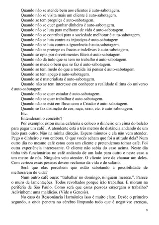 Quando não se atende bem aos clientes é auto-sabotagem.
Quando não se visita mais um cliente é auto-sabotagem.
Quando se tem preguiça é auto-sabotagem.
Quando não se quer ganhar dinheiro é auto-sabotagem.
Quando não se luta para melhorar de vida é auto-sabotagem.
Quando não se contribui para a sociedade melhorar é auto-sabotagem.
Quando não se luta contra as injustiças é auto-sabotagem.
Quando não se luta contra a ignorância é auto-sabotagem.
Quando não se protege os fracos e indefesos é auto-sabotagem.
Quando se opta por divertimentos fúteis é auto-sabotagem.
Quando não dá tudo que se tem no trabalho é auto-sabotagem.
Quando se mede o bem que se faz é auto-sabotagem.
Quando se tem medo do que a torcida irá pensar é auto-sabotagem.
Quando se tem apego é auto-sabotagem.
Quando se é materialista é auto-sabotagem.
Quando não se tem interesse em conhecer a realidade última do universo
é auto-sabotagem.
Quando não se quer estudar é auto-sabotagem.
Quando não se quer trabalhar é auto-sabotagem.
Quando não se está em fluxo com o Criador é auto-sabotagem.
Quando se faz distinção de cor, raça, sexo, etc. é auto-sabotagem.
Etc.
Entenderam o conceito?
Por exemplo: estou numa cafeteria e coloco o dinheiro em cima do balcão
para pagar um café’. A atendente está a três metros de distância andando de um
lado para outro. Não na minha direção. Espero minutos e ela não vem atender.
Pego o dinheiro e vou embora. O que vocês acham que foi a atitude dela? Num
outro dia no mesmo café estou com um cliente e pretendemos tomar café. Foi
outra experiência interessante. O cliente não sabia do caso acima. Neste dia
tinha três funcionários no café andando de um lado para outro e neste caso a
um metro de nós. Ninguém veio atender. O cliente teve de chamar um deles.
Com certeza essas pessoas devem reclamar da vida e do salário.
Será que elas percebem que estão sabotando a possibilidade de
melhorarem de vida?
Num outro café ouço: “trabalhar no domingo, ninguém merece.”. Parece
o muro de lamentações. Todos revoltados porque irão trabalhar. E moram na
periferia de São Paulo. Como será que essas pessoas enxergam o trabalho?
Adivinhem: uma maldição. (Vide o Genesis).
No caso da Ressonância Harmônica isso é muito claro. Desde o primeiro
segundo, a onda penetra no cérebro limpando tudo que é negativo: crenças,
9
 