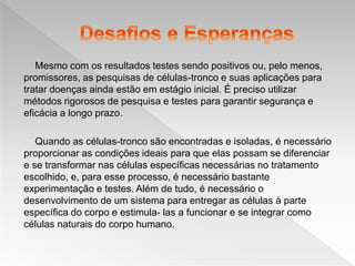 Mesmo com os resultados testes sendo positivos ou, pelo menos,
promissores, as pesquisas de células-tronco e suas aplicações para
tratar doenças ainda estão em estágio inicial. É preciso utilizar
métodos rigorosos de pesquisa e testes para garantir segurança e
eficácia a longo prazo.
Quando as células-tronco são encontradas e isoladas, é necessário
proporcionar as condições ideais para que elas possam se diferenciar
e se transformar nas células específicas necessárias no tratamento
escolhido, e, para esse processo, é necessário bastante
experimentação e testes. Além de tudo, é necessário o
desenvolvimento de um sistema para entregar as células à parte
específica do corpo e estimula- las a funcionar e se integrar como
células naturais do corpo humano.
 