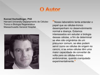 Nosso laboratório tenta entender o
papel que as células-tronco
desempenham no desenvolvimento
normal e doença. Estamos
interessados ​​em estudar a biologia
dessas células, a fim de determinar
se eles são originários de um
precursor comum, se eles podem
servir como as células de origem no
cancro, e se estas células têm uma
maior capacidade de converter de
volta para as células-tronco
embrionárias, quando manipulado
experimentalmente.
Konrad Hochedlinger, PhD
Harvard University Departamento de Células-
Tronco e Biologia Regenerativa
Massachusetts General Hospital
 