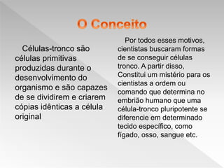 Células-tronco são
células primitivas
produzidas durante o
desenvolvimento do
organismo e são capazes
de se dividirem e criarem
cópias idênticas a célula
original
Por todos esses motivos,
cientistas buscaram formas
de se conseguir células
tronco. A partir disso,
Constitui um mistério para os
cientistas a ordem ou
comando que determina no
embrião humano que uma
célula-tronco pluripotente se
diferencie em determinado
tecido específico, como
fígado, osso, sangue etc.
 