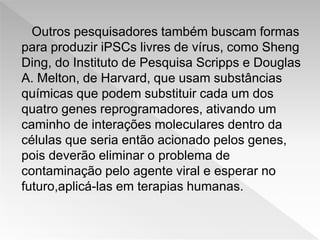 Outros pesquisadores também buscam formas
para produzir iPSCs livres de vírus, como Sheng
Ding, do Instituto de Pesquisa Scripps e Douglas
A. Melton, de Harvard, que usam substâncias
químicas que podem substituir cada um dos
quatro genes reprogramadores, ativando um
caminho de interações moleculares dentro da
células que seria então acionado pelos genes,
pois deverão eliminar o problema de
contaminação pelo agente viral e esperar no
futuro,aplicá-las em terapias humanas.
 