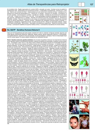 Atlas de Transparências para Retroprojetor 107 
de cromátide irmã) - Região organizadora do nucléolo (NOR), coloração com prata - Cariótipo normal do padrão de 
bandeamento GAG - Nomenclatura de cromossomos de Paris - D. Aberrações cromossômicas - Trisomia do 21; carió-tipo 
- Menino com síndrome de Down - Dobra simiesca em uma menino com síndrome de Down - Cariótipo de um 
paciente com Trisomia de translocação do 21 - Trisomia do 13; cariótipo - Trisomia do 18; cariótipo - Cromossomo 18 
em anel; cariótipo - Isocromossomo X; cariótipo - Inversão do 2; cariótipo - Cariótipo de uma menina com síndrome de 
“cri-du-chat” - Criança com síndrome de “cri-du-chat” - Árvore genealógica mostrando segregação de uma transloca-ção 
recíproca - Monossomia do X; cariótipo - Paciente com síndrome de Turner (monossomia do X) - Síndrome de 
Klinefelter; cariótipo - Risco de nascimento de uma criança com aneuploidia cromossômica - Descobertas cromossô-micas 
em abortos espontâneos - Triploidia; cariótipo - Alterações das vilosidades coriônicas devido à triploidia - E. 
Mutagênese, clastógenos, citogenética tumoral - Aumento da taxa de SCE - Mitose com aberrações múltiplas - Diagra-ma 
de tipos de aberrações - Micronúcleos - Aberrações cromossômicas inespecíficas - Tabela de síndromes cromos-sômicas 
- Cromossomo Filadelfia em leucemia mielóica crônica - Cromossomos marcadores em tumores sólidos 
No. 8227P Genética Humana Volume II 
Atlas com 42 Transparências para retro projetor, tamanho 22 X 28 cm, contendo 116 figuras coloridas, algumas com 
várias figuras componentes (desenhos, diagramas, tabelas, gráficos, figuras anatômicas, fotomicro- e macrografias, 
micrografia eletrônica, aparência clínica de pacientes, árvores genealógicas, cariótipos). Texto de interpretação dispo-nível 
em várias línguas. Em arquivo plástico resistente com mecanismo de anel. 
Parte 3. Genética molecular, genética estatística. Os princípios da genética molecular. As novas técnicas molecula-res 
em genética médica e aconselhamento genético. Aspectos da genética de populações, mutações e grupos sanguí-neos. 
- Compilação e texto: Prof. Dr. med. Klaus Zerres (Instituto de Genética Humana da Universidade de Bonn) e 
Prof. Dr. med. Tiemo Grimm (Instituto de Genética Humana da Universidade de Würzburg). - A. Genética molecular, 
genética estatística - Do DNA aos cromossomos - Código genético - Enzimas de restrição - Evidência de seqüências 
de DNA por Southern-blots - Polimorismos de fragmentos de restrição (RFLP) em Southern-blots - Idem e repetições 
de CA como marcadores moleculares - Reação de cadeia de polimerase (PCR) - Diagnoses indiretas de genótipos. 
Exemplo: distrofia muscular Duchenne - Diagnoses diretas de genótipos. Exemplo: Idem - Eritrócitos em anemia falci-forme 
- Diagnoses indiretas de genótipos. Exemplo: anemia falciforme - Idem Exemplo: atrofia muscular espinhal - 
Diagnoses diretas de genótipos. Exemplo: mucoviscidose - Mapa gênico do cromossomo X - Diagrama de hibridização 
in situ por fluorescência - Prova de uma deleção no gene para elastina na síndrome de Williams-Beuren por FISH - 
Método de operação e terapia de doenças hereditárias - Terapia de mucoviscidose - Terapia de linhagem germinativa 
e terapia somática do gene - Problemas e riscos da transferência de genes - Princípios da terapia somática de genes 
- B. Genética de populações, mutações - Crossing over - Análise de ligação, segregação de dois loci com herança 
independente - Idem para herança dependente - Idem com possível crossing-over - Cálculo de Iodscore para análise 
de ligação - Análise de ligação, exemplo Chorea Huntington - Lei de Hardy e Weinberg - QI de casais, um exemplo 
união ordenadatória - Taxa de Freqüência de homozigotos e heterozigotos - Tipos de mutação - Taxas de mutação para 
herança autossômica dominante e herança recessiva ligada ao cromossomo X - Importância da idade dos pais no caso 
de novas mutações - Recém nascido com síndrome de Apert - Árvore genealógica com mutação autossômica domi-nante 
(aniridia) - Ausência congenital de íris (aniridia) - Diagrama de oogênese - Diagrama de espermatogênese - 
Evidência genética molecular de mosaicismo em células germinativas no caso de distrofia muscular (tipo Duchenne) - 
Mutações instáveis do trinucleotídeo, um novo tipo de mutação - Imprinting, perda de função gênica específica de pais 
causada por doenças hereditárias - Origem de tumores de acordo com o modelo ”de dois impactos” de Knudson - C. 
Grupos sanguíneos - Determinação dos grupos sanguíneos AB0 - Reações positivas e negativas na determinação dos 
grupos sanguíneos AB0 - Genótipos e fenótipos em grupos sanguíneos AB0 - Herança dos grupos sanguíneos AB0 - 
Exclusão de paternidade por grupos sanguíneos - Impressões digitais de DNA como evidência de paternidade - Impor-tância 
da incompatibilidade de Rh para doadores de sangue e durante a gravidez - O complexo gênico no cromossomo 
6 - Ligação HLA com a síndrome adreno-genital (AGS) em uma família - Associações HLA em várias doenças 
Parte 4. Aconselhamento genético e diagnose pré-natal . Princípios do aconselhamento genético e diagnóstico pré-natal, 
efeitos do dano ao feto, cálculo de riscos, genética do comportamento, pesquisa de gêmeos. - Compilação e 
texto: Prof. Dr. med. K. Zerres (Instituto de Genética Humana da Universidade de Bonn) e Prof. Dr. med. T. Grimm 
(Instituto de Genética Humana da Universidade de Würzburg). - A. Aconselhamento genético e diagnose pré-natal - 
Indicações para o aconselhamento genético - Conceitos do aconselhamento genético - Risco de recorrência em uma 
família, se somente uma criança é afetada - Conseqüências potenciais depois do aconselhamento genético - Tubo 
neural de feto visto por ultra-som - Nível de AFP no soro materno durante uma gravidez normal e com um defeito no 
tubo neural - Indicações para a diagnose pré-natal - Biópsia de vilosidades coriônicas - Amniocentese, amostragem de 
sangue fetal - Diagrama do desenvolvimento de células germinativas de uma translocação balanceada de 14;21 - Idem 
translocação de 12;21 - B. Danos teratogenéticos ao feto - Aparência de embriopatia alcoólica - Características da 
embriopatia alcoólica - Aparência de embriopatia de hidantoina-barbiturato - Aparência de embriopatia de talidomida - 
Influência da PKU materna no feto - Aparência embriopatia de rubéola - Tabela de tempo de desenvolvimento de 
órgãos e teratógenos de sensibilidade - C. Risco estimado - Riscos diários - Teorema de Bayes no caso de penetração 
incompleta - Balanço entre mutação e seleção no caso de herança letal ligada ao cromossomo X - Risco estimado no 
caso de herança letal ligada ao cromossomo X - Consangüinidade (coeficiente de inbreeding) - Freqüência de homo-zigotos 
e heterozigotos em herança autossômica recessiva - Risco estimado na consangüinidade e na herança autos-sômica 
recessiva - D. Genética do comportamento - Pesquisa de gêmeos - Árvore genealógica da família Bach - Árvore 
genealógica da família Darwin-Galton - O que é inteligência? - Distribuição de freqüência de valores de Q.I. - Freqüên-cia 
da distribuição de valores de Q.I. em irmãos de pessoas com diferentes graus de defeitos mentais - Citogenética e 
a aparência clínica da síndrome do X frágil - Correlação de Q.I. dependendo do grau de relacionamento - Heritabilida-de 
- Dados de teste de Q.I de gêmeos monozigóticos - Dados de gêmeos relativos ao desempenho escolar - dados de 
teste de Q.I. de gêmeos com mais de 60 anos - Posição de gêmeos no útero - Típicos gêmeos monozigóticos adultos, 
vista frontal e perfil - Aspecto oral de gêmeos monozigóticos - Gêmeos monozigóticos adultos atípicos, vista frontal e 
perfil - Região dos olhos de gêmeos monozigóticos - Estrutura da íris de gêmeos monozigóticos - Narizes de gêmeos 
monozigóticos - Gêmeos siameses - Gêmeos incompletamente ligados - Produção experimental de gêmeos uniovula-res 
completos e incompletos, durante o desenvolvimento inicial de anfíbios - Gêmeos dizigóticos, vista frontal e perfil - 
Regiões dos olhos de gêmeos dizigóticos - Estrutura da íris de gêmeos dizigóticos - Orelhas e mãos de gêmeos 
dizigóticos - Dermatoglifice de gêmeos monozigóticos e dizigóticos - Impressões digitais de DNA de gêmeos idênticos 
e fraternais - Trigêmeos monozigóticos - Regiões dos olhos de trigêmeos monozigóticos - Descobertas de gêmeos em 
psicose endógenas - Descobertas de família em esquizofrenia dependendo da proporção de genes comuns - Compa-ração 
de taxas de concordância em gêmeos maníaco depressivos - Descobertas de famílias em psicose maníaco 
depressiva dependendo do compartilhamento de genes comuns - Razões para a gravidez de gêmeos e suas freqüên-cias 
 