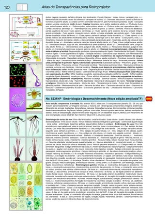 120 Atlas de Transparências para Retroprojetor 
duttoni (agente causador da febre africana tipo recidivante). Corado Giemsa - Ixodes ricinus, carrapato duro, u.i.- 
Neotrombicula autumnalis, ácaro da colheita ou carrapato de outono, u.i.- Demodex folliculorum, ácaro do folículo de 
humanos, espécime adulto, u.i.corado carmim - Demodex folliculorum, pele humana com parasitas, seção - Sarcoptes 
scabiei, penetra a epiderme, seção da pele - Insetos: Lipoptena cervi, piolho, espécime adulto, u.i.- Pediculus huma-nus, 
piolho humano, adulto, u.i.- Phthirus pubis, piolho púbico, adulto, u.i.- Phthirus pubis, ovo, agarrado ao pêlo, u.i.- 
Cimex Lectularius, percevejo, u.i.- Haematopinus suis, piolho de porco, u.i.adulto - Stomoxis, mosca dos estábulos, 
partes sugadoras da boca - Culex pipiens, pernilongo, u.i.- Culex pipiens, parte posterior da larva, unidade integral, 
grande ampliação - Culex pipiens, mosquito comum, adulto, u.i.baixa ampliação para estudo geral - Culex pipiens, 
partes da cabeça e boca de fêmea, u.i.- Culex pipiens, partes da cabeça e boca de macho, u.i.- Culex pipiens, s.t. de 
partes da boca de adulto fêmea mostrando labro, maxilas, hipofaringe com o duto salivar - Culex pipiens, ovos, u.i.- 
Anopheles, mosquito da malária, adulto, u.i.baixa ampliação para estudo geral - Anopheles, partes da cabeça e boca 
de adulto fêmea, u.i.- Anopheles, partes da cabeça e boca de adulto macho, u.i.- Pulex irritans, pulga humana, adulto, 
u.i.- Xenopsylla cheopis, pulga de rato, transmissora da peste bubônica, adulto, u.i.- Ctenocephalus canis, pulga de 
cão, adulto, fêmea, u.i.- Ctenocephalus canis, pulga de cão, adulto, macho, u.i.- Nosopsyllus fasciatus, pulga de rato, 
adulto, u.i.- Ceratophyllus gallinulae, pulga de galinha, adulto, u.i.- Doenças humanas (patologia) - Alterações anor-mais 
de células e tecidos: Degeneração gordurosa e parenquimatosa do fígado - Hemosiderose do fígado - Glicoge-nose 
do fígado - Cirrose pigmentária do fígado - Esofagite necrótica - Granuloma corpo estranho, com hemosiderina e 
células gigantes - Tonsilite - Cirrose hepática - Lesão de órgãos circulatórios e de órgãos formadores de sangue: 
Adiposidade do coração - Calosidade cardíaca, Miocardite crônica, aguda recidivante - Trombose venosa de músculo 
- Infarto do baço - Leucemia crônica mielóide do baço - Melanemia malarial do baço - Antracose pulmonar - Altera-ções 
patológicas de pulmão e fígado, tuberculose e pneumonia: Calosidade cardíaca - Pneumonia gripal - Pneu-monia 
por difteria - Pneumonia crônica - Pneumonia necrótica - Tuberculose pulmonar miliar - Tuberculose crônica da 
cavidade pulmonar com bactérias - Icterícia hepática - Reação renal depois da arteriosclerose, distúrbio metabó-lico 
e inflamação, colite: Atrofia glomerular renal - Degeneração renal amilóide - Nefrite hemorrágica aguda - Glome-rulonefrite 
crônica - Nefrite embólica séptica - Colite disentérica Shiga-Kruse - Inflamações especificas após infecção 
com espiroqueta da sífilis: Sífilis hepática congênita, espiroquetas prateados conforme Levaditi - Sífilis hepática 
congênita (fígado feuerstein), corada por rotina - Tumor sifilítico de testículo - Alteração progressiva de tecidos e 
órgãos lesados (Hipertrofia e hiperplasia): Ateroma na cabeça - Estrófula colóide - Testículo suspenso mostrando 
hiperplasia das células de Leydig - Hipertrofia da próstata - Sarcoma de célula gigante de maxila - Tumores benignos 
e malignos: Côndroma do osso pubiano - Mioma de útero - Fibroadenoma de mama - Tumor misto fibroepitelial da 
glândula parótida - Melanosarcoma de pele - Sarcoma de célula eixo - Carcinoma cervical de útero - Sarcoma de 
testículo - Cistadenoma papilífero de ovário - Carcinoma gelatinoso de reto - Linfosarcoma mediastino - Carcinoma 
metastático de fígado. 
No. 8231NP Embriologia e Desenvolvimento (Nova edição ampliadaTF) 
Nova edição comprensiva e revisada (No. anterior 8231). Atlas com 21 transparências (tamaño 22 x 28 cm) que 
incluem aproximadamente 122 imagens coloridas, a maioria com várias figuras componentes (imagens anatômicas, 
fotografias de animais, ilustrações, fotografias da natureza, fotografias humanas, fotomicrografias e fotomacrografias, 
desenhos esquemáticos, diagramas, tabelas, gráficos, ciclos vitais, fotomicrografias eletrônicas, dados e resultados de 
testes). Texto de interpretação (disponível em várias línguas). Em um resistente arquivo plástico com mecanismo de 
anel. Compilação e texto: OstD Dr. Karl-Heinricht Meyer B.S e Johannes Lieder 
Embriologia do ouriço do mar: Ovos não fertilizados - ovos fertilizados - duas células - quatro células - oito células - 
dezesseis células - trinta e duas células - mórula -blástula -blástula começando a gastrulação - continuando a gastrulação 
- larva plutea - embriologia, desenhos gráficos esquemáticos todos os estágios - Embriologia do sapo: Ovo não 
eclodido com capa gelatinosa, vista do polo do animal, local dos ovos e corpos polares, u.i.- Ovo, estágio de duas 
células, Ovo ainda não completamente separado, u.i.- Ovo, estágio de duas células - Ovo, estágio de quatro células, 
segundo sulco vertical ao primeiro, u.i.- Ovo, estágio de quatro células, s.t. - Ovo, estágio de oito células, quatro 
micrômeros e quatro macrômeros, u.i.- Ovo, estágio de oito células, s.l. mostra polo vegetal e animal - Mórula, s.l., 
células animal e vegetal claramente visíveis - Blástula, s.l. mostrando blastocoela - Gástrula precoce, s.l., mostrando 
blatocola, intestino primitivo, blastoporo - Gástrula adiantada, s.l., mostrando ligação de gema - Nêurula precoce, s.t. 
mostra lâmina neural, corda, mesoderme ,intestino primitivo - Neurula média, volutas neurais ficam mais próximas, 
u.i.- Neurula adiantada, volutas neurais quase fechadas, u.i.- Neurula adiantada, s.t. mostra tubo neural, u.i.- Estágio 
precoce da cauda, fenda dos olhos e expansão óptica, vista de pequena ampliação, u.i.- Estágio médio da cauda, 
primórdios das guelras - Estágio embrionário da cauda, s.t. mostra somatopleura e esplancnopleura - Estágio embrionário 
da cauda, s.l. sagital, com cérebro, tubo neural, notocorda, trato digestivo, coração - Estágio embrionário da cauda, s.l. 
parasagital, mostra segmentos primitivos - Estágio Hatching do embrião, s.t. da cabeça mostrando cérebro e olhos - 
Estágio Hatching do embrião, s.t. do coração mostrando endocárdio, miocárdio e pericárdio - Estágio Hatching do 
embrião, s.t. da região do abdômen - Larva recentemente incubada, s.l. sagital, com cérebro, tubo neural, notocorda, 
trato digestivo, coração, sucção oral - Larva recentemente incubada, s.l. parasagital, mostrando pronefos primordiais, 
duto de Wolff - Girino jovem, s.t. da cabeça. Cérebro, olhos e fenda oral - Girino jovem, s.t. da região das guelras, com 
guelra, coração, medula oblongada, primórdios do labirinto - Girino jovem, s.t. do abdômen, com estômago, intestino, 
fígado, mesonefros e nefrostomas - Embriologia da galinha: 6 horas, s.l. mostrando a formação do entoderme - 18 
horas, u.i.mostrando sulco primitivo, nódulo primitivo e primórdio da notocorda - 24 horas, u.i.mostrando sulco primiti-vo, 
nódulo primitivo, sete somitos e lâmina neural - 24 horas, s.t., mostrando lâmina neural, notocorda e mesoderma - 
28 horas, u.i.dez somitos, primórdios de coração e olhos, notocorda - 36 horas, s.t. da região posterior do abdômen 
mostra fenda neural, notocorda e mesoderma - 36 horas, s.t. da região anterior do abdômen mostra tubo neural, 
notocorda, mesoderme formando miotoma e esplancnotoma - 36 horas, s.t. da região do coração mostra primórdios do 
coração com miocárdio e endocárdio - 40 horas, unidade integral, quinze somitos, coração, primórdios do cérebro - 45 
horas, s.l., mostra nódulo primitivo, formação de mesoderma e somitos, coração e cérebro - 48 horas, s.t., abdômen, 
miotoma, nefrotoma e esplancnotoma - 50 horas, u.i.mostra coração, primórdios de coração e olhos, vesículas auditivas 
e cavidade oral - 3 dias, u.i.sistema vascular sangüíneo injetado: Coração, vasos da guelra, aorta, sistema venoso, 
vasos estraembriônicos - 3 dias, s.t. da região posterior do abdômen, mostrando cavidades celômicas, nefrotoma, duto 
de Wolff, dobras amnióticas - 3 dias, s.t. da região da cabeça. Primórdios do cérebro e olhos, arcos branquiais com 
vasos - 4 dias, s.t. da região anterior do abdômen, pronefros, duto de Wolff - 4 dias, s.t. da região do coração, primórdio 
de asas e vértebras - 5 dias, u.i.mostrando a formação da cabeça, grandes olhos, início dos membros, arcos branqui-ais, 
alantóides - 8 dias, s.l. com primórdio de órgãos, coração, fígado, metanefros, cérebro - Desenvolvimento das 
penas, seção das asas em diferentes fases de desenvolvimento. 
 