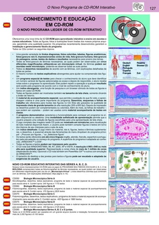 O Novo Programa de CD-ROM Interativo 127 
CONHECIMENTO E EDUCAÇÃO 
EM CD-ROM 
O NOVO PROGRAMA LIEDER DE CD-ROM INTERATIVO 
Oferecemos uma nova linha de 42 CD-ROM para aprendizado interativo e ensino em escolas e 
cursos educativos. Todas as figuras, fotos e ilustrações foram tiradas dos nossos próprios arqui-vos, 
garantindo uma qualidade superior. Os programas recentemente desenvolvidos garantem a 
instalação e gerenciamento fáceis do programa. 
Todos os CDs contem os seguintes tópicos: 
• Uma grande variedade de lindos diagramas, fotos coloridas, tabelas, figuras anatômicas, 
fotos-gravura raio X, impressionantes ciclos de vida, foto-gravura humana, foto-gravura 
de paisagens, cenas, testes de dados e resultados necessários para ensino dos temas. 
• Todas as fotos-gravura de lâminas necessárias, as quais podem ser observadas por cinco 
diferentes magnificações utilizando-se um microscópio virtual. As lâminas podem ser 
movidas neste microscópio, podendo-se observar todas as suas partes. 
• Todos os desenhos necessários de acordo com as lâminas, com explicações detalhadas de 
todas as partes. 
• O mesmo número de textos explicativos abrangentes para ajudar na compreensão das figu-ras. 
• Um programa especial de testes para checar o conhecimento do aluno que deve identificar 
um número variável de figuras selecionadas ao acaso e depois de respondido, o aluno recebe 
notas sobre o progresso no aprendizado. Eles podem repetir a operação e qualquer resultado 
será aceito pelo programa de acordo com o nível de conhecimento do aluno. 
• Um índice abrangente, uma função de pesquisa e um browser cômodo de todas as figuras e 
textos em cada CD-ROM. 
• Todas as figuras podem ser mostradas também no tamanho de tela cheia, somente clicando 
o botão de retorno. 
• O material de acompanhamento especial, que permite a avaliação do que foi visto, e apren-dizagem 
criativa é uma parte importante do programa. Desenhos, esquemas e folhas de 
trabalho são oferecidos para muitas das figuras no CD. Eles são gravados na qualidade de 
impressão cheia de grande tamanho de alta resolução (300 a 600 dpi). Depois da impressão 
os desenhos podem ser complementados ou coloridos. Além do mais, as folhas de trabalho – 
que podem ser copiadas – podem ser usadas como material acompanhante de testes em 
classe. 
• O programa demonstrativo caracteriza a funcionalidade para começar um programa na or-dem 
seqüencial ou aleatória. Uma modalidade sofisticada de apresentação permite que o 
usuário prepare uma coleção de figuras escolhidas para uma apresentação de tela cheia. 
• O jogo completo das imagens neste CD pode ser mostrado em miniaturas para visualização 
de todo material disponível Assim, o usuário pode também compilar figuras e textos em torno 
dos tópicos de seu interesse para a sala de aula. 
• Um índice detalhado. O jogo inteiro do material, isto é, figuras, textos e lâminas suplementa-res, 
e desenhos, é acessível através das ferramentas do menu dropdown do programa princi-pal 
- „Procurar por figuras...“ ou „Selecione figura“ 
• Os textos serão oferecidos em até cinco línguas (inglês, alemão, francês, espanhol e portugu-ês) 
pela pré-seleção no começo do programa. A superfície do programa é adaptada ao conhe-cido 
„WINDOWS™-LOOK“. 
• Todas as figuras e textos podem ser impressos pelo usuário. 
• O CD roda sob WINDOWSTM95, 98, NT, 2000, XP e VISTA. A resolução é 960 x 640 ou mais 
alta para qualidade superior. Representação a cores cheia de mais de 1 milhão de cores 
(dependendo da tela). Opcional o CD roda também em PowerMac G4TM e outros com emulação 
do WINDOWSTM. 
• O tamanho do desktop e das janelas para textos e figuras pode ser escalado e adaptado às 
exigências do usuário. 
NOVO CD-ROM EDUCATIVO INTERATIVO DAS SÉRIES A, B, C, D. 
Nossos novos impressionantes CD-ROM para os jogos do PROGRAMA MULTIMEDIA ESCOLAR A, B, C, D de 
BIOLOGIA compreendem todas as fotomicrografias de lâminas necessárias, as quais podem ser observadas 
em diferentes magnificações pelo uso de um „Microscópio Virtual“. Lindos desenhos coloridos que combinam 
com as lâminas, com explicações detalhadas (Veja página 3–14). 
CD050 Biologia Microscópica Série A 
Microfotografias, desenhos, textos explicativos, programa de teste e material especial de acompanhamento 
para escola série A. Contém aprox. 240 figuras e 1175 textos 
CD060 Biologia Microscópica Série B 
Fotomicrografias, desenhos, textos explicativos, programa de teste e material especial de acompanhamento 
para escola série B. Contém aprox. 570 figuras e 2835 textos 
CD070 Biologia Microscópica Série C 
Fotomicrografias, desenhos, textos explicativos, programa de teste e material especial de acompa-nhamento 
para escola série C. Contém aprox. 400 figuras e 1960 textos 
CD075 Biologia Microscópica Série D 
Fotomicrografias, desenhos, textos explicativos, programa de teste e material especial de acompanhamento 
para escola série D. Contém aprox. 440 figuras e 2125 textos 
CD085 Biologia Microscópica Séries A, B, C e D juntas. 
Todos os 4 CD-ROM podem ser copiados em um grande arquivo durante a instalação, fornecendo acesso a 
mais de 2.200 figuras e 8.100 textos 
 