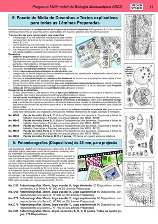 Programa Multimedial de Biología Microscópica ABCD 11 MEDIEN 
SYSTEM 
5. Pacote de Mídia de Desenhos e Textos explicativos 
para todas as Lâminas Preparadas 
Perfeitamente adaptado e correspondendo ao Conjunto de Lâminas Preparadas do Programa A, B, C e D., o Pacote 
de Mídia compreende as seguintes partes, acomodadas em arquivos plásticos com mecanismo de anel: 
Transparências para retroprojetor dos desenhos 
– A compilação e os 175 desenhos individuais do atlas também 
correspondem às lâminas de microscópio preparadas das sé-ries 
A, B, C e D. 
– As transparências são impressas por um processo especial e 
se destacam por sua alta qualidade de projeção. 
– As transparências (tamanho 22 x 28 cm) são acondicionados 
em pastas de plástico resistente com mecanismo de travamento. 
Desenhos 
– Desenho esquemático de cada tópico, explanando todas as 
partes do item e mostrando os códigos numéricos de cada parte. 
Os desenhos semi-esquemáticos destacam as partes mais im-portantes, 
interpretando e introduzindo conexões. 
– Facilitam a visualização das lâminas preparadas sob o mi-croscópio, 
encontrando detalhes importantes na lição. 
– Iniciam os processos de aprendizagem e entendimento, pela 
comparação da lâmina preparada com os desenhos esquemáticos, identificando e etiquetando, desta forma, os 
detalhes relevantes apresentados na lição. 
– Permitem a complementação ou coloração dos desenhos de acordo com suas próprias observações e final-mente, 
as folhas podem ser utilizadas para testes de avaliação. 
– Fornecido como folhas soltas em um arquivo, para uma programação independente de aulas por seleção individual. 
– Excelente layout de desenhos para ilustração em papel resistente tamanho 21 x 29 cm, adequado para freqüente 
utilização em fotocopiadoras, na quantidade necessária para a classe. 
Comentários explicativos 
– O texto concernente a cada desenho fornece descrição detalhada da lâmina microscópica e desenho. Contém 
sugestões para melhor aproveitamento do Programa Multimedia em classe. 
– As estruturas morfológicas são descritas e os códigos numéricos constantes dos desenhos são explicados. 
– As informações são fornecidas sobre as conexões sistemáticas e fisiológicas, assim como princípios biológi-cos: 
a evolução de organismos primitivos a altamente desenvolvidos, divisão de trabalho e especialização. São 
discutidos os ciclos de vida de plantas parasitárias e de animais. Idéias e impulsos são fornecidos para criação de 
lições vívidas. 
– Adicionalmente são fornecidas informações sobre métodos de coleção e estudos de material vivo, para tornar as 
aulas mais interessantes. São explanados onde possível, métodos microtécnicos de fixação, coloração e montagem. 
No. M500 Pacote de mídia, Parte A, 25 títulos (Transparências dos desenhos, Esquemas e folhas de 
trabalho, Descrições e Figuras), em arquivo plástico (No. M501 - M525) 
No. M600 Pacote de mídia, Parte B, 50 títulos (Transparências dos desenhos, Esquemas e folhas de 
trabalho, Descrições e Figuras), em arquivo plástico (No. M601 - M650) 
No. M700 Pacote de mídia, Parte C, 50 títulos (Transparências dos desenhos, Esquemas e folhas de 
trabalho, Descrições e Figuras), em arquivo plástico (No. M701 - M750) 
No. M750 Pacote de mídia, Parte D, 50 títulos (Transparências dos desenhos, Esquemas e folhas de 
trabalho, Descrições e Figuras), em arquivo plástico (No. M751 - M800) 
No. M850 Pacote de mídia, Partes A, B, C e D juntas, 175 items, em quatro arquivos plásticos. 
6. Fotomicrografias (Diapositivos) de 35 mm, para projecão 
Las diapositivas LIEDER son transparencias a todo color de 35 mm 
de calidad óptima, realizadas a partir de fotographías, modelos y dibu-jos 
excelentes y cuidadosamente seleccionadas. 
Las diapositivas a color LIEDER son de gran definición y claridad, lo 
que junto con la reproducción del color da como resultado diapositi-vas 
de calidad insuperable. Estas transparencias de elevada calidad 
permiten ilustrar la máxima cantidad de información de forma tal que 
ésta pueda ser apreciada rápidamente por el estudiante. 
La proyección de una micrografia de 35 mm al tiempo que se muestra 
la preparación, facilita al estudiante la localización e interpretación de 
las estructuras importantes de la preparación que está observando al 
microscopio. Las micrografías a color LIEDER muestran con gran 
ampliación en la pantalla la sección requeridaLas diapositivas LIE-DER 
están montadas con marcos rigidos de 50 x 50 mm. 
No. D50 Fotomicrografias 35mm, Jogo escolar A, Jogo elementar 25 Diapositivos, corres-pondientes 
a la Serie A, N° 500 de 25 Lâminas Preparadas 
No. D60 Fotomicrografias 35mm, Jogo escolar B, Jogo suplementar 50 Diapositivos, cor-respondientes 
a la Serie B, N° 600 de 50 Lâminas Preparadas 
No. D70 Fotomicrografias 35mm, Jogo escolar C, Jogo suplementar 50 Diapositivos, cor-respondientes 
a la Serie C, N° 700 de 50 Lâminas Preparadas 
No. D75 Fotomicrografias 35mm, Jogo escolar D, Jogo suplementar 50 Diapositivos, cor-respondientes 
a la Serie D, N° 750 de 50 Lâminas Preparadas 
No. D85 Fotomicrografias 35mm, Jogos escolares A, B, C, D juntos. Todos os quatro jo-gos, 
175 Diapositivos 
 