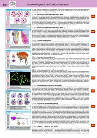 130 O Novo Programa de CD-ROM Interativo 
rio, estão incluídas na categoria de „modificabilidade“. Pelo contraste, alterações que podem ser transmitidas pela heredi-tariedade 
todas as chamadas mutações. Não há dúvidas de que as modificações na maquilagem hereditária, isto é 
mutações, permitiram a evolução em primeiro lugar. 
CD126 Hereditariedade e Genética Humana. Parte I 
A base de ambos os CD´s nesta série é a variedade dos achados mais novos no campo da genética humana. Como uma 
introdução, o conhecimento básico na genética formal é primeiro comunicado, ilustrado e explica a utilização de muitos 
exemplos da genética médica. Descrição detalhada de transmissão hereditária: herança dominante autosomal, modo 
recessivo autosomal de herança, herança de X-cromosomal, heranças multifatorial e mitocondrial. Parte 2 Mostra os tipos 
diferentes de culturas de tecido humano, sexo cromatina tanto em números normais como em patológicos de gonosomos 
pela análise de corpos de Barr, baquetas de tambor e F-corpos. Análise de metáfase de cromossomos por várias técnicas 
de junção. Aberrações cromossômicas e as suas conseqüências fenotípicas. Aberrações cromossômicas secundárias 
depois de exposição à clastógenos e defeitos de reparo. Exemplos de citogenética de tumor. 
CD127 Hereditariedade e Genética Humana. Parte II 
Introdução para os princípios de genética molecular. O foco está na aplicação de novas técnicas na genética médica e no 
aconselhamento genético. Além disso, as matérias sujeitas como genética demográfica, mutações, impressões, sistemas 
de grupo de sangue e aparência de tumores serão discutidas. As matérias da última seção incluem princípios de aconse-lhamento 
genético e diagnóstico pré-natal, biópsia de vilosidades coriônicas, amniocentese (amostragem de sangue 
fetal). As razões de buscar aconselhamento genético, efeitos da danificação ao feto, cálculo de risco, consangüinidade, 
genética do comportamento, e muitos exemplos conseguidos de achados na pesquisa em gêmeos e as árvores genéticas 
de traços. Novo, as imagens extraordinariamente de alta qualidade facilitam a instrução visual, enquanto detalhados 
textos acompanhantes colocam esta série ao nível mais alto de padrões docentes modernos. 
CD129 Evolução em exemplos 
Este CD fornece um material gráfico excepcionalmente instrutivo em aspectos morfológicos e anatômicos que derramam 
luz na evolução e filogenética no reino animal. Três manifestações físicas fundamentais são cobertas: aumento gradual 
em complexidade organizacional, comunidade de estruturas físicas básicas e a existência de órgãos rudimentares. Co-meçando 
com o trabalho de Charles Darwin, os estudos da formação de espécies em arquipélagos vulcânicos isolados se 
tornaram exemplos mestres da pesquisa na evolução. A fauna em habitat isolados, como as ilhas Galápagos, desempe-nha 
um papel especialmente importante como uma fonte de evidência indireta no trabalho da evolução. Os efeitos combi-nados 
de isolação, seleção, ocupação de nichos, correnteza genética e mutação podem ser analisados na maneira mais 
gráfica. Tomando a flora única das ilhas Canárias como um exemplo, tais eventos evolutivos são revistos como efeitos de 
promoção, preservação de plantas paleoendêmicas, os efeitos de separação e isolação, geração de espécies por radia-ção 
adaptável, seleção e processos se aninham, analogia e homologia. Ilhas Canárias, em conjunto com as ilhas Galápa-gos 
e o grupo de Havaí, figuram como „um Museu da Evolução“. 
CD151 Histologia Humana e Animal 
O corpo de cada animal compõe-se de uma tabela de muitos órgãos, cada um dos quais deve executar certas funções 
dentro do organismo como um conjunto. O estudo mais próximo desses órgãos pede a preparação de fatias muito finas de 
tecidos. Essas fatias, quando vistas pelo microscópio, mostram que os órgãos são feitos de grandes números de diferen-tes 
células e tecidos que, graças a técnicas de coloração especiais, podem ser distinguidos pelas cores diferentes que 
eles adotam. Células. Tecido epitelial. Tecido de suporte. Dentes. Tecido muscular. Tecido nervoso. Órgãos digestivos. 
Glândulas. Órgãos respiratórios. Sangue e vasos sanguíneos. Órgãos linfáticos. Órgãos urinários e excretórios. Órgãos 
sexuais. Espermatogênese. Oogênese. Glândulas endócrinas. Escalpo e cabelo. Órgãos do sentido. Sistema nervoso 
central. 
CD152 Anatomia vegetal. Parte I. Fanerógamas (flores) 
A maioria das plantas terrestres se fixa na terra utilizando-se de raízes que também transportam água e nutrientes que as 
plantas precisam. O broto acima da terra, chamado tronco, serve simultaneamente para produzir e apoiar folhas e ramos 
e transportar os produtos de assimilação processados nas folhas aos órgãos de armazenamento da planta. Células e 
célula organela. Plastídeos. Divisão nuclear e divisão de célula. Vacúolo e parede da célula. Esferossomos. Áreas de 
armazenamento na célula. Meristema, parênquima, aerênquima, epiderme. Tricomas e emergências.. Tecido de suporte. 
Tecido de condução. Feixes vasculares e o seu arranjo no tronco. Crescimento secundário do tronco. Madeira e tecido 
secundário. Ápice vegetativo. Formação de folha. Estômato. Talo de folha. Formação de folha e hábitat. A raiz. Crescimento 
secundário da raiz. Simbiose. Flores. divisão meiótica nuclear em células mãe de pólen. Estrutura do ovário. Desenvolvi-mento 
do saco embrionário. Tubo polínico. Fertilização dupla. Embrião e desenvolvimento endospermático. Semente e 
fruto. 
CD153 Anatomia vegetal. Parte II. Criptógamas 
Enquanto as plantas florescentes (Phanerogamae) mostram muitas semelhanças em estrutura e reprodução, as plantas 
não-florescentes (Cryptogamae) constituem um grupo extraordinariamente diverso. Os membros deste grupo são bacté-rias, 
algas azuis, algas, fungos, líquen, musgo e samambaias. As bactérias e as algas azuis compõem o Schizophyta e 
expõem as diferenças maiores e mais profundas em comparação com todas outras plantas: Eles necessitam da célula 
organela cercada por membranas plásmicas, como núcleos celulares, mitocôndria ou Plastídeos. Além disso, a sua pare-de 
celular destaca-se pela sua estrutura peculiar. As bactérias e as algas azuis referem-se também como procariontes, 
em contraste com eucariontes (seres vivos com verdadeiros núcleos celulares), aos quais todas outras plantas e também 
os animais e os seres humanos pertencem. Bactérias. Algas azuis (Cyanophyceae). Algas de fogo (Fire Algae). Flagela-dos 
Euglenophyta. Algas verdes (Chlorophyta). Conjugatophyceae. Charophyceae. Algas amarelas-verdes (Xanthophyta). 
Algas Douradas. Diatomáceas. Algas marrons (Phaeophyta). Algas vermelhas (Rhodophyta). Fungos. Lodo (Myxomyce-te). 
Míldio. Ascomicetos. Basidiomicetos. Fungi imperfecti. Liquens. Musgo. Briófitas. Samambaias, estelas, tronco, raiz, 
reprodução, esporângio. Espermatófito, reprodução. 
CD154 Parasitas de Humanos e Doenças 
Os animais obtêm a sua nutrição por adaptações múltiplas. Um método extremo é o parasitismo, pelo qual a busca pela 
nutrição é deixada ao anfitrião enquanto o parasita, como um hóspede não convidado, explora a sua nutrição diretamente 
do corpo vivo do seu anfitrião. Um grande número de animais vive como parasitas inteiramente ou durante certa etapa do 
seu desenvolvimento. Mesmo nos nossos tempos, o dano causado a seres humanos e animais por pestes e parasitas é 
bastante significante. Os vetores microscópicos da doença do sono e malária transformam vastas áreas na África impró-prias 
para o convívio humano. Entre nós, muitas infecções comuns causados por vermes parasíticos no corpo diminuem 
notoriamente as capacidades dos afetados. Os parasitas são organismos altamente especializados que são soberbamen-te 
adaptados ao seu modo de vida; o seu estudo é de mais de um modo interessante. Reações humoral e celular. Tripa-nossomas 
e Leishmanias, multiflagelados. Entamoebae. Toxoplasmas e sarcosporidians. Limax amoebas. Parasitas da 
Malaria. Babesias. Trematódeos. Tênias. Nematódeos. Vermes de língua. Carrapatos e ácaros. Piolhos e percevejos. Mos-quitos. 
Pulgas. Ovos e larvas de Helmintos Cistos de Protozoários. Muitas doenças epidêmicas e contagiosas já foram 
exterminadas ou são mais fáceis de tratar do que no passado. Mas há ainda fatores de doenças contra os quais quase 
todas as armas são ineficazes. Muitos tipos de bactérias, como bactérias de pus, estão ficando cada vez mais resistentes 
contra antibióticos anteriormente eficazes. As imagens microscópicas mostram a extensão do dano causado a um órgão 
ou o grau de reabastecimento bacteriano. Os processos seguidos por uma infecção e a reação do corpo são muitos e 
diversos. A modificação mostrada pelos órgãos ou as células individuais fornece indicações quanto à situação da doença. 
CD155 Zoologia – Ciência da vida animal 
A morfologia, o estudo da estrutura de organismos e da relação entre os seus órgãos constituintes, em conjunto com a 
taxonomia, a ciência que trata das relações entre organismos e a sua classificação em um sistema hierárquico, estão 
estreitamente próximas. Sem a morfologia e a taxonomia, a biologia não pode ser conduzida de um modo significativo. 
Quando ensinadas separadamente, ambos são temas tediosos para quase todos os estudantes. Mas se o professor põe 
a estrutura, a função e a relação em um contexto significativo, analisa esses fatores e demonstra como uma unidade 
 