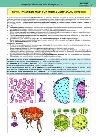137 
PROGRAMA 
Programa Multimídia para Biologia No. 2 MULTIMEDIA 2 
Parte II. PACOTE DE MÍDIA COM FOLHAS DETRABALHO (150 peças) 
O objetivo desse novo material de ensino é facilitar o trabalho do professor e integrar os alunos em um processo de aprendizado interativo. 
As lâminas preparadas constituem o meio básico e são estudadas sob microscópio utilizando-se diferentes magnificações, para descobrir detalhes. 
Os desenhos semi-esquemáticos destacam os pontos mais importantes, interpretando e introduzindo conexões. 
Perfeitamente adaptado e correspondendo ao Conjunto de Lâminas Preparadas do Programa COM-M1, COM-M2, COM-M3 e COM-M4, o 
Pacote de Mídia compreende as seguintes partes, acomodadas em arquivos de plástico com mecanismo de anel: 
Desenhos 
• Desenho esquemático de cada tópico, explicando todas as partes do item e mostrando os códigos numéricos de cada parte. Os desenhos 
semi-esquemáticos destacam as partes mais importantes, interpretando e introduzindo conexões. 
• Facilitam a visualização das lâminas preparadas sob o microscópio, encontrando detalhes importantes na lição. 
• Iniciam-se os processos de aprendizagem e entendimento, pela comparação da lâmina preparada com os desenhos esquemáticos, identi-ficando 
e etiquetando, desta forma, os detalhes relevantes apresentados na lição. 
• Permitem a complementação ou coloração dos desenhos de acordo com suas próprias observações e finalmente, as folhas podem ser 
utilizadas para testes de avaliação. 
• Fornecido como folhas soltas em um arquivo, para uma programação independente de aulas por seleção individual. 
• Excelente layout de desenhos para ilustração, em papel resistente tamanho 21 x 29 cm, adequado para freqüente utilização em fotocopiado-ras, 
na quantidade necessária para a classe. 
Comentários explicativos 
• O texto concernente a cada desenho fornece descrição detalhada da lâmina microscópica e desenho. Contém sugestões para melhor apro-veitamento 
do Programa Multimídia em classe. 
• As estruturas morfológicas são descritas e os códigos numéricos constantes dos desenhos são explicados. 
• As informações são fornecidas sobre as conexões sistemáticas e fisiológicas, assim como princípios biológicos: a evolução de organis-mos 
primitivos a altamente desenvolvidos, divisão de trabalho e especialização. São discutidos os ciclos de vida de plantas parasitárias e de 
animais. Idéias e impulsos são fornecidos para criação de lições vívidas. 
• Adicionalmente são fornecidas informações sobre métodos de coleção e estudos de material vivo, para tornar as aulas mais interessantes. 
São explicados, onde possível, métodos microtécnicos de fixação, coloração e montagem. 
No. PCOM-S1 Pacote de Mídia HISTOLOGIA HUMANA, 50 Esquemas e Folhas de Trabalho, Descrições e Figuras, correspon-dentes 
as preparações para microscópio série no. PCOM-M1. Em arquivo plástico. 
No. PCOM-S2 Pacote de Mídia ZOOLOGIA, 40 Esquemas e Folhas de Trabalho, Descrições e Figuras, correspondentes as 
preparações para microscópio serie no. PCOM-M2. Em arquivo plástico. 
No. PCOM-S3 Pacote de Mídia BOTÂNICA (FANERÓGAMAS E CRIPTÓGAMAS). 40 Esquemas e Folhas de Trabalho, Descri-ções 
e Figuras, correspondentes as preparações para microscópio serie no. PCOM-M3. Em arquivo plástico. 
No. PCOM-S4 Pacote de Mídia CITOLOGIA E GENÉTICA, 20 Esquemas e Folhas de Trabalho, Descrições e Figuras, corres-pondentes 
as preparações para microscópio serie no. PCOM-M4. Em arquivo plástico. 
 