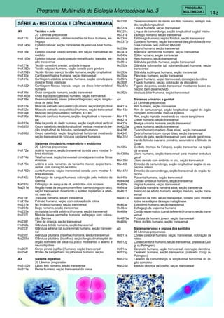 143 
PROGRAMA 
Programa Multimídia de Biologia Microscópica No. 3 MULTIMEDIA 3 
SÉRIE A - HISTOLOGIA E CIÊNCIA HUMANA 
A1 Tecidos e pele 
20 Lâminas preparadas 
Ho111c Epitélio escamoso, células isoladas da boca humana, es-fregaço 
Ho1143e Epitélio colunar, seção transversal da vesícula biliar huma-na 
Ho116e Epitélio colunar ciliado simples, em seção transversal do 
oviduto 
Ho1163e Epitélio colunar ciliado pseudo-estratificado, traquéia, se-ção 
transversal 
Ho121e Tecido conectivo areolar, unidade integral 
Ho1282e Tecido adiposo humano, seção corada para gordura 
Ho1292e Tecido fibroso branco, tendão humano, seção longitudinal 
Ho130e Cartilagem hialina humana, seção transversal 
Ho131e Cartilagem elástica amarela, humana, seção corada para 
mostrar fibras elásticas 
Ho1322f Cartilagem fibrosa branca, seção de disco intervertebral 
humano 
Ho135e Osso compacto humano, seção transversal 
Ho1365e Osso esponjoso (gelósia) humano, seção transversal 
Ho138e Desenvolvimento ósseo (intracartilaginoso) seção longitu-dinal 
de dedo fetal 
Ho151e Músculo estriado (esquelético) humano, seção longitudinal 
Ho152e Músculo estriado (esquelético) humano, seção transversal 
Ho154e Músculo liso (involuntário) humano, s. l. e t. 
Ho156e Músculo cardíaco humano, seções longitudinal e transver-sal 
Ho632e Pele da ponta do dedo humano, seção longitudinal vertical 
Ho635d Couro cabeludo, seção longitudinal vertical mostrando se-ção 
longitudinal de folículos capilares humanos 
Ho636d Couro cabeludo, seção longitudinal horizontal mostrando 
seção transversal de folículos capilares humanos 
A2 Sistemas circulatório, respiratório e endócrino 
20 Lâminas preparadas 
Ho172e Artéria humana, seção transversal corada para mostrar fi-bras 
elásticas 
Ho174e Veia humana, seção transversal corada para mostrar fibras 
elásticas 
Ho175e Artéria e veia humanas de tamanho menor, seção trans-versal 
com coloração de rotina 
Ho1762e Aorta humana, seção transversal corada para mostrar fi-bras 
elásticas 
Ho180c Esfregaço de sangue humano, coloração pelo método de 
Giemsa 
Ma197c Esfregaço de sangue de rã, eritrócitos com núcleos 
Ma211e Região nasal de pequeno mamífero (camundongo ou rato), 
seçào transversal mostrando o epitélio repiratório e olfati-vo, 
osso etc. 
Ho214f Traquéia humana, seção transversal 
Ho216e Pulmão humano, seção com coloração de rotina 
Ho231e Nó linfático humano, seção transversal 
Ho234e Baço humano, seção transversal 
Ho233e Amígdala (tonsila palatina) humana, seção transversal 
Ho237f Medula óssea vermelha humana, esfregaço com colora-ção 
Giemsa 
Ho238f Timo de criança, seção transversal 
Ho252e Glândula tiróide humana, seção transversal 
Ho253f Glândula adrenal (gl. supra-renal) humana, seção transver-sal 
Ho255f Glândula pituitária (hipófise) humana, seção transversal 
Ma255e Glândula pituitária (hipófise), seção longitudinal sagital do 
órgão completo de vaca ou porco mostrando a adeno e 
neuro-hipófise 
Ho257f Corpo pineal (epífise) humano, seção transversal 
Ho254f Ilhotas de Langerhans no pâncreas humano, seção 
A3 Sistema digestivo 
20 Lâminas preparadas 
Ho3102e Lábio, feto humano, seção transversal 
Ho311e Dente humano, seção transversal da coroa 
Ho316f Desenvolvimento de dente em feto humano, estágio mé-dio, 
seção longitudinal 
Ho322e Língua humana, seção transversal 
Ma321c Língua de camundongo, seção longitudinal sagital inteira 
Ho331e Esôfago humano, seção transversal 
Ho334e Estômago humano, região fûndica, seção transversal 
Ho3373r Duodeno humano, seção transversal das glândulas da mu-cosa 
coradas pelo método PAS-HE 
Ho338e Jejuno humano, seção transversal 
Ho341e Apêndice vermiforme humano, seção transversal 
Ho345e Cólon humano, seçào transversal 
Ho347e Reto humano, seção transversal 
Ho351e Glândula parótida humana, seção transversal 
Ho352e Glândula submaxilar (gl. submandibular) humana, seção 
transversal 
Ho353e Glândula sublingual humana, seção transversal 
Ho354e Pâncreas humano, seção transversal 
Ho357e Fígado humano, seção transversal, coloração de rotina 
Ho360f Fígado humano, seção, coloração de glicogênio 
Ma357d Fígado de porco, seção transversal mostrando tecido co-nectivo 
bem desenvolvido 
Ho362e Vesícula biliar humana, seção transversal 
A4 Sistemas urinários e genital 
25 Lâminas preparadas 
Ho411e Rim humano, seção transversal 
Ma413e Rim de camundongo, seção longitudinal sagital do órgão 
completo com córtex, medula e pélvis 
Ma417t Rim, seção injetada mostrando os vasos sangüíneos 
Ho421e Uréter humano, seção transversal 
Ho422e Bexiga urinária humana, seção transversal 
Ho4225e Uretra humana, seção transversal 
Ho429f Ovário humano maduro (fase ativa), seção transversal 
Ho434f Ovário humano com corpo lúteo, seção transversal 
Ma431d Ovário de gata, seção transversal para estudo geral mos-trando 
folículo ovariano primário, secundário e folículo de 
Graaf 
Ho435e Oviduto (trompa de Falopio), seção transversal na região 
da ampola 
Ho4368e Útero humano, seção transversal para mostrar estrutura 
geral 
Ma439d Útero de rato com embrião in situ, seção transversal 
Ma445f Embrião de camundongo, seção longitudinal sagital do es-pécime 
inteiro 
Ma447d Embrião de camundongo, seção transversal da região to-rácica 
Ho440e Placenta humana, seção transversal 
Ho4404e Cordão umbilical humano, seção transversal 
Ho450e Vagina humana, seção transversal 
Ho645e Glândula mamária humana ativa, seção transversal 
Ho461f Testículo de adulto humano, estágio maduro, seção trans-versal 
Ma4613d Testículo de rato, seção transversal, corada para mostrar 
todos os estágios da espermatogênese 
Ho463e Epidídimo humano, seção transversal 
Ho464e Esfregaço de esperma humano 
Ho466e Cordão espermático (canal deferente) humano, seção trans-versal 
Ho4678e Próstata de homem jovem, seção transversal 
Ho469g Pênis do feto humano, seção transversal 
A5 Sistema nervoso e órgãos dos sentidos 
30 Lâminas preparadas 
Ho511e Córtex cerebral humano, seção transversal, coloração de 
rotina 
Ho512g Córtex cerebral humano, seção transversal, prateada (Gol-gi 
ou Palmgren) 
Ho514e Cerebelo humano, seção transversal, coloração de rotina 
Ho515g Cerebelo humano, seção transversal, prateada (Golgi ou 
Palmgren) 
Ma521e Cérebro de camundongo, s. longitudinal horizontal do ór-gão 
completo 
Ma525d Medula oblonga de coelho. seção transversal 
 