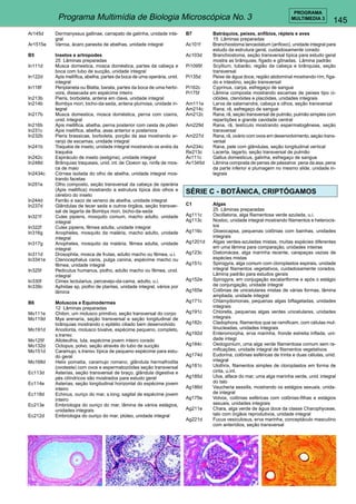 145 
PROGRAMA 
Programa Multimídia de Biologia Microscópica No. 3 MULTIMEDIA 3 
Ar145d Dermanyssus gallinae, carrapato de galinha, unidade inte-gral 
Ar1515e Varroa, ácaro parasita de abelhas, unidade integral 
B5 Insetos e artropodes 
25 Lâminas preparadas 
In111d Musca domestica, mosca doméstica, partes da cabeça e 
boca com tubo de sucção, unidade integral 
In122d Apis mellífica, abelha, partes da boca de uma operária, unid. 
integral 
In118f Periplaneta ou Blatta, barata, partes da boca de uma herbí-vora, 
dissecada em espécime inteiro 
In213b Pieris, borboleta, antena em clava, unidade integral 
In214b Bombyx mori, bicho-da-seda, antena plumosa, unidade in-tegral 
In217b Musca domestica, mosca doméstica, perna com coxins, 
unid. integral 
In216b Apis mellifica, abelha, perna posterior com cesta de pólen 
In231c Apis mellífica, abelha, asas anterior e posteriora 
In232b Pieris brassicae, borboleta, porção da asa mostrando ar-ranjo 
de escamas, unidade integral 
In241b Traquéia de inseto, unidade integral mostrando os anéis da 
traquéia 
In242c Espiráculo de inseto (estigma), unidade integral 
In248d Brânquias traqueais, unid. int. de Cloeon sp, ninfa de mos-ca 
de maio 
In2434c Córnea isolada do olho de abelha, unidade integral mos-trando 
facetas 
In251e Olho composto, seção transversal da cabeça de operária 
(Apis mellifica) mostrando a estrutura típica dos olhos e 
cérebro do inseto 
In244d Ferrão e saco de veneno de abelha, unidade integral 
In237d Glândulas de tecer seda e outros órgãos, seção transver-sal 
de lagarta de Bombyx mori, bicho-da-seda 
In321f Culex pipiens, mosquito comum, macho adulto, unidade 
integral 
In322f Culex pipiens, fêmea adulta, unidade integral 
In316g Anopheles, mosquito da malária, macho adulto, unidade 
integral 
In317g Anopheles, mosquito da malária, fêmea adulta, unidade 
integral 
In311d Drosophila, mosca de frutas, adulto macho ou fêmea, u.i. 
In3341e Ctenocephalus canis, pulga canina, espécime macho ou 
fêmea, unidade integral 
In325f Pedicutus humanus, piolho, adulto macho ou fêmea, unid. 
integral 
In330f Cimex lectularius, percevejo-da-cama, adulto, u.i. 
In339c Aphidae sp, piolho de plantas, unidade integral, vários por 
lâmina 
B6 Moluscos e Equinodermes 
12 Lâminas preparadas 
Mo111e Chiton, um molusco primitivo, seção transversal do corpo 
Mo119d Mya arenaria, seção transversal e seção longitudinal de 
brânquias mostrando o epitélio ciliado bem desenvolvido 
Mo191d Anodonta, molusco bivalve, espécime pequeno, completo, 
s.transv. 
Mo125f Alloteuthis, lula, espécime jovem inteiro corado 
Mo132d Octopus, polvo, seção através do tubo de sucção 
Mo151d Caramujo, s.transv. típica de pequeno espécime para estu-do 
geral 
Mo168d Helix pomatia, caramujo romano, glândula hermafrodita 
(ovoteste) com ovos e espermatozóides seção transversal 
Ec113d Asterias, seção transversal de braço, glândula digestiva e 
pés cilíndricos são mostrados para estudo geral 
Ec114e Asterias, seção longitudinal horizontal do espécime jovem 
inteiro 
Ec118d Echinus, ouriço do mar, s.long. sagital de espécime jovem 
inteiro 
Ec213e Embriologia do ouriço do mar, lâmina de vários estágios, 
unidades integrais 
Ec212d Embriologia do ouriço do mar, plúteo, unidade integral 
B7 Batráquios, peixes, anfíbios, répteis e aves 
15 Lâminas preparadas 
Ac101f Branchiostoma lanceolatum (anfioxo), unidade integral para 
estudo da estrutura geral, cuidadosamente corado 
Ac103d Branchiostoma, seção transversal típica para estudo geral 
mostra as brânquias, fígado e gônadas. Lâmina padrão 
Pi1095f Scyllium, tubarão, região da cabeça e brânquias, seção 
transversal 
Pi135d Peixe de água doce, região abdominal mostrando rím, fíga-do 
e intestino, seção transversal 
Pi162c Cyprinus, carpa, esfregaço de sangue 
Pi175f Lâmina composta mostrando escamas de peixes tipo ci-clóides, 
ctenóides e placóides, unidades integrais 
Am111e Larva de salamandra, cabeça e olhos, seção transversal 
Am214c Rana, rã, esfregaço de sangue 
Am212c Rana, rã, seçào transversal de pulmão, pulmão simples com 
repartições e grande cavidade central 
Am229d Rana, rã, testículo mostrando espermatogênese, seção 
transversal 
Am227d Rana, rã, ovário com ovos em desenvolvimento, seçào trans-versal 
Am234c Rana, pele com glândulas, seção longitudinal vertical 
Re213c Lacerta, lagarto, seção transversal de pulmão 
Av111c Gallus domesticus, galinha, esfregaço de sangue 
Av1345d Lâmina composta de penas de pássaros: pena da asa, pena 
da parte inferior e plumagem no mesmo slide, unidade in-tegrais 
SÉRIE C - BOTÂNICA, CRIPTÓGAMOS 
C1 Algas 
25 Lâminas preparadas 
Ag111c Oscillatoria, alga filamentosa verde azulada, u.i. 
Ag113c Nostoc, unidade integral mostrando filamentos e heterocis-tos 
Ag116c Gloeocapsa, pequenas colônias com bainhas, unidades 
integrais 
Ag1201d Algas verdes-azuladas mistas, muitas espécies diferentes 
em uma lâmina para comparação, unidades inteiras 
Ag123c Diatomácea, alga marinha recente, carapaças vazias de 
espécies mistas 
Ag151c Spirogyra, alga comum com cloroplastos espirais, unidade 
integral filamentos vegetativos, cuidadosamente corados. 
Lâmina padrão para estudos gerais 
Ag152e Spirogyra, em conjugação escalariforme e após o estágio 
de conjungação, unidade integral 
Ag165e Colônias de unicelulares mistas de várias formas, lâmina 
ampliada, unidade integral 
Ag171c Chlamydomonas, pequenas algas biflageladas, unidades 
integrais 
Ag191c Chlorella, pequenas algas verdes unicelulares, unidades 
integrais 
Ag182c Cladophora, filamentos que se ramificam, com células mul-tinucleadas, 
unidades integrais 
Ag192d Enteromorpha, erva marinha, fronde estreita inflada, uni-dade 
integr. 
Ag184c Oedogonium, uma alga verde filamentosa comum sem ra-mificações, 
unidade integral de filamentos vegetativos 
Ag174d Eudorina, colônias esféricas de trinta e duas células, unid. 
integral 
Ag181c Ulothrix, filamentos simples de cloroplastos em forma de 
cinta, u.int. 
Ag185d Ulva, alface do mar, uma alga marinha verde, unid. integral 
do talo 
Ag186d Vaucheria sessilis, mostrando os estágios sexuais, unida-de 
integral 
Ag175e Volvox, colônias esféricas com colônias-filhas e estágios 
sexuais, unidades integrais 
Ag211e Chara, alga verde de água doce da classe Charophyceae, 
talo com órgãos reprodutivos, unidade integral 
Ag221d Fucus vesiculosus, erva marinha, conceptáculo masculino 
com anterídios, seção transversal 
 