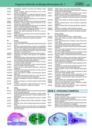 147 
PROGRAMA 
Programa Multimídia de Biologia Microscópica No. 3 MULTIMEDIA 3 
As259c Dendrobium, orquídea, raiz aérea com velâmen, seção 
transversal 
As216c Smilax, aspargo, seção transversal de raiz mostra 
endoderme espessada 
As241c Ranunculus, botão-de-ouro, seção transvesal de uma típica 
raiz de dicotiledônea p/ estudo geral mostrando todas as 
estruturas muito claramante 
As254d Salix, salgueiro, seção longitudinal de raiz mostrando a 
origem das raízes laterais 
As247c Medicago, alfafa, raiz mostrando o crescimento secundário 
As248c Taraxacum, dente-de-leão, seção transversal de raiz 
principal com vasos lactíferos 
As250d Lupinus, seção transversal de nódulos de raiz com bactérias 
fixando o nitrogênio (Rhizobium radicicola) 
As251d Alnus, amieiro, seção transversal de nódulos de raiz com 
actinomicetes simbióticos (Streptomyces aini) 
As255d Fagus, faia, seção transversal de raiz com micorrizo 
ectotrófico 
As256d Neottia nidus avis, orquídea, raiz com micorrizo endotrófico, 
seção longitudinal 
As355d Cuscuta, cipó-chumbo, seção transversal através do caule 
do hospedeiro mostrando o haustório do parasita 
D3 Caules 
15 Lâminas preparadas 
Gy125c Pinus, caule antigo com anéis anuais, dutos de resina, seção 
transv. 
As311c Zea mays, seção transversal de caule de monocotiledônea 
típica com feixes esparsos, lâmina padrão para estudo geral 
As315c Triticum, trigo, seção transversal através do caule de uma 
gramínea com cavidade de medula e arranjo dos feixes 
vasculares, em forma de anéis 
As3813c Saccharum, cana-de-açúcar, seção transversal do caule 
As353c Nymphaea, lírio d’água, caule aquático com idioblastos, 
seção trans. 
As343c Hellanthus, girassol, seção transversal de caule herbáceo 
de dicotiledônea típica mostrando os feixes vasculares ab-ertos 
e todas as estruturas muito claramente 
As344d Cucurbita, abóbora, seção longitudinal do caule com tubos 
em peneira e feixes vasculares 
As345d Cucurbita, seção transversal do caule mostrando grandes 
tubos em peneira e feixes vasculares 
As368c Coleus, s.t. de um caule robusto mostrando o colênquima 
claramente 
As3422e Aristolochia, duas seção transversal em um slide, caule de 
um anoe e caule mais antigo 
As3772e Fagus, três seções da madeira: corte transversal, radial e 
tangencial 
As3498e Tilia, seção transversal de caule de um ano, dois anos e 
três anos na mesma lâmina para comparação 
As360c Sambucus, sabugueiro, caule com lenticelas, seção trans-versal 
As313c Elodea, erva d’água, s.t. de caule aquático mostrando feixe 
primitivo 
As355d Cuscuta, cipó-chumbo, seção transversal do caule de 
hospedeiro mostrando o haustório do parasita 
D4 Folhas 
15 Lâminas preparadas 
Gy127c Pinus, folhas (agulhas), seção transversal para estudo geral 
de folhas de gminospermas 
As411c Tulipa, epiderme de folha com estômatos, unidade integral 
mostrando grandes estômatos e células protetoras para 
estudo geral 
As420c Elaeagnus, oliveira, pelos estrelados tipo escama, unidade 
integral 
As421c Verbascum, verbasco, pelos de folha ramificados, unidade 
integral 
As412c Zea mays, milho, s.transv. de folha de gramínea monocotile-dônea 
As453c Syringa, lilás, s.tran. de uma folha típica de dicotiledônea 
mesófítica mostrando todas as estruturas muito claramente, 
para estudo geral 
As4785c Coffea arabica, café, seção transversal da folha 
As4155c Elodea, seção transversal de folha mostrando a estrutura 
simples de uma folha aquática 
As467c Nymphaea, lirio d’água, folha flutuante de uma planta 
aquática com câmaras de ar, seção transversal 
As456c Nertum, oleandro, seção transversal de folha com estômatos 
submersos, mostrando as estruturas típicas de uma folha 
xerófita 
As4165d Agava, folha xerófita com epiderme espessa, seção trans-versal 
As469c Dionaea, apanha-moscas, s.trans. de folha com glândulas 
digestivas 
As462d Drosera, drósera, folha com pelos glandulares, unidade in-tegral 
As465d Utricularia, utriculária, unidade integral de vesícula 
As4524d Aescultus hippocastanum, seção transversal de botão 
mostrando as lâminas do botão com as folhas embutidas 
D5 Flores e frutos 
20 Lâminas preparadas 
Gy130b Pinus, grãos de pólen maduros, unidade integral 
Gy128d Pinus, cone macho com pólens, seção transversal (cone 
estaminado) 
Gy131d Pinus, cone fêmea jovem (ovulado), s.long. inteira para 
estudo geral 
As527d Lilium, seção transversal de antera para estudo geral 
mostrando câmaras de pólen e grãos de pólen 
As630c Tipos de pólen, mostrando várias formas de muitas espécies 
diferentes 
As530e Lilium, lírio, seção longitudinal através do pistilo e estigma 
com pólen e tubos de pólen 
As560d Lílium, lírio, seção transversal de ovário mostrando arranjo 
de óvulos e todas as estruturas para estudo geral 
As6132d Solanum, batata, s. transversal de ovário com formação de 
embriões 
As619d Capsella bursa pastoris, bolsa-de-pastor, seção longitudi-nal 
de óvulo com embriões in situ para estudo geral 
As501e Seção transversa de botões de flores dicotiledôneas na 
mesma lâmina para comparação 
As590e Arum maculatum, pé-de-bezerro, seção longitudinal de flor 
insetívora 
As601d Lycopersicum, tomate, seção transversal de botão de flor 
mostrando diagrama floral e placentação axial 
As606d Papver, papoula, s.transv. de flor mostrando placentação 
parietal 
As613d Solanum tuberosum, tomate, seção transversal de botão 
de flor para mostrar diagrama floral 
As604d Taraxacum, dente-de-leão, seção longitudinal de flor 
composta com flósculos tubulares e ósculos ligulados 
As605d Taraxacum, dente-de-leão, seção transversal de flor 
composta 
As627c Cocos nucífera, coco, endosperma, seção transversal 
As640d Citrus, limão, seção transversal de fruto jovem 
As579e Triticum, grão (semente), seção longitudinal sagital 
mostrando o embrião e endosperma 
As580d Zea mays, milho, grão (semente), seção longitudinal 
mostrando embrião e endosperma 
SÉRIE E - CITOLOGIA E GENÉTICA 
E1 Células animais e genética 
25 Lâminas preparadas 
5001c Epitélio escamoso, células isoladas de boca humana. 
Núcleos e citoplasmas são mostrados 
5002d Músculo estriado, seção longitudinal mostrando os núcleos, 
estrias, miofibrilas 
5003d Osso compacto e cartilagem hialina, seção transversal, duas 
seções em uma lâmina para comparação 
5004e Fibras nervosas isoladas, fixas e coradas por ácido ósmico 
para mostrar as bainhas de mielina e nódulos de Ranvier 
 
