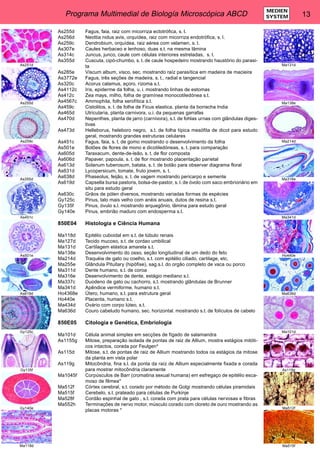 Programa Multimedial de Biología Microscópica ABCD 13 MEDIEN 
SYSTEM 
As255d Fagus, faia, raiz com micorriza ectotrófica, s. t. 
As256d Neottia nidus avis, orquídea, raiz com micorriza endotrófica, s. l. 
As259c Dendrobium, orquídea, raiz aérea com velamen, s. t. 
As307e Caules herbaceo e lenhoso, duas s.t. na mesma lâmina 
As314c Juncus, junco, caule com células interiores estreladas, s. t. 
As355d Cuscuta, cipó-chumbo, s. t. de caule hospedeiro mostrando haustório do parasi-ta 
As285e Viscum album, visco, sec. mostrando raíz parasítica em madeira de macieira 
As3772e Fagus, três seções de madeira, s. t., radial e tangencial 
As320c Acorus calamus, açoro, rizoma s.t. 
As4112c Iris, epiderme da folha, u. i. mostrando linhas de estomas 
As412c Zea mays, milho, folha de gramínea monocotiledónea s.t. 
As4567c Ammophila, folha xerofítica s.t. 
As459c Cistolitos, s. t. de folha de Ficus elastica, planta da borracha India 
As465d Utricularia, planta carnivora, u.i. da pequenas garrafas 
As470d Nepenthes, planta de jarro (carnivora), s.t. de fohlas urnas com glândulas diges-tivas 
As473d Helleborus, heleboro negro, s.t. de folha típica mesófita de dicot para estudo 
geral, mostrando grandes estruturas celulares 
As451c Fagus, faia, s. t. de gomo mostrando o desenvolvimento da folha 
As501e Botões de flores de mono e dicotiledóneas, s. t. para comparação 
As605d Taraxacum, dente-de-leão, s. t. de flor composta 
As606d Papaver, papoula, s. t. de flor mostrando placentação parietal 
As613d Solanum tuberosum, batata, s. t. de botão para observar diagrama floral 
As631d Lycopersicum, tomate, fruto jovem, s. t. 
As638d Phaseolus, feijão, s. t. de vagem mostrando pericarpo e semente 
As619d Capsella bursa pastoris, bolsa-de-pastor, s. l. de óvolo com saco embrionário em 
situ para estudo geral 
As630c Grãos de pólen diversos, mostrando variadas formas de espécies 
Gy125c Pinus, talo mais velho com anéis anuais, dutos de resina s.t. 
Gy135f Pinus, óvulo s.l. mostrando arquegônio, lâmina para estudo geral 
Gy140e Pinus, embrião maduro com endosperma s.t. 
850E04 Histologia e Ciência Humana 
Ma118d Epitélio cuboidal em s.t. de túbulo renais 
Ma127d Tecido mucoso, s.t. de cordao umbilical 
Ma131d Cartilagem elástica amarela s.t. 
Ma138e Desenvolvimento do osso, seção longitudinal de um dedo do feto 
Ma214d Traquéia de gato ou coelho, s.t. com epitélio ciliado, cartilage, etc, 
Ma255e Glândula Pituitary (hipófise), sag.s.l. do orgão completo de vaca ou porco 
Ma311d Dente humano, s.t. de coroa 
Ma316e Desenvolvimento de dente, estágio mediano s.l. 
Ma337c Duodeno de gato ou cachorro, s.t. mostrando glândulas de Brunner 
Ma341d Apêndice vermiforme, humano s.t. 
Ho4368e Útero, humano, s.t. para estrutura geral 
Ho440e Placenta, humano s.t. 
Ma434d Ovário com corpo lúteo, s.t. 
Ma636d Couro cabeludo humano, sec. horizontal. mostrando s.t. de folículos de cabelo 
850E05 Citologia e Genética, Embriologia 
Ma101d Célula animal simples em secções de fígado de salamandra 
As1155g Mitose, preparação isolada de pontas de raiz de Allium, mostra estágios mitóti-cos 
intactos, corada por Feulgen* 
As115d Mitose, s.t. de pontas de raiz de Allium mostrando todos os estágios da mitose 
da planta em vista polar 
As119g Mitocôndria, fina s.l. da ponta da raíz de Allium especialmente fixada e corada 
para mostrar mitocôndria claramente 
Ma1045f Corpúsculos de Barr (cromatina sexual humana) em esfregaço de epitélio esca-moso 
de fêmea* 
Ma512f Córtex cerebral, s.t. corado por método de Golgi mostrando células piramidais 
Ma515f Cerebelo, s.t. prateado para células de Purkinje 
Ma528f Cordão espinhal de gato , s.t. corada com prata para células nervosas e fibras 
Ma552h Terminações de nervo motor, músculo corado com cloreto de ouro mostrando as 
placas motoras * 
As251d 
As255d 
As259c 
As355d 
As451c 
As501e 
As619d 
Gy125c 
Gy135f 
Gy140e 
Ma118d 
Ma131d 
Ma138e 
Ma214d 
Ma316e 
Ma341d 
Ho440e 
Ma636d 
Ma101d 
As119g 
Ma512f 
Ma515f 
 