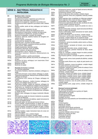 149 
PROGRAMA 
Programa Multimídia de Biologia Microscópica No. 3 MULTIMEDIA 3 
SÉRIE G - BACTÉRIAS, PARASITAS E 
PATOLOGIA 
G1 Bactérias úteis e nocivas 
25 Lâminas preparadas 
3001d Staphylococcus aureus, organismo que produz pus 
3002d Sarcina lutea, bastonetes cromogênicos 
3003e Streptococcus pyogenes, organismo que produz pus 
3004d Streptococcus lactis, organismo que azeda o leite, cadeias 
curtas 
3005d Bacillus subtilis, bacilo do feno, esfregaço com bacilos e 
esporos 
3006d Bacillus mycoides, organismo do solo 
3007e Bacillus anthracis, doença dos separadores de lã 
3008e Mycobacterium tuberculosis, causador da tuberculose 
3009d Corynebacterium diphtheriae, causador da difteria 
3010e Bacterium erysipelatos, causador da erisipela 
3011d Rhizobium radicicola, bactéria fixadora de nitrogênio em 
nódulos de raiz 
3012d Proteus vulgaris, putrefação 
3013d Escherichia coli, bactéria do cólon 
3014d Eberthela typhi, causadora da febre tifóide 
3015d Salmonella paratyphi, causadora da febre paratifóide 
3016f Vibrio comma, cólera asiática 
3017d Shigella dysenteriae, desinteria bacilar 
3018d Hemophilus influenzae, bacilo de Pfeiffer 
3019e Spirilum volutans, de águas pútridas 
3020d Rhodospirillum rubrum, espírilo cromogênico 
3021e Clostridium botulinum, botulismo, envenenamento de 
alimentos 
3021g Treponema pallidum, syphilis spirochaetae 
3022g Spirochaeta duttoni (Borelia recurrentis) em esfregaço de 
sangue 
3023d Bactérias da boca, esfregaço com bastonetes Gram 
positivos e negativos 
3024d Bactérias do pão 
3025d Bactérias do queijo 
G2 Parasitas do homem e animais 
50 Lâminas preparadas 
3901f Entamoeba histolytica, disenteria amebiana, esfregaço ou 
seção 
3902f Leishmania donovani, causa calazar, esfregaço ou seção 
3903f Trypanosoma gambiense, doença do sono da África Central, 
esfregaço de sangue 
3904f Trypanosoma cruzi, doença de Chagas, esfregaço de 
sangue 
3905f Plasmodium falciparum, malária humana, esfregaço de 
sangue com estágios típicos em anel 
3906f Plasmodium berghel, malária de roedores, esfregaço de 
sangue com formas vegetativas e estágios de esquizogonia 
3907g Plasmodium sp, melanemia de malária em baço humano, 
seção mostrando os grânulos de pigmento no endotélio 
3908f Toxoplasma gondil, causador da toxoplasmose, esfregaço 
ou seção de cisto 
3909f Babesia canis, esfregaço de sangue mostrando infecção 
aguda 
3910f Sarcocystis sp, seção de músculo mostrando os parasitas 
nos tubos de Miescher 
3911e Nosema apis, desinteria de abelhas, seção transversal de 
intestino de abelha doente 
3912d Monocystis agilis, da vesícula seminal de minhoca 
3913d Eimeria stiedae, causacoocidiose no fígado de coelhos, 
s.transvers. mostrando os parasitas em todos os estágios 
3914f Fasciola hepática, trematódio do fígado de gado, unidade 
integral de adulto montado em lâmina e cuidadosamente 
corado 
3915c Fasciola hepática, seção transversal típica de corpo em 
diferentes regiões 
3916d Fasciola hepática, ovos, unidade integral 
3917h Fasciola hepática, miracídios, unidade integral 
3918h Schistosoma mansoni, bilharziose, adulto macho ou fêmea, 
unid. int. 
3919g Schistosoma mansoni, seção do fígado de lesma infectada 
mostrando rédias e cercárias 
3920e Schistosoma mansoni, ovos nas fezes 
3921t Taenia ou Moniezia, tênia, escólex, unidade integral 
3922f Taenia pisiformis, tênia anã, proglótides maduras,unidade 
integral 
3923d Taenia saginata, tênia, proglótides em diferentes estágios 
3924d Taenia saginata, tênia, ovos nas fezes, unidade integral 
3925f Hymenolepis nana, proglótides, unidade integral 
3926f Echinococcus granulosus, tênia de cães, escóleces do cisto, 
unidade integral mostrando ganchos 
3927f Echinococcus granulosus, seção de parede de cisto e 
escóleces 
3928d Ascaris lumbricoides, lombriga, seção transversal de fêmea 
adulta na região das gônadas 
3929d Ascaris lumbricoides, seção transversal de macho adulto 
na região das gônadas 
3930d Ascaris lumbricoides, ovos nas fezes, unidade integral 
3931f Enterobius vermicularis (oxyuris), pequeno verme 
nematodo, unidade integral de um espécime adulto 
3932d Trichinella spiralis, músculo com larva encapsulada, seção 
longitudinal 
3933h Ancyostoma, verme do amarelão, adulto macho ou fêmea, 
unidade integral 
3934d Trichuris trichiura, nematodo do homem, ovos nas fezes, 
unidade integral 
3935e Strongyloides stercoralis, larvas, unidade integral 
3936f Htereakis spumosa, parasita intestinal de ratos, adulto 
macho ou fêmea 
3937g Ixodes sp, carrapato, unidade integral de adulto portador 
da febre recorrente e borreliose 
3938d Dermanyssus gallinae, carrapato de galinha, unidade inte-gral 
3939e Acarapis woodi, varroa, ácaro parasita de abelhas, unidade 
integral 
3940e Sarcoptes scaiei (Acarus siro), seção de pele doente com 
parasitas 
3941e Stomoxys calcitrans, mosca de estábulo, unidade integral 
de partes da boca que pica e suga 
3942f Anopheles, mosquito da malária, partes de cabeça e boca 
de fêmea, unidade integral 
3943e Culex pipiens, mosquito comum, partes de cabeça e boca 
de fêmea, unidade integral 
3944f Anopheles, mosquito da malária, larva, unidade integral 
3945d Culex pipiens, mosquito comum, larva, unidade integral 
3946d Culex pipiens, mosquito comum, pupa, unidade integral 
3947f Cimex lectularius, percevejo-da-cama, unidade integral 
3948f Pediculus humanus, piolho humano, unidade integral 
3949e Pediculus humanus, ovos de piolho presos ao cabelo, 
unidade integral 
3950e Ctenocephalus canis, pulga canina, unidade integral de 
adulto 
G3 Doenças humanas (patologia) 
50 Lâminas preparadas 
9201e Degeneração de parênquima e gordura do fígado 
9202e Hemossiderose do fígado 
9203e Glicogenose do fígado 
9204e Cirrose pigmentar do fígado 
9205e Esofagite necrótica 
9206e Granuloma por corpo estranho com hemossiderina e células 
gigantes 
9207e Tonsilite 
9208e Cirrose hepática 
9209e Adipose do coração 
9210e Calosidade cardíaca 
9211e Miocardite crônica aguda recidivante 
9212e Trombose venosa organizada de músculo 
9213e Infarto de baço 
9214e Leucemia mielóide crônica de baço 
9215g Melanemia malárica de baço 
9216e Antracose de pulmão 
9217e Calosidade cardíaca 
9218e Pneumonia de gripe 
 