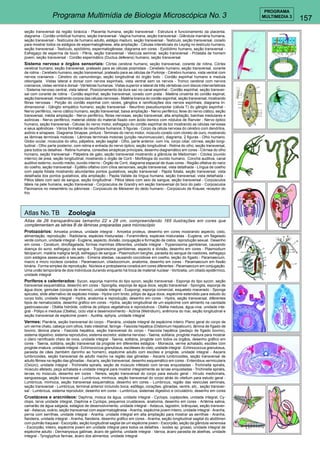 157 
PROGRAMA 
Programa Multimídia de Biologia Microscópica No. 3 MULTIMEDIA 3 
seção transversal da região torácica - Placenta humana, seção transversal - Estrutura e funcionamento da placenta; 
diagrama - Cordão umbilical humano, seção transversal - Vagina humana, seção transversal - Glândula mamária humana, 
seção transversal - Testículos de humano adulto, estágio maduro, seção transversal - Testículo, seção transversal, corado 
para mostrar todos os estágios de espermatogênese, alta ampliação - Células intersticiais do Leydig no testículo humano, 
seção transversal - Testículo, epidídimo, espermatogênese; diagrama em cores - Epidídimo humano, seção transversal - 
Esfregaço de esperma de touro - Pênis, seção transversal - Vesícula seminal, seção transversal - Próstata de homem 
jovem, seção transversal - Cordão espermático (Ductus deferens) humano, seção transversal 
Sistema nervoso e órgãos sensoriais: Córtex cerebral humano, seção transversal, corante de rotina, Córtex 
cerebral humano, seção transversal, prateado para as células piramidais - Cerebelo humano, seção transversal, corante 
de rotina - Cerebelo humano, seção transversal, prateado para as células de Purkinje - Cérebro humano, vista ventral com 
nervos cranianos - Cérebro do camundongo, seção longitudinal do órgão todo - Cordão espinhal humano e medula 
oblongada. Vistas lateral e dorsal com nervos espinhais, vista ventral sem os nervos - Tronco cerebral com nervos 
cranianos, vistas ventral e dorsal - Vértebras humanas. Vistas superior e lateral de três vértebras com discos intervertebrais 
- Sistema nervoso central, vista lateral. Posicionamento da dura sac no canal espinhal - Cordão espinhal, seção transver-sal 
com corante de rotina - Cordão espinhal, seção transversal, corado com prata - Matéria cinzenta do cordão espinal, 
seção transversal, mostrando corpos das células nervosas - Matéria branca do cordão espinhal, seção transversal, mostrando 
fibras nervosas - Porção do cordão espinhal com raízes, gânglios e ramificações dos nervos espinhais, diagrama tri-dimensional 
- Gânglio simpático humano, seção transversal - Neurônio pseudounipolar (célula T) do gânglio espinhal - 
Nervo periférico, nervo ciático humano, seção transversal, baixa ampliação - Nervo periférico, feixe do nervo ciático, seção 
transversal, média ampliação - Nervo periférico, fibras nervosas, seção transversal, alta ampliação, bainhas medulares e 
axônicas - Nervo periférico, material obtido do material fixado com ácido ósmico com nódulos de Ranvier - Nervo óptico 
humano, seção transversal - Células do nervo motor, esfregaço do cordão espinhal de boi mostrando as células nervosas 
e seus apêndices - Vários formatos de neurônios humanos, 5 figuras - Corpo da célula nervosa do cérebro com dendritos, 
axônio e sinapses. Diagrama Sinapse, pintura - Teminais do nervo motor, músculo corado com cloreto de ouro, mostrando 
as lâminas terminais motoras - Lâminas terminais motoras (junção neuromuscular), diagrama, 2 figuras - Olho humano. 
Globo ocular, músculos do olho, pálpebra, seção sagital - Olho, parte anterior, com íris, corpo ciliar, córnea, seção longi-tudinal 
- Olho parte posterior, com retina e entrada do nervo óptico, seção longitudinal - Retina do olho, seção transversal, 
para todos os detalhes - Retina humana, conexões sinápticas principais, desenho diagramático em cores - Córnea do olho 
humano, seção transversal - Pálpebra de gato, seção transversal mostrando a glândula de Meibomian - Cóclea (ouvido 
interno) de preá, seção longitudinal, mostrando o órgão de Corti - Morfologia do ouvido humano. Concha auditiva, canal 
auditivo externo, ouvido médio, ouvido interno - Órgão de Corti, diagrama espacial de duas cores - Região olfativa do nariz 
do coelho, seção transversal - Epitélio olfativo com cílios sensoriais, seção transversal, vista detalhada - Língua de coelho 
com papila foliata mostrando abundantes pontos gustativos, seção transversal - Papila foliata, seção transversal, vista 
detalhada dos pontos gustativos, alta ampliação - Papila Vallate da língua humana, seção transversal, vista detalhada - 
Pêlos táteis com seio de sangue, seção longitudinal - Pêlos táteis com seio de sangue, seção transversal - Corpúsculos 
táteis na pele humana, seção transversal - Corpúsculos de Grandry em seção transversal do bico do pato - Corpúsculos 
Pacinianos no mesentério ou pâncreas - Corpúsculo de Meissner do dedo humano - Corpúsculo de Krause, receptor do 
frio 
Atlas No. TB Zoologia 
Atlas de 26 transparências tamanho 22 x 28 cm, compreendendo 165 ilustrações em cores que 
complementam as séries B de lâminas preparadas para microscópio 
Protozoários: Amoeba proteus, unidade integral - Amoeba proteus, desenho em cores mostrando aspecto, cisto, 
alimentação, reprodução - Radiolaria, espécies misturadas - Foraminifera, espécies misturadas - Euglena, um flagelado 
verde comum, unidade integral - Euglena, aspecto, divisão, conjugação e formação de cistos, reprodução sexual. Desenho 
em cores - Ceratium, dinoflagelada, formas marinhas diferentes, unidade integral - Trypanosoma gambiense, causando 
doença do sono, esfregaço de sangue - Trypanosoma gambiense, aspecto e divisão, desenho em cores - Plasmodium 
falciparum, malária maligna terçã, esfregaço de sangue - Plasmodium berghei, parasita do sangue de roedores, esfregaço 
com estágios assexuado e sexuado - Eimeria stiedae, causando coccidiose em coelho, seção do fígado - Paramaecium, 
macro e micro núcleos corados - Paramaecium, ciliadocomum, anatomia, desenho em cores - Paramaecium em fissão 
binária. Forma simples de reprodução. Núcleos e protoplasma corados em cores diferentes - Paramaecium em conjugação. 
Uma união temporária de dois indivíduos durando enquanto há troca de material nuclear - Vorticella, um ciliado epidêrmico, 
unidade integral 
Poríferos e celenterados: Sycon, esponja marinha do tipo sycon, seção transversal - Esponja do tipo sycon, seção 
transversal esquemática, desenho em cores - Spongilla, esponja de água doce, seção transversal - Spongila, esponja de 
água doce, gemulae (corpos de inverno), unidade integral - Euspongi, esponja comercial, esqueleto macerado - Sponge 
spicules, slide alternativo de espécies mistas - Hydra com broto, pólipo de água doce, espécime estendido para estudo do 
corpo todo, unidade integral - Hydra, anatomia e reprodução, desenho em cores - Hydra, seção transversal, diferentes 
tipos de nematocistos, desenho gráfico em cores - Hydra, seção longitudinal de um espécime com alimento na cavidade 
gastrovascular - Obélia hidróide, colônia de pólipos vegetativos e reprodutivos - Obélia medusa, água-viva, unidade inte-gral 
- Pólipo e medusa (Obélia), ciclo vital e desenvolvimento - Actínia (Metridium), anêmona do mar, seção longitudinal e 
seção transversal de espécime jovem - Aurélia, ephyra, unidade integral 
Vermes: Planária, seção transversal do corpo - Planária, unidade integral de espécime inteiro. Plano geral do corpo de 
um verme chato, cabeça com olhos, trato intestinal, faringe - Fasciola hepática (Distomum hepaticum), lâmina de fígado de 
bovino, lâmina plana - Fasciola hepática, seção transversal do corpo - Fasciola hepática (pedaço de fígado bovino), 
sistema digestivo, sistema reprodutivo, sistema excretor, sistema nervoso - Taenia, solitária, proglote madura para mostrar 
o útero ramificado cheio de ovos, unidade integral - Taenia, solitária, proglote com todos os órgãos, desenho gráfico em 
cores - Taenia, solitária, seção transversal da proglote em diferentes estágios - Moniezia, verme achatado, escólex com 
proglote imatura, unidade integral - Echinococcus granulosus, escólexes do cisto, unidade integral - Echinococcus granulosus, 
parasita de cães (também daninho ao homem), espécime adulto com escólex e proglote, unidade integral - Ascaris 
lumbricoides, seção transversal de adulto macho na região das gônadas - Ascaris lumbricoides, seção transversal de 
adulto fêmea na região das gônadas - Ascaris, seção transversal, desenho esquemático em cores - Enterobius vermicularis 
(Oxiúro), unidade integral - Trichinella spiralis, seção de músculo infetado com larvas enquistadas - Trichinella spiralis, 
músculo afetado, peça achatada e unidade integral para mostrar integralmente as larvas enquistadas - Trichinella spiralis, 
larvas no músculo, desenho em cores - Nereis, seção transversal do corpo para estudo geral - Hirudo medicinalis, 
sanguessuga, seção transversal - Lumbricus, minhoca, seção transversal do corpo atrás do citellum para estudo geral - 
Lumbricus, minhoca, seção transversal esquemática, desenho em cores - Lumbricus, região das vesículas seminais, 
seção transversal - Lumbricus, terminal anterior incluindo boca, esôfago, corações, gônadas, ventre, etc., seção transver-sal 
- Lumbricus, sistema reprodutor, desenho em cores - Lumbricus, sistemas digestivo e circulatório, desenho em cores 
Crustáceos e aracnídeos: Daphnia, mosca da água, unidade integral - Cyclops, copépodes, unidade integral, Cy-clops, 
larva unidade integral, Daphnia e Cyclops, pequenos crustáceos, anatomia, desenho em cores - Artémia salina, 
camarão de água salgada, estágios de desenvolvimento, unidade integral - Astacus, lagostim, brânquias, seção transver-sal 
- Astacus, ovário, seção transversal com espermatogênese - Aranha, espécime jovem inteiro, unidade integral - Aranha, 
perna com serrilhas, unidade integral - Aranha, unidade integral em alta ampliação para mostrar as serrilhas - Aranha, 
fiandeira, unidade integral - Aranha, fiandeira, desenho gráfico em cores - Aranha, seção longitudinal sagital do abdômen 
com pulmão traqueal - Escorpião, seção longitudinal sagital de um espécime jovem - Escorpião, seção da glândula venenosa 
- Escorpião, inteiro, espécime jovem em unidade integral para todos os detalhes - Ixodes sp. grosso, unidade integral de 
espécime adulto - Dermanyssus gallinae, ácaro de galinha, unidade integral - Varroa, ácaro parasita de abelhas, unidade 
integral - Tyroglyphus farinae, ácaro dos alimentos, unidade integral 
 