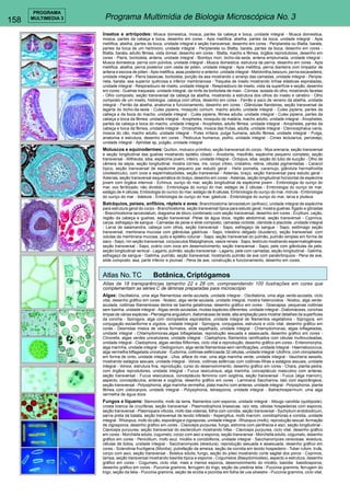 158 
PROGRAMA 
MULTIMEDIA 3 Programa Multimídia de Biologia Microscópica No. 3 
Insetos e artrópodes: Musca domestica, mosca, partes da cabeça e boca, unidade integral - Musca domestica, 
mosca, partes da cabeça e boca, desenho em cores - Apis mellifica, abelha, partes da boca, unidade integral - Apis 
mellifica, abelha, partes da boca, unidade integral e seção transversal, desenho em cores - Periplaneta ou Blatta, barata, 
partes da boca de um herbívoro, unidade integral - Periplaneta ou Blatta, barata, partes da boca, desenho em cores - 
Blatta, barata, adulto fêmea, vista dorsal, desenho em cores - Blatta, macho e fêmea, órgãos reprodutores, desenho em 
cores - Pieris, borboleta, antena, unidade integral - Bombyx mori, bicho-da-seda, antena emplumada, unidade integral - 
Musca domestica, perna com púlvilos, unidade integral - Musca domestica, estrutura da perna, desenho em cores - Apis 
mellifica, abelha, perna posterior com cesta de pólen, unidade integral - Apis mellifica, perna dianteira com limpador de 
antena e escova de pólen - Apis mellifica, asas posterior e anterior, unidade integral - Melolontha,besouro, perna escavadeira, 
unidade integral - Pieris bassicae, borboleta, porção da asa mostrando o arranjo das camadas, unidade integral - Peripla-neta, 
barata, asa superior quitinosa e inferior membranosa - Traquéia de inseto mostrando linhas elásticas espiraladas, 
unidade integral - Respiradouro de inseto, unidade integral - Respiradouro de inseto, vista da superfície e seção, desenho 
em cores - Guelras traqueais, unidade integral, da ninfa da borboleta de maio - Córnea, isolada do olho, mostrando facetas 
- Olho composto, seção transversal da cabeça da abelha, mostrando a estrutura dos olhos do inseto e cérebro - Olho 
composto de um inseto, histologia, cabeça com olhos, desenho em cores - Ferrão e saco de veneno da abelha, unidade 
integral - Ferrão da abelha, anatomia e funcionamento, desenho em cores - Glândulas fiandeiras, seção transversal da 
lagarta do bicho-da-seda - Culex pipiens, mosquito comum, macho adulto, unidade integral - Culex pipiens, partes da 
cabeça e da boca do macho, unidade integral - Culex pipiens, fêmea adulta, unidade integral - Culex pipiens, partes da 
cabeça e boca da fêmea, unidade integral - Anopheles, mosquito da malária, macho adulto, unidade integral - Anopheles, 
partes da cabeça e boca do macho, unidade integral - Anopheles, adulto fêmea, unidade integral - Anopheles, partes da 
cabeça e boca da fêmea, unidade integral - Drosophila, mosca das frutas, adulta, unidade integral - Ctenocephalus canis, 
mosca do cão, macho adulto, unidade integral - Pulex irritans, pulga humana, adulto fêmea, unidade integral - Pulga, 
anatomia e estrutura, desenho em cores - Pediculus humanus, piolho, unidade integral - Cimex lectularius, percevejo, 
unidade integral - Aphidae sp, pulgão, unidade integral 
Moluscos e equinodermes: Quiíton, molusco primitivo, seção transversal do corpo - Mya arenaria, seção transversal 
e seção longitudinal das guelras mostrando epitélio ciliado - Anodonta, mexilhão, espécime pequeno completo, seção 
transversal - Alltheutis, siba, espécime jovem, inteiro, unidade integral - Octopus, siba, seção do tubo de sucção - Olho de 
câmera da sépia, seção longitudinal, mostra córnea, íris, corpo vítreo, cristalino, retina, células pigmentadas - Caracol 
típico, seção transversal de espécime pequeno par estudo geral - Helix pomatia, caramujo, glândula hermafrodita 
(ovotestículo), com ovos e espermatozóides, seção transversal - Asterias, braço, seção transversal para estudo geral - 
Asterias, seção transversal esquemática do braço, desenho em cores - Asterias, seção longitudinal horizontal de espécime 
jovem com órgãos internos - Echinus, ouriço do mar, seção longitudinal de espécime jovem - Embriologia do ouriço do 
mar, ovo fertilizado, não dividido - Embriologia do ouriço do mar, estágio de 2 células - Embriologia do ouriço do mar, 
estágio de 4 células, Embiologia do ourico do mar, estágio de 8 células, Embriologia do ouriço do mar, mórula - Embriologia 
do ouriço do mar - blástula - Embriologia do ouriço do mar, gástrula - Embriologia do ouriço do mar, larva e pluteus 
Batráquios, peixes, anfíbios, répteis e aves: Branchiostoma lanceolatum (anfioxo), unidade integral de espécime 
para estrutura geral do corpo - Branchiostoma, seção transversal típica para estudo geral, mostra guelras, fígado e gônadas 
- Branchiostoma lanceolatum, diagrama de bloco combinado com seção transversal, desenho em cores - Ecyllium, cação, 
região da cabeça e guelras, seção transversal -Peixe de água doce, região abdominal, seção transversal - Cyprinus, 
carpa, esfregaço de sangue - Camadas de peixe e slide composto, camadas ciclóide, ctenóide e placóide, unidade integral 
- Larva de salamandra, cabeça com olhos, seção transversal - Sapo, esfregaço de sangue - Sapo, estômago seção 
transversal, membrana mucosa com glândulas gástricas - Sapo, intestino delgado (duodeno), seção transversal, com 
volutas da membrana mucosa, quilo e epitélio colunar - Sapo, seção transversal do pulmão, pulmão simples em forma de 
saco - Sapo, rim seção transversal, corpúsculos Malpighianos, vasos renais - Sapo, testículo mostrando espermatogênese, 
seção transversal - Sapo, ovário com ovos em desenvolvimento, seção transversal - Sapo, pele com glândulas da pele, 
seção longitudinal vertical - Lagarto, pulmão, seção transversal - Lagarto, pele com camadas, seção longitudinal - Galinha, 
esfregaço de sangue - Galinha, pulmão, seção transversal, mostrando pulmão de ave com parabrônquios - Pena de ave, 
slide composto: asa, parte inferior e plumas - Pena de ave, construção e funcionamento, desenho em cores. 
Atlas No. TC Botânica, Criptógamos 
Atlas de 18 transparências tamanho 22 x 28 cm, compreendendo 100 ilustrações em cores que 
complementam as séries C de lâminas preparadas para microscópio 
Algas: Oscillatoria, uma alga filamentosa verde-azulada, unidade integral - Oscillatoria, uma alga verde-azulada, ciclo 
vital, desenho gráfico em cores - Nostoc, alga verde-azulada, unidade integral, mostra heterocistos - Nostoc, alga verde-azulada, 
colônias filamentosas dentra da bainha gelatinosa, desenho gráfico em cores - Gloecapsa, pequenas colônias 
sem bainha, unidade integral - Algas verde-azuladas, muitas espécies diferentes, unidade integral - Diatomáceas, conchas 
limpas de várias espécies - Plerosigma angulatum, diatomáceas de teste, alta ampliação para mostrar detalhes da superfícies 
da concha - Spirogyra, alga com cloroplastos espiralados, unidade integral de filamentos vegetativos - Siprogyra, em 
conjugação esclariforme e zigotos, unidade integral - Spirogyra, conjugados, estrutura e ciclo vital, desenho gráfico em 
cores - Desmidas mistos de vários formatos, slide espalhado, unidade integral - Chlamydomonas, algas biflageladas, 
unidade integral - Chlamydomonas,algas biflageladas, reprodução sexuada e assexuada, desenho gráfico em cores - 
Chrorella, algas verdes unicelulares, unidade integral - Cladophora, filamentos ramificados com células multinucleadas, 
unidade integral - Cladophora, algas verdes filiformes, ciclo vital e reprodução, desenho gráfico em cores - Enteromorpha, 
alga marinha, unidade integral - Oedogonium, alga verde filamentosa sem ramificações, unidade integral - Haematococcus, 
alga vermelha biflagelada unicelular - Eudorina, colônias esféricasde 32 células, unidade integral -Ulothrix, com cloroplastos 
em forma de cinto, unidade integral - Ulva, alface do mar, uma alga marinha verde, unidade integral - Vaucheria sessilis, 
mostrando estágios sexuais, unidade integral - Volvox, colônias esféricas com colônias-filhas e estágios sexuais, unidade 
integral - Volvox, estrutura fina, reprodução, curso do desenvolvimento, desenho gráfico em cores - Chara, planta-pedra, 
com órgãos reprodutores, unidade integral - Fucus vesiculosus, alga marinha, conceptáculo masculino com anteras, 
seção transversal - Fucus vesiculosus, conceptáculo feminino com oogônia, seção transversal - Fucus (alga marrom), 
aspecto, conceptáculos, anteras e oogônia, desenho gráfico em cores - Laminaria Saccharina, talo com esporângeos, 
seção transversal - Polysiphonia, alga marinha vermelha, plata macho com anteras, unidade integral - Polysiphonia, planta 
fêmea com cistocarpos, unidade integral - Polysiphonia, tetrasporos, unidade integral - Batrachospermum, uma alga 
vermelha de água doce 
Fungos e líquens: Stemonitis, mofo da lama, filamentos com esporos, unidade integral - Albugo candida (quitópode), 
crosta branca de cruzíferas, seção transversal - Plasmodiophora brassicae, raíz reta, células hospedeiras com esporos, 
seção transversal - Plasmopara viticola, mofo das videiras, folha com conídia, seção transversal - Sychytium endobioticum, 
sarna preta da batata, seção transversal de tecido infetado - Aspergillus, mofo marrom, conidiophoras e conidia, unidade 
integral - Rhizopus, mofo do pão, esporângia e zigosporas, unidade integral - Rhizopus (mofo), reprodução sexual, formação 
de zigosporos, desenho gráfico em cores - Claviceps purpurea, fungo, estroma com perithecia e asci, seção longitudinal - 
Claviceps purpurea, seção transversal do esclerotium mostrando hifas - Claviceps purpurea, ciclo vital, desenho gráfico 
em cores - Morchella edulis, cogumelo, corpo com asci e esporos, seção transversal - Morchella edulis, cogumelo, desenho 
gráfico em cores - Penicillium, mofo azul, micélio e conidióforos, unidade integral - Saccharomyces cerevisiae, levedura, 
células de botos, unidade integral - Saccharomyces (levedura), reprodução sexuada e assexuada, desenho gráfico em 
cores - Sclerotinia fructigena (Monilia), putrefação da ameixa, seção da conídia em tecido hospedeiro - Tuber rufum, trufa, 
corpo com asci, seção transversal - Boletus edulis, fungo, seção do píleo mostrando corte sagital dos poros - Coprinos, 
tampa, seção transversal mostrando basídia típica e esporos - Cogumelos (Basydomicetes), aspecto e estrutura, desenho 
gráfico em cores - Cogumelo, ciclo vital, mais e menos esporos, desenvolvimento do micélio, basídia basidiosporos, 
desenho gráfico em cores - Puccinia graminis, ferrugem do trigo, seção da uredinia telia - Puccinia graminis, ferrugem do 
trigo, seção da telia - Puccinia graminis, seção de ecídia e picnídia em folha de uva silvestre - Puccinia graminis, ciclo vital, 
 