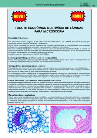 165 
PACOTE 
ECONÔMICO Pacote Multimídia Econômico 
PACOTE ECONÔMICO MULTIMÍDIA DE LÂMINAS 
PARA MICROSCOPIA 
Descrição / Introdução 
Nós oferecemos um novo programa de PACOTE ECONÔMICO MULTIMEDIA DE LÂMINAS PARA MICROSCOPIA para 
aprendizado e ensino interativos em escolas e na educação. 
O novo pacote multimedia visa dar uma sinópse perfeita num plano geral de todas as linhas de biologia importantes para 
instrução nas escolas, colégios e universidades e apropriado para trabalho em microscópios. 
Uma parte considerável do programa consiste de um extenso manual com descrições e desenhos detalhados do material. Um 
material complementar muito bem selecionado com folhas e esquemas de trabalho, descrições e figuras dos desenhos servem 
ao professor em seu trabalho com diferentes temas durante as lições. 
O seguinte material é oferecido com o PACOTE MULTIMEDIA: 
Lâminas preparadas para microscopia em estojo plástico 
Nossas lâminas preparadas para microscópio são elaboradas em nossos laboratórios sob um rigoroso controle científico. São 
o produto de uma longa experiência combinada com as mais modernas técnicas. 
Transparências para retroprojetor coloridas 
Transparências são modernas ferramentas visuais e cada vez mais tornam-se parte dos programas de ensino de biologia. 
Estas transparências podem inspirar, e também oferecer um auxilio substancial e necessário