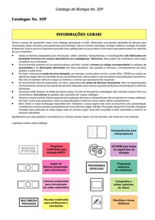 Catalogue No. 32P 
Catálogo de Biologia No. 32P 
INFORMAÇÕES GERAIS 
Temos o prazer de apresentar nosso novo catálogo abrangente no.32E, oferecendo uma grande variedade de lâminas para 
microscopia, slides coloridos e transparências para a biologia, ciência humana, histologia, zoologia, botânica, ecologia, formação 
profissional, física e química. Esperamos que este novo catálogo seja um guia prático e informativo para selecionarem os materiais 
de que necessitam. 
•••• Todas as lâminas preparadas para microscópio, slides coloridos, transparências e microfotografias são fabricados em 
Qualidade Premium em nossos laboratórios em Ludwigsburg / Alemanha. Eles podem ser comprados como jogos 
completos e/ou individuais. 
•••• Ao encomendar qualquer um de nossos produtos, por favor, indicar o número ou código correspondente no catálogo, as 
quantidades e as descrições abreviadas dos itens solicitados. Isso ajudará a minimizar o processamento dos seus 
pedidos e evitar erros. 
•••• Por favor, mencione o modo de envio desejado, por exemplo, correio aéreo normal, courier (DHL, FEDEX ou outros) ou 
agente de cargas. Sem as instruções do seu encaminhamento, vamos utilizar o que nos parecer mais adequado e econômico. 
Nós não enviaremos nenhuma carga via marítima, a menos que expressamente requerido. 
•••• Ao encomendar lâminas preparadas, por favor, especifique as caixas de lâminas necessárias. Sem as especificações 
nós fornecemos caixas do tipo padrão de tamanho adequado para nossos conjuntos de lâminas microscópicas ou lâminas 
individuais. 
•••• Os preços estão listados na tabela de preços anexa. O custo do transporte e embalagem são cobrados a parte. Para sua 
conveniência, formulários de pedidos são colocados em nossos catálogos. 
•••• Teremos o prazer de fazer ofertas especiais para quaisquer lâminas ou transparências não constantes em nossos catálogos. 
Por favor, envie suas perguntas e listas de especificações e faremos nossa melhor oferta imediatamente. 
•••• Bem vindos a nossa homepage www.lieder.com. Visitando a nossa página web você vai encontrar uma apresentação 
completa dos nossos produtos apresentados em cinco idiomas (Inglês, Alemão, Português, Espanhol e Francês). Qualquer 
novidade será publicada na nossa página web em primeiro lugar. Você está convidado a fazer downloads e imprimir os 
arquivos solicitados. 
Agradecemos por seus pedidos e prometemos um serviço sempre rápido. Se tiver dúvidas, não hesite em nos contactar. 
Logotipos usados neste Catálogo: 
✍ 
MULTIMEDIA 
PACKAGES 
Programa 
multimedia para 
biologia ABCD 
Jogos de 
lâminas preparadas 
para microscopia 
Lâminas preparadas 
para microscopia 
em orden sistemática 
Pacotes multimedia 
para professores e 
estudantes 
Transparências para 
retroprojetores 
CD-ROM para todos 
os segmentos da 
biologia 
Fotografias e 
slides coloridos 
de 35mm 
Planilhas e livros 
didáticos 
PROGRAMAS 
ESPECIAIS 
Programas 
especiais 
de multimídia 
 