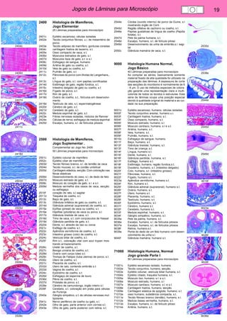 Jogos de Lâminas para Microscópio 19 
2404c 
2406d 
2407d 
2411c 
2418d 
2503d 
2505d 
2507d 
2509d 
2510f 
2526c 
2535d 
2538e 
2544e 
2545d 
2549d 
9019f 
9023e 
9026f 
9028f 
9033f 
9036e 
2400 Histologia de Mamíferos, 
Jogo Elementar. 
25 Lâminas preparadas para microscópio 
2401c Epitélio escamoso, células isoladas 
2402e Tecido conjuntivo fibroso, u.i. de mesentério de 
porco 
2403e Tecido adiposo de mamífero, gorduras coradas 
2404c cartilagem hialina de bezerro, s.t. 
2405e Osso compacto de vaca, s.t. 
2406d Músculos estriados de gato, s.l. 
2407d Músculos lisos de gato, s.t. e s.l. 
2408c Esfregaço de sangue, humano 
2409d Artéria de gato ou coelho, s.t. 
2410d Veia de gato ou coelho, s.t. 
2411c Pulmão de gato, s.t. 
2412c Pâncreas de porco com ilhotas de Langerhans,, 
s.t. 
2413c Língua de gato, s.t. com papilas cornificadas 
2414d Estômago de gato, região fúndica, s.t. 
2415c Intestino delgado de gato ou coelho, s.t. 
2416d Fígado de porco, s.t. 
2417d Rim de gato, s.t. 
2418d Ovário de coelho, s.t., folículos em desenvolvi-mento 
2419d Testículo de rato, s.t, espermatogênese 
2420d Cérebro de gato, s.t. 
2421d Cerebelo de gato, s.t. 
2422c Medula espinhal de gato, s.t. 
2423e Fibras nervosas isoladas, nódulos de Ranvier 
2424e Células de nervo, esfregaço de medula espinhal 
2425d Escalpo, humano, s.l. de folículos pilosos 
2500 Histologia de Mamíferos, 
Jogo Suplementar . 
Complementar ao Jogo No. 2400 
50 Lâminas preparadas para microscópio 
2501c Epitélio colunar de mamífero 
2502c Epitélio ciliar de mamífero 
2503d Tecido fibroso branco, s.l. de tendão de vaca 
2504d Tecido mucoso, s.t. de cordão umbilical 
2505d Cartilagem elástica, secção. Com coloração nas 
fibras elásticas 
2506d Desenvolvimento do osso, s.l. de dedo de feto 
2507d Músculo estriado de gato, s.t. 
2508c Músculo do coração de gato, s.l. e s.t. 
2509d Medula vermelha dos ossos de vaca, secção. 
ou esfregaço 
2510f coração de rato, s.l sagital 
2511d Traquéia de coelho, s.t. 
2512c Baço de gato, s.t. 
2513c Glândula linfática de gato ou coelho, s.t. 
2514d Glândula adrenal (suprarenal) de coelho, s.t. 
2515e Epífise (pineal) de vaca ou coelho, s.t. 
2516e Hipófise (pituitária) de vaca ou porco, s.l. 
2517d Glândula tireóide de vaca, s.t. 
2518d Timo de vaca, s.t. com corpúsculos de Hassal 
2519d Glândula parótida de gato, s.t. 
2520d Dente, s.t. através da raiz ou coroa 
2521c Esôfago de coelho, s.t. 
2522c Apêndice vermiforme de coelho, s.t. 
2523c Intestino grosso (colo) de coelho, s.t. 
2524c Vesícula biliar de coelho, s.t. 
2525f Rim s.t., coloração vital com azul trypan mos-trando 
armazenamento 
2526c Uretér de coelho, s.t. 
2527c Bexiga urinária de coelho, s.t. 
2528d Ovário com corpo lúteo s.t. 
2529c Trompa de Falópio (tuba uterina) de porco, s.t. 
2530c Útero de coelho, s.t. 
2531c Placenta de coelho, s.t. 
2532d Útero de rato, contendo embrião s.t. 
2533d Vagina de coelho, s.t. 
2534c Epidídimo de coelho, s.t. 
2535d Esfregaço de esperma de touro 
2536d Pênis de coelho, s.t. 
2537d Próstata de porco, s.t. 
2538e Cérebro de camundongo, órgão inteiro s.l. 
2539f Cerebelo, s.t. coloração em prata para células 
de Purkinje 
2540e Gânglio simpático, s.t. de células nervosas mul-tipolares 
2541c Nervo periférico de coelho ou gato, s.l. 
2542e Olho de gato, parte anterior com córnea s.t. 
2543e Olho de gato, parte posterior com retina, s.t. 
2544e Cóclea (ouvido interno) de porco da Guine, s.l 
mostrando órgão de Corti 
2545d Região olfativa de cachorro ou coelho, s.t. 
2546e Papilas gustativas de língua de coelho (Papilla 
foliata), s.t. 
2547d Pele da palma humana, s.t. 
2548d Escalpo, humano, s.t. de folículo piloso 
2549d Desenvolvimento da unha de embrião,s.l. sagi-tal 
2550c Glândula mamária de vaca, s.t. 
9000 Histologia Humana Normal, 
Jogo Básico. 
40 Lâminas preparadas para microscópio 
Ao compilar as séries, basicamente somente 
material fixado de alta qualidade foi utilizado na 
preparação das lâminas. A espessura de corte 
das secções do micrótomo é normalmente de 6 
- 8 μm. O uso de métodos especiais de colora-ção 
garante uma representação clara e multi-colorida 
de todos os tecidos e estruturas. Esta 
série de lâminas ocupa uma posição especial 
devido à qualidade original do material e ao cui-dado 
na sua preparação. 
9001c Epitélio escamoso, humano, células isoladas 
9002f Tecido conjuntivo areolar, humano u.i. 
9003f Cartilagem hialina, humano, s.t. 
9004f Osso compacto, humano, s.t. 
9005f Músculo estriado, humano, s.l. 
9006f Músculo cardíaco, humano, s.l e s.t. 
9007f Artéria, humano, s.t. 
9008f Veia, humano, s.t. 
9009f Pulmão, humano, s.t. 
9010c Esfregaço de sangue, humano, 
9011f Baço, humano, s.t. 
9012f Glândula tireóide, humano, s.t. 
9013f Timo de criança; s.t. 
9014f Língua, humano s.t. 
9015f Dente, humano, s.l. 
9016f Glândula parótida, humana, s.t. 
9017f Esôfago, humano s.t. 
9018f Estômago, humano, região fúndica,s.t. 
9019f Duodeno, humano, s.t. (intestino delgado) 
9020f Colo, humano, s.t. (intestino grosso) 
9021f Pâncreas, humano, s.t. 
9022f Fígado, humano s.t. 
9023e Apêndice vermiforme, humano s.t. 
9024f Rim, humano s.t. 
9025f Glândula adrenal (suprarenal), humano s.t. 
9026f Ovário, humano, s.t. 
9027f Útero, humano s.t. 
9028f Placenta, humano, s.t. 
9029f Testículo, humano, s.t. 
9030f Epidídimo, humano, s.t. 
9031f Cérebro, humano s.t. 
9032f Cerebelo, humano s.t. 
9033f Medula espinhal, humano, s.t. 
9034f Gânglio simpático, humano, s.t. 
9035e Pele da palma, humano, s.t. 
9036e Escalpo, humano, s.l. de folículos pilosos 
9037e Escalpo, humano, s.t. de folículos pilosos 
9038f Retina, humano,s.t. 
9039e Ponta do dedo de um feto humano com desen-volvimento 
da unha s.l. 
9040f Glândula mamária, humano s.t. 
71000 Histologia Humana, Normal 
Jogo grande Parte I. 
50 Lâminas preparadas para microscópio 
71001c Epitélio escamoso isolado, humano 
71002e Tecido conjuntivo, humano, secção. 
71003e Epitélio colunar, vesícula biliar humana, s.t. 
71004e Epitélio ciliado, traquéia humana, s.t. 
71005e Músculo liso, humano, s.l. e s.t. 
71006e Músculo estriado, humano, s.l 
71007e Músculo cardíaco, humano, s.l. e s.t. 
71008e Cartilagem hialina, humano, secção. 
71009e Cartilagem elástica de epiglote, humano, s.t. 
71010e osso humano, substância compacta, s.t. 
71011e Tecido fibroso branco (tendão), humano, s.l. 
71012e Medula óssea vermelha, humano, s.t. 
71013d Escalpo, humano, s.l. de folículo piloso 
71014e Artéria, humano, s.t. 
 