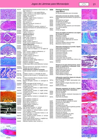 Jogos de Lâminas para Microscópio 21 
Ho257f 
Ho253f 
Ho418e 
Ho435e 
Ho450e 
Ho4678e 
Ho511e 
72036g 
Ho545e 
Ho605f 
Ho635d 
9201e 
9202e 
9205e 
9206e 
9209e 
9210e 
9211e 
9212e 
9217e 
9220e 
9223e 
Ho316f Desenvolvimento de dente de feto humano, es-tágio 
mediano s.l. 
Ho3234f Língua, humana, s.t. com papila filiforme 
Ho3235f Língua, humana, s.t. com papila fungiforme 
Ho326e Palato mole, humano s.t. 
Ho331e Esôfago, humano s.t. 
Ho334e Estômago, região fúndica, humana s.t. 
Ho337f Duodeno, humano s.t. 
Ho338e Jejuno, humano s.t. 
Ho339e Íleo, humano s.t. 
Ho341e Apêndice vermiforme, humano s.t. 
Ho345e Cólon, humano s.t. 
Ho351e Glândula Parótida (Gl. parotis), humano s.t. 
Ho352e Glândula Submaxilar (Gl. submandibularis), hu-mano 
s.t. 
Ho354e Pâncreas, humano s.t. 
Ho357e Fígado, humano s.t. 
Ho362e Vesícula, humano s.t. 
Sistema Excretório 
Ho411e Rim, humano s.t. 
Ho418e Papila renal, humano s.t. 
Ho419e Rim, de feto humano, s.t. 
Ho421e Ureter, humano s.t. 
Ho422e Bexiga urinária, humano s.t. 
Ho423e Uretra, parte prostática, humano s.t. 
Sistema Reprodutor 
Ho429f Ovário, fase ativa, humano s.t. 
Ho434f Ovário com corpo lúteo, humano s.t. 
Ho435e Oviduto (Tubo de Falópio), s.t. na região da 
ámpula 
Ho437f Útero, humano, estágios proliferativos, s.t. 
Ho4395f Útero, humano, grávido, s.t. 
Ho440e Placenta, humano s.t. 
Ho4404e Cordão umbilical, humano s.t. 
Ho450e Vagina, humano s.t. 
Ho460f Testículo de criança, s.t. 
Ho461f Testículo de adulto, estágio maduro s.t. 
Ho463e Epidídimo, humano s.t. 
Ho464e Esperma, esfregaço, humano 
Ho466e Cordão espermático (canal deferente), humano 
s.t. 
Ho467e Vesícula seminal (Gl. vesiculosa), humano s.t. 
Ho4678e Próstata de homem jovem, s.t. 
Sistema Nervoso e Órgãos do Sentido 
Ho511e Córtex cerebral, humano, s.t. coloração de roti-na 
Ho514e Cerebelo, humano, s.t. coloração de rotina 
Ho5155e Cerebelo de feto humano, s.t. coloração de roti-na 
Ho516g Cérebro e Cerebelo lâmina composta, humano, 
s.t. coloração de rotina 
Ho525g Medula oblongata, humano, s.t. coloração de 
rotina 
Ho5254f Medula oblongata de feto humano, s.t. 
Ho531e Cordão espinhal, humano, s.t. região cervical, 
coloração de rotina 
Ho532e Cordão espinhal, humano, s.t. região torácica, 
coloração de rotina 
Ho533e Cordão espinhal, humano, s.t. região lombar, 
coloração de rotina 
Ho5335f Cordão espinhal, humano, s.t. região lombar, 
Klüver-Barrera 
Ho543f Gânglio espinhal, humano s.t. coloração de ro-tina 
Ho544e Nervo periférico, humano s.t. 
Ho545e Nervo periférico, humano s.l. 
Ho549e Nervo óptico, humano s.t. 
Ho605f Retina do olho humano s.t. * 
Ho612f Epitélio olfatório, humano s.t. 
Integumento (pele) 
Ho633e Pele da palma humana, s.l. vertical 
Ho6334d Pele do corpo, branco, s.l. vertical 
Ho635d Couro cabeludo, s.l. vertical mostra s.l. de folí-culo 
de cabelo, humano 
Ho636d Couro cabeludo, s.l. horizontal mostra s.t. de 
folículo de cabelo, humano 
Ho637e Couro cabeludo de feto humano, s.l. vertical 
mostra s.l. de cabelos 
Ho638e Ponta do dedo de feto humano, s.l. sagittal mos-trando 
desenvolvimento de unha 
Ho645f Glândula mamária, ativa, humano s.t. 
9200 Patologia Humana 
Jogo Básico. 
50 Lâminas preparadas para microscópio 
Alterações anormais de células e tecidos 
9201e Degeneração parenquimatosa e da gordura do 
fígado 
9202e Hemosiderose do fígado 
9203e Glicogenose do fígado 
9204e Cirrose pigmentar do fígado 
9205e Esofagite necrótica 
9206e Granuloma de corpo estranho com hemosideri-na 
e células gigantes 
9207e Tonsilite 
9208e Cirrose do fígado 
Danos aos órgãos circulatórios e aos órgãos 
de formação do sangue 
9209e Adipose do coração 
9210e Calosidade cardíaca 
9211e Miocardite crônica aguda recidiva 
9212e Trombose venosa organizada de músculo 
9213e Infarto do baço 
9214e Leucemia mielóide crônica do baço 
9215g Melanemia malarial do baço 
Alterações patológicas do pulmão e fígado, 
tuberculose, pneumonia 
9216e Antracose do pulmão 
9217e Infarto hemorrágico do pulmão 
9218e Pneumonia influenzal 
9219e Pneumonia Croupous 
9220e Pneumonia crônica 
9221e Pneumonia necrótica 
9222e Tuberculose miliar do pulmão 
9223e Cavidade pulmonar tuberculosa crônica com 
bactérias 
9224e Icterícea 
Reação do rim após arteriosclerose, pertur-bação 
do metabolismo e inflamação; colite 
9225e Atrofia glomerular do rim 
9226e Degeneração amiloide do rim 
9227e Nefrite hemorrágica aguda 
9228e Glomerulonefrite crônica 
9229e Nefrite séptica embólica 
9230e Colite disentérica Shiga-Kruse 
Inflamações específicas depois de infecção 
por syphilis spirochaetes 
9231g Sífilis congenita do fígado, espiroquetas cora-das 
por Levaditi 
9232f Sífilis congenita do fígado (feuerstein liver), co-loração 
padrão 
9233f Sifiloma do testículo 
Alteração progressiva de tecidos e órgãos 
danificados (Hipertrofia e hiperplasia) 
9234e Ateroma da cabeça 
9235e Estruma colloides 
9236f Testículos distópico mostrando hiperplasia de 
células de Leydig 
9237e Hipertrofia da próstata 
Tumores benignos e malignos 
9238f Sarcoma de células gigantes de maxilar 
9239e Condroma do osso púbico 
9240e Mioma do útero 
9241e Fibroadenoma do seio 
9242e Tumor fibroepitelial misto de glândula parótida 
9243e Melanosarcoma da pele 
9244e Sarcoma de células spindle 
9245e Carcinoma no cérvix uterino 
9246e Sarcoma de testículo 
9247e Cistadenoma papillífero de ovário 
9248e Carcinoma gelatinoso de reto 
9249e Linfosarcoma mediastinal 
9250e Carcinoma metastático do fígado. 
 