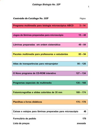 Catálogo Biología No. 32P 
1 
Conteúdo do Catálogo No. 32P Página 
Programa multimedia para biologia microscópica ABCD 3 – 14 
Jogos de lâminas preparadas para microscópio 15 – 48 
Lâminas preparadas em ordem sistemática 49 – 84 
Pacotes multimedia para professores e estudantes 85 – 94 
Atlas de transparências para retroprojetor 95 – 126 
O Novo programa de CD-ROM interativo 127 – 134 
Programas especiais de multimedia 135 – 168 
Fotomicrografias e slides coloridos de 35 mm 169 – 174 
Planilhas e livros didáticos 175 – 178 
Caixas e estojos para lâminas preparadas para microscópio 48 
Formulário de pedido 179 
Lista de preços anexada 
 