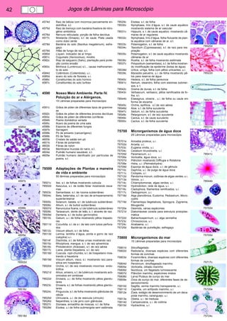42 Jogos de Lâminas para Microscópio 
4573d 
4576d 
4578d 
4585d 
4593c 
4597b 
4598b 
4605e 
78502d 
78516c 
78518d 
78520d 
78522d 
78527c 
78531c 
78541c 
78544b 
75702d 
75705d 
75717c 
75720e 
75724c 
4574d Raiz de bétula com micorriza parcialmente en-dotrófica, 
s.t. 
4575d Raiz de tremoço com bactéria fixadora de nitro-gênio 
simbiótica 
4576d Nervura reticulada, porção de folha decídua 
4577c Mostarda (Sinapis), s.t. de caule. Plata usada 
como dubo verde 
4578d Bactéria do solo (Bacillus megaterium), esfre-gaço 
4579d Hifas de fungo de raiz, s.t. 
4580d Líquen, indicador de ar limpo 
4581c Cogumelo (Xerocomus), micélio 
4582c Riaz de salgueiro (Salix), plantação para prote-ção 
contra erosão 
4583c Minhoca (Lumbricus) s.t.., causa melhoramen-to 
do solo 
4584d Colêmbolo (Collembola), u.i.. 
4585d àcaro do solo de floresta, u.i. 
4586c Constituintes do solo húmico 
4587c Constituintes do solo turfoso 
4590 Nosso Meio Ambiente. Parte IV. 
Poluição do ar e Alérgenos. 
15 Lâminas preparadas para microscópio 
4591c Grãos de pólen de diferentas tipos de gramíne-as 
4592c Grãos de pólen de diferentes árvores decíduas 
4593c Grãos de pólen de diferentes coníferas 
4594b Poeira doméstica variada 
4595c Ácaro da poeira de uma sala 
4596b Esporos de diferentes fungos 
4597b Serragem 
4598b Pó de amianto (cancerígeno) 
4599b Pó de Talco 
4600b Cristais de sabão em pó 
4601b Fibras de poliamido 
4602b Fibras de nylon 
4603e Membrana mucosa do nariz, s.t. 
4604e Pulmão humano saudável, s.t. 
4605e Pulmão humano danificado por partículas de 
poeira, s.t. 
78500 Adaptações de Plantas a maneira 
de vida e ambiente 
50 lâminas preparadas para microscópio 
78501c Ilex, s.t. de folhas mostrando cuticula 
78502d Aesculus, s.t. de botão foliar mostrando esca-mas 
78503c Samanbaiai, s.t. de rizoma subterrâneo 
78504c Beta, beterraba, s.t. de raiz de armazenamento 
superterrestrial 
78505c Solanum, batata, s.t. de tubérculo subterrâneo 
78506c Allium, s.l. de bulbol subterrâneo 
78507d Ranunculus ficaria, s.t.de tubérculo subterrâneo 
78508c Taraxacum, dente de leão, s. t. através de raiz 
78509d Dentaria, s.l. de bulbo germinativo 
78510c Galium, u.i. de folha mostrando pêlos trepado-res 
78511d Cucurbita, s.l. de s.l. de talo com tubos perfura-dos 
78512c Viscum album, s.t. de folha 
78513d Lemna, lentilha d´água, ponta e gorro de raíz 
(calyptra) u.i. 
78514f Dischidia, s.t. de folhas urnas mostrando raíz 
78515c Rhiziphora, mangue, s. t. de raiz adventícia 
78516c Philodendron (Araceae), s.t. de raíz aérea 
78517c Liana, planta trepadeira, s.t. de raíz 
78518d Cuscuta, cipó-chumbo, s.t. de hospedeiro mos-trando 
a haustoria 
78519d Viscum album, visco, s.l. mostrando raíz para-sítica 
em hospedeiro 
78520d Orchis, s.t. de raíz mostrando micorriza endo-trófica 
78521d Alnus, amieiro, s.t. de tubérculo mostrando acti-omicetos 
em simbiose 
78522d Drosera, u.i. de folha mostrando pêlos glandu-lares 
78523c Drosera, s.t. de folhas mostrando pêlos glandu-lares 
78524c Pinguicula, s.t. de folha mostrando glândulas da 
célula 
78525d Utricularia, u.i. de de vesícula (utriculo) 
78526d Nepenthes, s.t.de jarro com glândulas 
78527c Dionaea, armadilha de moscas, s.t. de folha 
78528d Elodea, u.i.de folha submergida sem estômata 
78529c Elodea, s.t. de folha 
78530c Nymphaea, lírio d’água, s.t. de caule aquático 
mostrando sistema de ar vascular 
78531c Hippuris, s. t. de caule aquatico mostrando câ-maras 
de ar regulares 
78532c Nymphaea, lírio d’água, folha flutuante de plan-ta 
aquática com câmaras de ar, s.t. 
78533c Potamogeton, s.t. de folha 
78534c Taxodium (Cypressacea), s.t. de raíz para res-piração 
78535c Potamogeton, s.t. de caule aquático mostrando 
câmaras de ar 
78536c Ruellia, s.t. de folha mostrando estômata 
78537c Polypodium (samambaia), s.t. de folha mostran-do 
modificação da epiderme (bolsa de água) 
78538d Urtica, urtiga, folha com pêlos urticantes, u.i. 
78539c Myosotis palustris, u.i. de folha mostrando pê-los 
para reserva de água 
78540c Hedera, s.t. de folha perevince 
78541c Nerium, oleandro, folha com estomas submer-sos, 
s. t. 
78542c Grama de dunas, s.t. de folha 
78543c Verbascum, verbasco, pêlos ramificados de fo-lha, 
s.t. 
78544b Elaeagnus, oliveira , u.i. de folha ou caule em 
forma de escama 
78545c Orchis, epifítica, s.t de raíz aérea 
78546d Aloe, s.t. de folha suculenta 
78547c Sedum, s.t. de folha suculenta 
78548c Pelargonium, s.t. de raíz suculenta 
78549c Cactus, s.t. de caule suculento 
78550c Cactus, s.t. de folha suculenta 
75700 Microrganismos de água doce 
25 Lâminas preparadas para microscópio 
75701e Amoeba proteus, u.i. 
75702d Arcella, u.i. 
75703c Euglena viridis, u.i. 
75704c Ceratium hirundinella, u.i. 
75705d Paramecium, u.i. 
75706e Vorticella, água doce, u.i. 
75707d Plâncton mostrando Difflugia e Rotatoria 
75708e Hidra, u.i. (Pelmatohydra) 
75709d Esponja de água doce, u.i. de gêmula 
75710c Daphnia, u.i. de pulga de água doce 
75711c Ciclopes, u.i. 
75712d Pandorina morum, colônias de algas verdes, u.i. 
75713e Volvox, u.i. 
75714c Chlamydomonas, algas verdes, u.i. 
75715d Hydrodiction, rede de água, u.i. 
75716c Cladophora, filamentos ramificados, u.i. 
75717c Oedogonium, u.i. 
75718d Alga planctônica, Eudorina, Pediastrum, Micro-cystis 
75719d Filamentops Vegetativos, Spirogyra, Zygnema, 
Mougeotia 
75720e Desmids, várias espécimes 
75721d Diatomáceas corada para estrutura protoplas-mática 
75722d Batrachospermum, u.i. alga vermelha 
75723c Chroococcus, u.i. 
75724c Anabaena, u.i. 
75725d Bactérias de putrefação, esfregaço 
75800 Microrganismos do mar 
15 Lâminas preparadas para microscópio 
75801d Silicoflagelado 
75802d Radiolaria, diversas espécies com diferentes 
formas de conchas 
75803d Foraminifera, diversas espécies com diferentes 
formas de conchas 
75804d Peridinium, dinoflagelado marinho 
75805e Vorticella, cliliado marinho 
75806d Noctiluca, um flagelado luminescente 
75807d Plâncton marinho, espécimes mistos 
75808d Larva Pluteus de ouriço do mar 
75809e Ovos de ouriço do mar, diferentes fases de de-senvolvimento 
75810d Sagitta, verme marinho transparente, u.i. 
75811d Caprella, um anfípodo marinho, u.i. 
75812e Zoea, estágio de desenvolvimento de um deca-poda 
marinho, caranguejo, u.i. 
75813e Obelia, u.i. de medusa 
75814d Campanularia, u.i. de colônia 
75815d Hydractinia, u.i. 
 