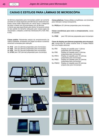 48 Jogos de Lâminas para Microscópio 
CAIXAS E ESTOJOS PARA LÂMINAS DE MICROSCÓPIA 
As lâminas preparadas para microscópio podem ser somente 
enviadas em caixas especiais para lâminas por razões técnicas. 
Essas caixas estão disponíveis em vários tipos e categorias 
de preço e devem ser encomendadas com as lâminas. 
A menos que seja especificado pelo cliente, fornecemos caixas 
do tipo padrão de tamanho adequado para nossos jogos de 
microscópio ( coleções ) e lâminas individuais (K12, K25, K50, 
K100). 
Caixas padrão: Resistentes estojos de armazenamento da 
melhor qualidade, encapados com papel couriáceo e contendo 
divisórias numeradas para retenção. 
No. K12 para 12 Lâminas preparadas para microscópio 
No. K25 para 25 Lâminas preparadas para microscópio 
No. K50 para 50 Lâminas preparadas para microscópio 
No. K100 para 100 Lâminas preparadas para microscópio 
Caixas plásticas: Caixas sólidas e empilháveis, com divisórias 
para retenção e tampa transparente. 
No. PK25para 25 Lâminas preparadas para microscópio 
Caixas econômicas para envio e armazenamento, caixas 
de papelão. 
No. PS50 para 100 Lâminas preparadas para microscópio 
Casos de display para lâminas preparadas para microscó-pio, 
construídos do cartão cinzento forte. O modelo PM20V 
tem uma fixação adicional. 
No. PM1 Display em papelão para 1 Lâmina 
preparada para microscópio 
No. PM5 Display em papelão para 5 Lâminas 
preparadas para microscópio 
No. PM10 Display em papelão para 10 Lâminas 
preparadas para microscópio 
No. PM20 Display em papelão para 20 Lâminas 
preparadas para microscópio 
No. PM20V Display em papelão para 20 Lâminas 
prepara das para microscópio 
 