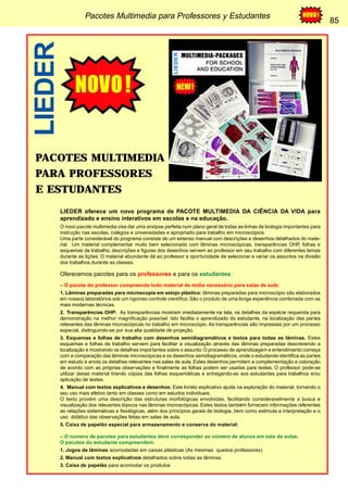 Pacotes Multimedia para Professores y Estudantes 85 
85 
PACOTES MULTIMEDIA 
PARA PROFESSORES 
E ESTUDANTES 
LIEDER oferece um novo programa de PACOTE MULTIMEDIA DA CIÊNCIA DA VIDA para 
aprendizado e ensino interativos em escolas e na educação. 
O novo pacote multimedia visa dar uma sinópse perfeita num plano geral de todas as linhas de biologia importantes para 
instrução nas escolas, colégios e universidades e apropriado para trabalho em microscópios. 
Uma parte considerável do programa consiste de um extenso manual com descrições e desenhos detalhados do mate-rial. 
Um material complementar muito bem selecionado com lâminas microscópicas, transparências OHP, folhas e 
esquemas de trabalho, descrições e figuras dos desenhos servem ao professor em seu trabalho com diferentes temas 
durante as lições. O material abundante dá ao professor a oportunidade de selecionar e variar os assuntos na divisão 
dos trabalhos durante as classes. 
Oferecemos pacotes para os professores e para os estudantes: 
– O pacote do professor compreende todo material de mídia necessário para salas de aula: 
1. Lâminas preparadas para microscopia em estojo plástico: lâminas preparadas para microscópio são elaborados 
em nossos laboratórios sob um rigoroso controle científico. São o produto de uma longa experiência combinada com as 
mais modernas técnicas. 
2. Transparências OHP: As transparências mostram imediatamente na tela, os detalhes da espécie requerida para 
demonstração na melhor magnificação possível. Isto facilita o aprendizado do estudante, na localização das partes 
relevantes das lâminas microscópicas no trabalho em microscópio. As transparências são impressas por um processo 
especial, distinguindo-se por sua alta qualidade de projeção. 
3. Esquemas e folhas de trabalho com desenhos semidiagramáticos e textos para todas as lâminas. Estes 
esquemas e folhas de trabalho servem para facilitar a visualização através das lâminas preparadas descrevendo a 
localização e mostrando os detalhes importantes sobre o assunto. O processo de aprendizagem e entendimento começa 
com a comparação das lâminas microscópicas e os desenhos semidiagramáticos, onde o estudande identifica as partes 
em estudo e anota os detalhes relevantes nas salas de aula. Estes desenhos permitem a complementação e coloração 
de acordo com as próprias observações e finalmente as folhas podem ser usadas para testes. O professor pode-se 
utilizar desse material tirando cópias das folhas esquemáticas e entregando-as aos estudantes para trabalhos e/ou 
aplicação de testes. 
4. Manual com textos explicativos e desenhos: Este livreto explicativo ajuda na exploração do material, tornando o 
seu uso mais efetivo tanto em classes como em estudos individuais. 
O texto provém uma descrição das estruturas morfológicas envolvidas, facilitando consideravelmente a busca e 
visualização dos relevantes tópicos nas lâminas microscópicas. Estes textos também fornecem informações referentes 
as relações sistemáticas e fisiológicas, além dos princípios gerais de biologia, bem como estimula a interpretação e o 
uso didático das observações feitas em salas de aula. 
5. Caixa de papelão especial para armazenamento e conserva do material: 
– O número de pacotes para estudantes deve corresponder ao número de alunos em sala de aulas. 
O pacotes do estudante compreendem: 
1. Jogos de lâminas acomodadas em caixas plásticas (As mesmas quedos professores) 
2. Manual com textos explicativos detalhados sobre todas as lâminas 
3. Caixa de papelão para acomodar os produtos 
LIEDER 
 