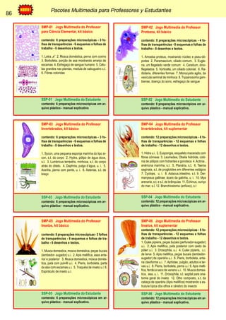 86 Pacotes Multimedia para Professores y Estudantes 
86 
SMP-01 Jogo Multimedia do Professor 
para Ciência Elementar, kit básico 
contendo: 6 preparações microscópicas - 3 fo-lhas 
de transparências - 6 esquemas e folhas de 
trabalho - 6 desenhos e textos. 
1. Letra „e“ 2. Mosca doméstica, perna com coxins 
3. Borboleta, porção de asa mostrando arranjo de 
escamas 4. Esfregaço de sangue humano 5. Célu-las 
grandes nas plantas, medula de sabugueiro c.t. 
6. Fibras coloridas 
SSP-01 Jogo Multimedia do Estudante 
contendo: 6 preparações microscópicas em ar-quivo 
plástico - manual explicativo 
SMP-02 Jogo Multimedia do Professor 
Protozoa, kit básico 
contendo: 8 preparações microscópicas - 4 fo-lhas 
de transparências - 8 esquemas e folhas de 
trabalho - 8 desenhos e textos. 
1. Amoeba proteus, mostrando núcleo e pseu-dó-podes 
2. Paramaecium, ciliado comum. 3. Eugle-na, 
um flagelado verde comum 4. Ceratium, dino-flagelados 
5. Vorticella, um ciliado colonial. 6. Ra-diolaria, 
diferentes formas 7. Monocystis agilis, da 
vesícula seminal de minhoca 8. Trypanosoma gam-biense, 
doença do sono, esfregaço de sangue 
SSP-02 Jogo Multimedia do Estudante 
contendo: 8 preparações microscópicas em ar-quivo 
plástico - manual explicativo. 
SMP-03 Jogo Multimedia do Professor 
Invertebrados, kit básico 
contendo: 6 preparações microscópicas - 3 fo-lhas 
de transparências - 6 esquemas e folhas de 
trabalho - 6 desenhos e textos. 
1. Sycon, uma pequena esponja marinha do tipo si-con, 
s.t. do corpo 2. Hydra, pólipo de água doce, 
s.t. 3. Lumbricus terrestris, minhoca, s.t. do corpo 
atrás do clitelo. 4. Daphnia, pulga d’água, u. i. 5. 
Aranha, perna com pente, u. i. 6. Asterias, s.t. de 
braço 
SSP-03 Jogo Multimedia do Estudante 
contendo: 6 preparações microscópicas em ar-quivo 
plástico - manual explicativo. 
SMP-04 Jogo Multimedia do Professor 
Invertebrados, kit suplementar 
contendo: 12 preparações microscópicas - 6 fo-lhas 
de transparências - 12 esquemas e folhas 
de trabalho - 12 desenhos e textos. 
1. Hidra u.i. 2. Euspongia, esqueleto macerado com 
fibras córneas 3. Laomedea, Obelia hidróide, coló-nia 
de pólipos com hidrantes e gonoteca 4. Actinia , 
anémona marinha, s.t. 5. Planária, s.t. 6. Taenia 
saginata, s.t. de proglotides em diferentes estágios 
7. Cyclops, u. i. 8. Astacus,intestino, s.t. 9. Der-manyssus 
gallinae, ácaro da galinha, u. i. 10. Mya 
arenaria, s.t. e s.l. de brânquias 11. Echinus, ouriço 
do mar, s.l. 12. Branchiostoma (anfioxo), s.t 
SSP-04 Jogo Multimedia do Estudante 
contendo: 12 preparações microscópicas em ar-quivo 
plástico - manual explicativo. 
SMP-05 Jogo Multimedia do Professor 
Insetos, kit básico 
contendo: 6 preparações microscópicas - 3 folhas 
de transparências - 6 esquemas e folhas de tra-balho 
- 6 desenhos e textos. 
1. Musca domestica, mosca doméstica, peças bucais 
(lambedor- sugador) u.i. 2. Apis mellifica, asas ante-rior 
e posterior 3. Musca domestica, mosca domés-tica, 
pata com pulvilli u.i. 4. Pieris, borboleta, parte 
da asa com escamas u.i. 5. Traquéia de inseto u.i 6. 
Espiráculo de inseto u.i. 
SSP-05 Jogo Multimedia do Estudante 
contendo: 6 preparações microscópicas em ar-quivo 
plástico - manual explicativo. 
SMP-06 Jogo Multimedia do Professor 
Insetos, kit suplementar 
contendo: 12 preparações microscópicas - 6 fo-lhas 
de transparências - 12 esquemas e folhas 
de trabalho - 12 desenhos e textos. 
1. Culex pipiens, peças bucais (perfurador-sugador) 
u.i. 2. Apis mellifica, pata posterior com cesto de 
pólen u.i. 3. Drosophila, u.i. 4. Culex pipiens, u.i. 
de larva 5. Apis mellifica, peças bucais (lambedor-sugador) 
de operária u.i. 6. Pieris, borboleta, ante-na 
claviforme u.i. 7. Aphidae, pulgão, adultos e lar-vas 
u.i. 8. Pieris, borboleta, perna u.i 9. Apis melli-fica, 
ferrão e saco de veneno u.i. 10. Musca domes-tica, 
asa, u. i. 11. Drosophila, s.l. sagital para ana-tomia 
geral do inseto 12. Olho composto, s.t. da 
cabeça de operária (Apis mellifica) mostrando a es-trutura 
típica dos olhos e cérebro do insecto 
SSP-06 Jogo Multimedia do Estudante 
contendo: 12 preparações microscópicas em ar-quivo 
plástico - manual explicativo. 
 