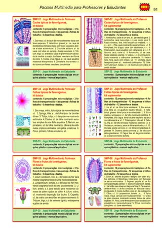 Pacotes Multimedia para Professores y Estudantes 91 
91 
SMP-31 Jogo Multimedia do Professor 
Caules típicos de fanerógamas, 
kit básico 
contendo: 6 preparações microscópicas - 3 fo-lhas 
de transparências - 6 esquemas e folhas de 
trabalho - 6 desenhos e textos. 
1. Zea mays, s.t. de caule de monocotiledonea típica com 
feixes esparsos 2. Helianthus, girassol, s.t. de caule de 
dicotiledonea herbácea típica com feixes vasculares aber-tos 
e todas as estruturas 3. Cucurbita, abóbora, s.l. do 
caule com tubos em peneira e feixes vasculares 4. Triti-cum, 
trigo, s.t. através do caule de gramínea com cavida-de 
de medula e arranjo dos feixes vasculares em forma 
de aneis 5. Elodea, erva d’água, s.t. de caule aquático 
mostrando feixe primitivo 6. Convallaria, lírio-do-vale, s.t. 
de rizoma com feixes vasculares concêntricos 
SSP-31 Jogo Multimedia do Estudante 
contendo: 6 preparações microscópicas em ar-quivo 
plástico - manual explicativo. 
SMP-32 Jogo Multimedia do Professor 
Caules típicos de fanerógamas, 
kit suplementar 
contendo: 12 preparações microscópicas - 6 fo-lhas 
de transparências - 12 esquemas e folhas 
de trabalho - 12 desenhos e textos. 
1. Aristolochia, caule de um ano, s.t. para estudo geral 2. 
Aristolochia, caule mais antigo, s.t. para estudo geral 3. 
Fagus silvatica, faia, três secções da madeira, s. t., 
s.l.r.;s.l.t. 4 Tilia, caule mostrando vasos lenhosos, s.t. 5. 
Nymphaea, lírio d’água, caule com ideoblastos, s. t. 6. 
Potamogeton, caule aquático com câmaras de ar, s.t. 7. 
Opuntia, cacto, caule s.t. 8. Ranunculus, s.t. de caule, 
feixes colaterais abertos 9. Coleus, s.t. de um caule ro-busto 
mostrando o colênquima claramente 10. Hedera 
helix, hera, caule com cristais, s.t. 11. Clematis, caule 
hexagonal jovem s.t., mostrando colênquima 12. Sola-num 
tuberosum, batata, s. t. de tubérculo com grãos de 
amido e súber 
SSP-32 Jogo Multimedia do Estudante 
contendo: 12 preparações microscópicas em ar-quivo 
plástico - manual explicativo. 
SMP-33 Jogo Multimedia do Professor 
Folhas típicas de fanerógamas, 
kit básico 
contendo: 6 preparações microscópicas - 3 fo-lhas 
de transparências - 6 esquemas e folhas de 
trabalho - 6 desenhos e textos. 
1. Zea mays, milho, folha típica de monootiledônea 
s.t. 2. Syringa, lilás, s.t. de folha típica de dicotile-dônea 
3. Tulipa, tulipa, u.i. de epiderme mostrando 
estômatos 4. Elodea, s.t. de folha mostrando estru-tura 
simples de uma folha aquática 5. Nerium, es-pirradeira, 
s.t de folha mostrando câmara de estô-matos 
crípticos alinhados com pêlos protetores 6. 
Pinus, pinheiro, folhas aciculares, s.t. 
SSP-33 Jogo Multimedia do Estudante 
contendo: 6 preparações microscópicas em ar-quivo 
plástico - manual explicativo. 
SMP-34 Jogo Multimedia do Professor 
Folhas típicas de fanerógamas, 
kit suplementar 
contendo: 12 preparações microscópicas - 6 fo-lhas 
de transparências - 12 esquemas e folhas 
de trabalho - 12 desenhos e textos. 
1. Iris, s.t. s.t. de folha típica isobilateral. 2. Poa annua, 
erva, folha, s.t. 3. Ligustrum, ligustro, folha s.t. 4. Helle-borus, 
girassol folha típica de dicotiledônea s.t. 5. Ficus 
elastica, seringueira, s. t. de folha mostrando cistólitos 6. 
Nymphaea, lírio d’água, folha flutuante de planta aquática 
com câmaras de ar, s.t. 7. Potamogeton, folha s.t. 8. Callu-na, 
ling, s.t. de folha enrolada mostrando estômato s.t. 9. 
Verbascum, verbasco, pelos de folha ramificados, u. i. 10. 
Dionaea, planta carnívora, s.t. de folha com glândulas di-gestivas 
11. Drosera, planta carnívora, u.i. de folha com 
pêlos glandulares 12. Fagus, faia, s.t. de gomo mostran-do 
o desenvolvimento da folha 
SSP-34 Jogo Multimedia do Estudante 
contendo: 12 preparações microscópicas em ar-quivo 
plástico - manual explicativo. 
SMP-35 Jogo Multimedia do Professor 
Flores e frutos de fanerógamas, 
kit básico 
contendo: 6 preparações microscópicas - 3 fo-lhas 
de transparências - 6 esquemas e folhas de 
trabalho - 6 desenhos e textos. 
1. Lilium candidum, lírio, s.t. de botão da flor para 
mostrar diagrama floral de uma monocotiledónea 
2. Lycopersicum, tomate, s.t. de botão de flor mos-trando 
diagrama floral de uma dicotiledónea 3. Li-lium, 
antera, s. t. para estudo geral mostarndo câ-maras 
de pólen e grãos de pólen 4. Lilium, ovário, 
s.t. mostrando disposição dos óvulos 5. Capsella, 
s.l. de ovário com embriões em desenvolvimento 6. 
Triticum, trigo, s.t. de semente (grão), endosperma 
e grãos de amido 
SSP-35 Jogo Multimedia do Estudante 
contendo: 6 preparações microscópicas em ar-quivo 
plástico - manual explicativo. 
SMP-36 Jogo Multimedia do Professor 
Flores e frutos de fanerógamas, 
kit suplementar 
contendo: 12 preparações microscópicas - 6 fo-lhas 
de transparências - 12 esquemas e folhas 
de trabalho - 12 desenhos e textos. 
1. Lilium, s.l. através de pistilo e estigma com pólen e tu-bos 
polínicos 2. Monotropa, Indian pipe, com formação 
de sacos embrionários 3. Papaver, papoila, s.t. de flor 
com placentação parietal 4. Solanum tuberosum, batata, 
s.t. de botão para observar diagrama floral 5. Taraxacum, 
dente-de-leão, s.l. de flor composta por flósculos e óscu-los 
ligulados 6. Cocos nucifera, coco, s.t. de endosperma 
7. Citrus, s.t. 8. Lycopersicum, tomate, , s.t.. 9. Pyrus 
malus, maçã, carnudo com muitas sementes 10. Grãos 
de pólen diversos, mostrando variadas formas de várias 
espécies 11. Pinus, cone fêmea jovem (cone ovulado) com 
arquegônio, s.l. para estudo geral 12. Pinus, cone macho 
com polén, s.t. (cone estaminado) 
SSP-36 Jogo Multimedia do Estudante 
contendo: 12 preparações microscópicas em ar-quivo 
plástico - manual explicativo. 
 