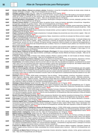 96 Atlas de Transparências para Retroprojetor 
8224P Divisão Celular (Mitose e Meiose) em animais e plantas. Excelentes e únicas foto micrografias coloridas de divisão celular, divisão de 
redução, fertilização e clivagem. - Atlas com 25 transparências com 90 figuras 
8248P Citologia e genética. Versão curta (TE). - Atlas com 10 transparências com 67 figuras. NOVO 
8222P Transmissão de Elétron Micrográficos. Células de Tecidos do Homem, animais e plantas. Elétron Micrográficos enormemente alargados 
(50000 até 100000 x) mostrando as ultra estruturas das células organelas Figuras de baixa magnificação (5000 até 30000 x) dando a 
impressão da microestrutura dos tecidos e órgãos. - Atlas com 24 transparências com 120 figuras. 
8225P Herança Mendeliana e Variabilidade. Tipos de cruzamentos, Modificações e Mutações em plantas e animais, adaptação, genótipo e fenó-tipo. 
- Atlas com 32 transparências com 95 figuras 
8226P Genética Humana Volume I. O conhecimento básico da genética formal, modos de herança, aberrações cromossômicas, citogenética, 
tumorgenética, exemplos de genética médica. - Atlas com 32 transparências com 94 figuras. NOVO 
8227P Genética Humana Volume II. Genética molecular, genética estatística, genética de população, mutações, grupos sanguíneos. Genética de 
aconselhamento e diagnose pré-natal, efeitos de danos ao feto, riscos estimados, genética do comportamento, pesquisa de gêmeos. - Atlas 
com 42 transparências com 116 figuras NOVO 
8228P Origem e Evolução da Vida Parte I. Edição compreensiva. Evolução estrelar, química e orgânica. Formação dos procariontes - Atlas com 24 
transparências com 60 figuras NOVO 
8229P Origem e Evolução da Vida Parte II. Edição compreensiva. A evolução biológica dos procariontes aos reinos animal e vegetal. - Atlas com 
24 transparências com 45 figuras NOVO 
8230P Origem e Evolução da Vida Parte III. Edição compreensiva. Bases, mecanismos e caminhos da evolução dos Reinos animal e vegetal - 
Atlas com 30 transparências com 60 figuras NOVO 
8204P Origem e Evolução da Vida. Versão curta. - Evolução estrelar, química e orgânica. Formação dos procariontes - A evolução biológica dos 
procariontes aos reinos animal e vegetal. - Bases, mecanismos e caminhos da evolução dos Reinos animal e vegetal - Atlas com 39 
Transparências, tamanho 22 x 28 cm, contendo 105 figuras coloridas, esquemas e folhas de trabalho com desenhos semidiagramáticos e 
textos. Livreto com textos descritivos das transparências para o professor. Tudo em um resistente arquivo plástico com mecanismo de anel 
para acondicionamento NOVO 
8232P Nosso meio ambiente - Ameaças e proteção. Exemplos típicos que mostram quais processos estão interferindo na estrutura natural do 
nosso meio ambiente e como o perigo decorrente disso pode ser combatido. Consiste de três partes: I. a Paisagem. II. Solo e água. III. O Ar. 
- Atlas com 36 transparências com 73 figuras 
8233P Nossas Águas, Problemas da Poluição, Métodos de Proteção e Reciclagem. Em áreas cultivadas. Exames e supervisão de água. Níveis 
de pureza da água. Poluição da água, água de detritos, eutroficação, acidificação, biocidas. Métodos de limpeza e proteção. - Atlas com 42 
transparências com 114 figuras 
8234P A Floresta - Essencial à Vida. A floresta como sistema ecológico. Plantas e animais da Mata. As multi funções da floresta. Ameaças 
causadas pela poluição do ar e chuva ácida. - Atlas com 30 transparências com 81 figuras 
8235P Proteção de Plantações de Danos e Doenças. Doenças de Plantas de Importância econômica, Ervas Daninhas, destrutivas e animais. 
Proteção das Plantas: tratamentos mecânicos, químicos, biológicos e biotécnicos. - Atlas com 30 transparências com 101 figuras. 
8238P Ecossistemas. Comunidades biológicas naturais se tornam cada vez mais raras. Sua abundância de espécies, os problemas de sua preser-vação, 
assim como sua importância para toda a estrutura ecológica, mesmo para microbiótopos inconspícuos, são tratados nessas séries, 
e documentados por exemplos característicos. - Atlas com 42 transparências com 205 figuras 
8250P Ciência ambiental. Versão curta (TH). - Atlas com 18 transparências com 80 figuras. NOVO 
8236P Atlas de Fotomicrografias coloridas do Programa Multimedia para Biologia Geral - Atlas com 45 transparências para retro projetor 
contendo mais de 252 fotomicrografias coloridas de acordo com as 175 Lâminas de microscópio preparadas do PROGRAMA MULTIMEDIA 
PARA BIOLOGIA A, B, C e D. Esses Atlas de transparências para retro projetor pretendem apresentar um esboço claro de todos os campos 
da biologia e cobrir todos os organismos estudados na escola. Cada um dos espécimes foi cuidadosamente escolhido baseado em seu valor 
educacional. Sétima edição. 
72303P Histologia (antigo no. 172303), NOVA edição compreensiva. Tipos de células. - Tecidos epiteliais, conectivos, musculares e nervosos. - 
Órgãos digestivos. Glândulas- órgãos respiratórios - Sistemas sanguíneo e linfático - Órgãos urinário e genital. - Glândulas endócrinas - 
Couro cabeludo e cabelo - Órgãos do sentido. - Sistema nervoso central. Atlas com 41 Transparências para retro projetor, tamanho 22 x 28 
cm, contendo 228 figuras coloridas de fotomicrografia e fotomacrografias. Com abrangente texto para interpretação e 122 desenhos. Mais 
texto explicativo e folhas de trabalho com desenhos semidiagramáticos e textos. NOVO 
8245P Histologia e Ciência Humana. Versão Curta (TA). - Atlas com 30 transparências com 171 figuras. NOVO 
8237P Zoologia (Anatomia microscópica de Invertebrados). Nova edição compreensiva (TB). Atlas com 29 transparências com 171 figuras. 
Anatomia microscópica e histologia dos invertebrados. Protozoa, Mesozoa, Porífera, Celenterados, Platelmintos, Nematelmintos, Anelídeos, 
Crustáceos, Aracnídeos, Moluscos, Equinodermos, Acrania. -NOVO 
72306P Parasitologia (antigo no. 172303). NOVA edição compreensiva. Reações Humorais e Celulares. Protozoa parasíticos, Malaria, Trematódeos, 
Cestodes, Nematelmintos, Vermes redondos. Mosquitos, Piolhos, Percevejos e Pulgas. Ovos e larvas de Helmintos. Cistos de Protozoários. 
Com 228 fotomicrografias coloridas, desenhos e ciclos de vida de parasitas em 35 transparências. Mais texto explicativo e folhas de trabalho 
com desenhos semidiagramáticos e textos. NOVO 
8249P Bactéria, Parasitas e Doenças Humanas. (TG). Edição compreensiva. Bactérias como agentes causadores de doenças. Ecto- e Endopara-sitas 
do Homem e animais. Mudanças patológicas em órgãos Humanos doentes. - Atlas com 32 transparências com 230 figuras. NOVO 
8231NP Embriologia. NOVA edição compreensiva. Desenvolvimento embrionário de Ascaris, Ouriço do mar, Rã, Galinha, Mamíferos e Humanos. - 
Atlas com 21 transparências com 110 figuras. NOVO 
72304P Anatomia Vegetal Parte I. Fanerógamas. Plantas florescentes (antigo no. 172304). NOVA edição compreensiva. Anatomia e fisiologia 
microscópica de plantas florescente. Citologia e tecidos. Construção e função de raízes, caules e folhas. Flores, frutos e reprodução. Com 
270 fotomicrografias, desenhos, gráficos e ciclos de vida em 43 transparências coloridas. Mais texto explicativo e folhas de trabalho com 
desenhos semidiagramáticos e textos. NOVO 
72305P Anatomia Vegetal Parte II. Criptógamas. Plantas não florescentes (antigo no. 172305). NOVA edição compreensiva. Morfologia de Talófi-tas 
e Arquegônias. Bactérias não patogênicas. Fungos e Liquens. Algas. Briófitas. Pteridófitas. Com 194 fotomicrografias, desenhos, gráficos 
e ciclos de vida em 32 transparências coloridas. Mais texto explicativo e folhas de trabalho com desenhos semidiagramáticos e textos. NOVO 
8246P Botânica Parte I. Criptógamas. Versão curta (TC) - Atlas com 18 transparências com 116 figuras. NOVO 
8247P Botânica Parte II. Fanerógamas. Versão curta (TD) - Atlas com 20 transparências com 142 figuras. NOVO 
8235P Atlas de Histologia Oral e Odontologia - Atlas de 40 transparências tamanho 22 x 28 cm, com mais de 150 fotos e 20 folhas de trabalho 
com desenhos semidiagramáticos e textos. Com manual explicativo detalhado. - Compreende os seguintes temas: Geral e dos géneros 
alimentícios. Homem boca, língua e garganta. dentes humanos e desenvolvimento dos dentes. higiene dental. glândulas salivares, esôfago 
e estômago. Células e tecidos. Exemplos de histopatologia. 
8255P Basic Medicina e de Primeiros Socorros. Atlas de 18 transparências tamanho 22 x 28 cm, com mais de 76 fotos e 20 folhas de trabalho 
com desenhos semidiagramáticos e textos. Com manual explicativo detalhado. - Compreende os seguintes temas: A utilização do microscó-pio, 
bactérias e higiene, instrumentos médicos, primeiros socorros e assistência 
8240P A Estrutura da Matéria Parte I. Partículas elementares, núcleo atômico, estrutura atômica. Matéria energética, Interações. Classes de 
matéria, Ligação química. Simetria de cristais, propriedades dos minerais, pesquisa sobre a estrutura. - Atlas com 35 transparências com 
110 figuras 
8241P A Estrutura da Matéria Parte II. Morfologia dos mais importantes minerais: elementos e ligações, silicatos, rochas, gemas e pedras preci-osas. 
- Atlas com 27 transparências com 204 figuras 
 