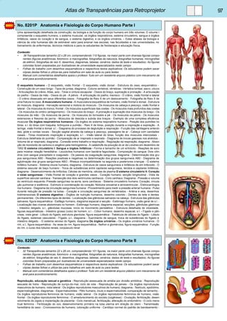 Atlas de Transparências para Retroprojetor 97 
No. 8201P Anatomia e Fisiologia do Corpo Humano Parte I 
Uma apresentação detalhada da construção, da biologia e da função do corpo humano em três volumes. O volume I 
compreende o esqueleto humano, o sistema muscular, os órgãos respiratórios, sistema circulatório, sangue e órgãos 
linfáticos, vasos do coração e de sangue, o sistema digestivo, e os órgãos urinários. – Estes atlases da biologia e 
ciência de vida humanas são de estimável valor para ensinar nas escolas, nas faculdades e nas universidades, no 
treinamento de enfermeiras, técnicos médicos e para os estudantes de fisioterapia e educação física. 
Conteúdo: 
• 36 Transparências tamanho 22 x 28 cm, compreendendo 110 figuras, na maior parte com diversas figuras compo-nentes 
(figuras anatômicas, fotomicro- e macrografias, fotografias da natureza, fotografias humanas, micrografias 
de elétron, fotografias de raio X, desenhos, diagramas, tabelas, cenários, dados de teste e resultados). As figuras 
coloridas foram preparadas por ilustradores de universidade especializados neste campo. 
• Folhas de trabalho com desenhos esquemáticos e respectivos textos explicativos. Os educadores podem sacar 
cópias destas folhas e utiliza-las para trabalhos em sala de aula ou para testes. 
• Manual com comentários detalhados spara o profesor. Tudo em um resistente arquivo plástico com mecanismo de 
anel para acondicionamento. 
O esqueleto humano - O esqueleto, visão frontal - O esqueleto, visão dorsal - Estrutura do osso, esquemático - 
Construção de um osso longo - Tipos de juntas, diagrama - Coluna vertebral, vértebras - Vértebra lombar, sacro, cóccix 
- Articulações do crânio, Atlas, axis - Tórax e cintura escapular - Ossos do braço, supinação e pronação - A articulação 
do joelho - Ossos da mão - Ossos do pé - A pélvis - A articulação do joelho, menisco - O crânio, visão frontal e lateral 
- O crânio dissecado em seus diferentes ossos - Fotografia de Raio X de um deslocamento - Fotografia de Raio X de 
uma fratura no osso. A musculatura humana - A musculatura esquelética de humano, visão frontal e dorsal - Estrutura 
do músculo, diagrama - Inervação sensorial e motora do músculo - Os músculos da cabeça e pescoço, visão frontal e 
lateral - Os músculos do tronco, frontal - Os músculos superficiais das costas - Os músculos mais profundos das costas 
- Os músculos do ombro (antagonismo) - Os músculos do braço - A pronação e supinação dos músculos do braço - Os 
músculos da mão - Os músculos da perna - Os músculos do tornozelo e pé - Os músculos da pélvis - Os músculos 
extensores e flexores da perna - Músculos de descida e subida dos braços - Exemplo de uma complexa eficiência 
muscular Os órgãos respiratórios humanos - Os órgãos do sistema respiratório humano - Posição dos pulmões no 
tórax, s.l. do tórax com traquéia, brônquios e pulmão. - Raio X de tórax, posição durante a inspiração e expiração - A 
laringe, visão frontal e dorsal. s.l. - Diagrama do processo de deglutição e respiração - Função das cartilagens aritenói-des, 
glote e cordas vocais - Secção sagital através da cabeça e pescoço, passagens de ar - Cabeça com cavidades 
nasais - Tórax mostrando inspiração e expiração, s.l. - Visão lateral do tórax, função dos músculos intercostais - 
Estrutura detalhada do pulmão - Comparação de ar inspirado e expirado - Diagrama de trocas gasosas nos alvéolos - 
Volume de ar respirado, diagrama - Conexão entre trabalho e respiração - Regulação da respiração, diagrama - Absor-ção 
de monóxido de carbono e oxigênio pela hemoglobina - A catástrofe da poluição do ar de Londres em dezembro de 
1952 O sistema circulatório I: Sangue e órgãos linfáticos - Forma e tamanho de um eritrócito - Reações de soro 
para mostrar relação hereditária - Leucócitos humanos com bactéria fagocitada - Composição do sangue. Dois cilin-dros 
com sangue precipitado e coagulado - Os passos da coagulação sanguínea, diagrama - Determinação dos gru-pos 
sanguíneos AB0 - Reações positivas e negativas na determinação dos grupos sanguíneos AB0 - Diagrama de 
aglutinação dos grupos sanguíneos ABO - Rhesus incompatibilidade na segunda e posteriores crianças - O sistema 
linfático humano - Sistema imune humano, diagrama - Estrutura de vasos sanguíneos e linfáticos de em linfonodo - O 
sistema vascular de baço humano - Troca de substâncias entre capilares sanguíneos, tecidos e capilares linfáticos, 
diagrama - Desenvolvimento de linfócitos. Células de memória, células de plasma O sistema circulatório II: Coração 
e veias sanguíneas - Visão frontal de coração e grandes vasos - Coração humano, secção longitudinal - Vista da 
superfície valvular cardíaca - Transecção dos dois ventrículos cardíacos - Ciclo cardíaco. Diagrama - Pressão e volume 
do ventrículo esquerdo. Pressão sanguínea na aorta, sons cardíacos - Sistema circulatório humano. Coração, circula-ção 
pulmonar e sistêmica - Estímulo e coordenação do coração. Nódulos sinoatrial e atrioventricular - Eletrocardiogra-ma 
humano - Diagrama da circulação sanguínea humana - Procedimento para medir a pressão arterial humana - Pulso 
durante redução de pressão na bolsa - Coração e circulação sanguínea de vertebrados - Artéria e veia, desenhos 
tridimensionais O sistema digestivo - Órgãos de nutrição humanos, desenho colorido - Dentes de leite e dentes 
permanentes - Os diferentes tipos de dentes - Localização das glândulas salivares na cabeça - Estrutura das glândulas 
salivares, figura esquemática - Esôfago humano, diagrama espacial e secção - Estômago humano, visão geral de s.l. - 
Localização das víceras abdominais no homem - Estômago humano, diagrama espacial, secções, glândulas gástricas 
- Intestino delgado, s.t., glândulas mucosas, início do movimento peristáltico. - Estrutura detalhada de vilosidade, 
figuras esquemáticas - Intestino grosso (colo) de homem, s.l. - Cólon humano, desenho espacial, s.t. - Fígado e pân-creas, 
vista geral - Lóbulo do fígado, estrutura glandular, figura esquemática - Trabécula de células do fígado - Lóbulo 
do fígado, sistemas vasculares - Fígado, s.t., diagrama - Suprimento de sangue, troca de substâncias do fígado e 
intestino delgado. - O sistema venoso do fígado, diagrama Os órgãos urinários - Os órgãos urinários humanos - O 
rim, s.l., figura esquemática - As veias do rim, figura esquemática - Nefron e glomérulos, figura esquemática - Função 
do rim, o curso dos túbulos renais, corpúsculo renal 
No. 8202P Anatomia e Fisiologia do Corpo Humano Parte II 
Conteúdo: 
• 32 Transparências tamanho 22 x 28 cm, compreendendo 101 figuras, na maior parte com diversas figuras compo-nentes 
(figuras anatômicas, fotomicro- e macrografias, fotografias da natureza, fotografias humanas, micrografias 
de elétron, fotografias de raio X, desenhos, diagramas, tabelas, cenários, dados de teste e resultados). As figuras 
coloridas foram preparadas por ilustradores de universidade especializados neste campo. 
• Folhas de trabalho com desenhos esquemáticos e respectivos textos explicativos. Os educadores podem sacar 
cópias destas folhas e utiliza-las para trabalhos em sala de aula ou para testes. 
• Manual com comentários detalhados spara o profesor. Tudo em um resistente arquivo plástico com mecanismo de 
anel para acondicionamento. 
Reprodução, educação sexual e genética - Reprodução assexuada de ameba por divisão amitótica - Reprodução 
sexuada de hidra - Reprodução de ouriço-do-mar, ciclo de vida - Reprodução de peixes - Os órgãos reprodutores 
masculinos de humano, vista lateral - Os órgãos reprodutores masculinos de humano, diagrama - Testículo, epidídimo, 
espermatogênese, diagramas - Espermatozóides - Pêlo humano, óvulo e espermatozóide; comparação de tamanho - 
Os órgãos reprodutores femininos de humano, visão lateral - Os órgãos reprodutores femininos de humano, visão 
frontal - Os órgãos reprodutores femininos - O amadurecimento do oocisto (oogênese) - Ovulação, fertilização, desen-volvimento 
do zigoto e implantação da placenta - Ciclo menstrual, fertilização, alteração do endométrio - O ciclo mens-trual 
feminino - Fertilização do ovo, desenvolvimento primário na tuba uterina em direção do útero - Transmissão 
hereditária do sexo - Cromossomos de humano, coloração uniforme - Cariótipo normal do padrão de bandeamento - 
 