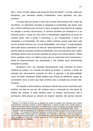 221
Nair v. Union of India, julgado pela Suprema Corte de Kerala13
, na Índia, citado por
Nussbaum, que reconhece direitos fundamentais, como dignidade, aos não-
humanos.
A autora opta por pensar o tema dos animais não-humanos não a partir da
senciência, um argumento vinculado à compaixão e humanidade, não sendo, para
ela a melhor referência para provocar e impor ao agente moral deveres de respeito
em relação a animais não-humanos. O caminho escolhido por Nussbaum é o do
discurso jurídico, a partir de uma crítica à interpretação hegemônica da teoria do
contrato social. Para a jurista, a senciência, e, por consequência, o dever de
compaixão e a humanidade, não seria o melhor caminho, porque esse dever está
fora do contrato social por ser, na sua interpretação, uma crença14
. A argumentação
eleita pela autora sustenta-se na tese do “desenvolvimento das capacidades”, que
permite elaborar princípios políticos fundamentais, pois ela proporciona uma melhor
orientação teórica para se pensar questões de justiça e de direitos básicos. Dessa
forma, questões como a do habeas corpus para os símios terá como fundamento o
direito ao desenvolvimento das capacidades e não debates sobre semelhanças
biológicas ou justiça.
Nussbaum inicia sua proposta desconstruindo duas correntes da teoria
moderna de justiça e do conceito de sujeito de direitos. A primeira, a teoria da
proteção dos não-humanos, presente em Kant. A segunda, a da personalidade
moral, de Rawls. Nussbaum (2004) também tece críticas ao utilitarismo, apesar de
reconhecê-lo como a teoria que mais contribui para a proteção dos animais não-
humanos.
Em relação à teoria kantiana, Nussbaum aborda dois pontos essenciais para
justificar sua tese de que ela não contribui para a construção de uma teoria de
direitos dos animais. A visão kantiana sobre os animais não-humanos não é
promissora, tanto porque os deveres de respeito impostos são apenas deveres
13
Kerala é um Estado da Índia que se destaca por ações de respeito aos interesses dos sujeitos
historicamente excluídos. Quando a China implementou a política do filho único, Kerala passou a
investir em acesso à saúde e educação. O resultado foi que, dez anos depois, os índices de filhos por
mulher haviam caído mais em Kerala do que nos estados vizinhos, na China (BUGLIONE, 2010).
14
Nussbaum cita uma passagem de Uma teoria da justiça, de Rawls: Certainly it is wrong to be cruel
to animals.... The capacity for feelings of pleasure and pain and for the forms of life of which animals
are capable clearly impose duties of compassion and humanity in their case. I shall not attempt to
explain these considered beliefs. They are outside the scope of the theory of justice, and it does not
seem possible to extend the contract doctrine so as to include them in a natural way. Apud
NUSSBAUM, Op. cit., Prefácio.
 