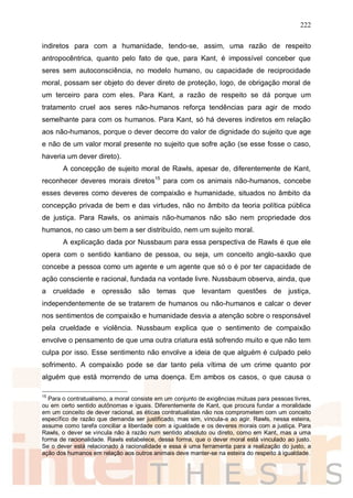 222
indiretos para com a humanidade, tendo-se, assim, uma razão de respeito
antropocêntrica, quanto pelo fato de que, para Kant, é impossível conceber que
seres sem autoconsciência, no modelo humano, ou capacidade de reciprocidade
moral, possam ser objeto do dever direto de proteção, logo, de obrigação moral de
um terceiro para com eles. Para Kant, a razão de respeito se dá porque um
tratamento cruel aos seres não-humanos reforça tendências para agir de modo
semelhante para com os humanos. Para Kant, só há deveres indiretos em relação
aos não-humanos, porque o dever decorre do valor de dignidade do sujeito que age
e não de um valor moral presente no sujeito que sofre ação (se esse fosse o caso,
haveria um dever direto).
A concepção de sujeito moral de Rawls, apesar de, diferentemente de Kant,
reconhecer deveres morais diretos15
para com os animais não-humanos, concebe
esses deveres como deveres de compaixão e humanidade, situados no âmbito da
concepção privada de bem e das virtudes, não no âmbito da teoria política pública
de justiça. Para Rawls, os animais não-humanos não são nem propriedade dos
humanos, no caso um bem a ser distribuído, nem um sujeito moral.
A explicação dada por Nussbaum para essa perspectiva de Rawls é que ele
opera com o sentido kantiano de pessoa, ou seja, um conceito anglo-saxão que
concebe a pessoa como um agente e um agente que só o é por ter capacidade de
ação consciente e racional, fundada na vontade livre. Nussbaum observa, ainda, que
a crueldade e opressão são temas que levantam questões de justiça,
independentemente de se tratarem de humanos ou não-humanos e calcar o dever
nos sentimentos de compaixão e humanidade desvia a atenção sobre o responsável
pela crueldade e violência. Nussbaum explica que o sentimento de compaixão
envolve o pensamento de que uma outra criatura está sofrendo muito e que não tem
culpa por isso. Esse sentimento não envolve a ideia de que alguém é culpado pelo
sofrimento. A compaixão pode se dar tanto pela vítima de um crime quanto por
alguém que está morrendo de uma doença. Em ambos os casos, o que causa o
15
Para o contratualismo, a moral consiste em um conjunto de exigências mútuas para pessoas livres,
ou em certo sentido autônomas e iguais. Diferentemente de Kant, que procura fundar a moralidade
em um conceito de dever racional, as éticas contratualistas não nos comprometem com um conceito
específico de razão que demanda ser justificado, mas sim, vincula-a ao agir. Rawls, nessa esteira,
assume como tarefa conciliar a liberdade com a igualdade e os deveres morais com a justiça. Para
Rawls, o dever se vincula não à razão num sentido absoluto ou direto, como em Kant, mas a uma
forma de racionalidade. Rawls estabelece, dessa forma, que o dever moral está vinculado ao justo.
Se o dever está relacionado à racionalidade e essa é uma ferramenta para a realização do justo, a
ação dos humanos em relação aos outros animais deve manter-se na esteira do respeito à igualdade.
 