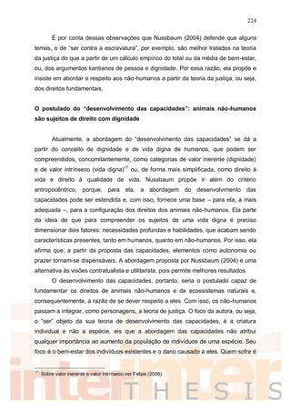224
É por conta dessas observações que Nussbaum (2004) defende que alguns
temas, o de “ser contra a escravatura”, por exemplo, são melhor tratados na teoria
da justiça do que a partir de um cálculo empírico do total ou da média de bem-estar,
ou, dos argumentos kantianos de pessoa e dignidade. Por essa razão, ela propõe e
insiste em abordar o respeito aos não-humanos a partir da teoria da justiça, ou seja,
dos direitos fundamentais.
O postulado do “desenvolvimento das capacidades”: animais não-humanos
são sujeitos de direito com dignidade
Atualmente, a abordagem do “desenvolvimento das capacidades” se dá a
partir do conceito de dignidade e de vida digna de humanos, que podem ser
compreendidos, concomitantemente, como categorias de valor inerente (dignidade)
e de valor intrínseco (vida digna)17
ou, de forma mais simplificada, como direito à
vida e direito à qualidade de vida. Nussbaum propõe ir além do critério
antropocêntrico, porque, para ela, a abordagem do desenvolvimento das
capacidades pode ser estendida e, com isso, fornece uma base – para ela, a mais
adequada –, para a configuração dos direitos dos animais não-humanos. Ela parte
da ideia de que para compreender os sujeitos de uma vida digna é preciso
dimensionar dois fatores: necessidades profundas e habilidades, que acabam sendo
características presentes, tanto em humanos, quanto em não-humanos. Por isso, ela
afirma que, a partir da proposta das capacidades, elementos como autonomia ou
prazer tornam-se dispensáveis. A abordagem proposta por Nussbaum (2004) é uma
alternativa às visões contratualista e utilitarista, pois permite melhores resultados.
O desenvolvimento das capacidades, portanto, seria o postulado capaz de
fundamentar os direitos de animais não-humanos e de ecossistemas naturais e,
consequentemente, a razão de se dever respeito a eles. Com isso, os não-humanos
passam a integrar, como personagens, a teoria de justiça. O foco da autora, ou seja,
o “ser” objeto da sua teoria de desenvolvimento das capacidades, é a criatura
individual e não a espécie, eis que a abordagem das capacidades não atribui
qualquer importância ao aumento da população de indivíduos de uma espécie. Seu
foco é o bem-estar dos indivíduos existentes e o dano causado a eles. Quem sofre é
17
Sobre valor inerente e valor intrínseco ver Felipe (2006).
 