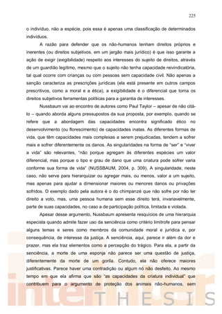 225
o indivíduo, não a espécie, pois essa é apenas uma classificação de determinados
indivíduos.
A razão para defender que os não-humanos tenham direitos próprios e
inerentes (ou direitos subjetivos, em um jargão mais jurídico) é que isso garante a
ação de exigir (exigibilidade) respeito aos interesses do sujeito de direitos, através
de um guardião legítimo, mesmo que o sujeito não tenha capacidade reivindicatória,
tal qual ocorre com crianças ou com pessoas sem capacidade civil. Não apenas a
sanção caracteriza as prescrições jurídicas (ela está presente em outros campos
prescritivos, como a moral e a ética), a exigibilidade é o diferencial que torna os
direitos subjetivos ferramentas políticas para a garantia de interesses.
Nussbaum vai ao encontro de autores como Paul Taylor – apesar de não citá-
lo – quando aborda alguns pressupostos da sua proposta, por exemplo, quando se
refere que a abordagem das capacidades encontra significado ético no
desenvolvimento (ou florescimento) de capacidades inatas. As diferentes formas de
vida, que têm capacidades mais complexas a serem prejudicadas, tendem a sofrer
mais e sofrer diferentemente os danos. As singularidades na forma de “ser” e “viver
a vida” são relevantes, “não porque agregam às diferentes espécies um valor
diferencial, mas porque o tipo e grau de dano que uma criatura pode sofrer varia
conforme sua forma de vida” (NUSSBAUM, 2004, p. 309). A singularidade, neste
caso, não serve para hierarquizar ou agregar mais, ou menos, valor a um sujeito,
mas apenas para ajudar a dimensionar maiores ou menores danos ou privações
sofridos. O exemplo dado pela autora é o do chimpanzé que não sofre por não ter
direito a voto, mas, uma pessoa humana sem esse direito terá, invariavelmente,
parte de suas capacidades, no caso a de participação política, limitada e violada.
Apesar desse argumento, Nussbaum apresenta resquícios de uma hierarquia
especista quando admite fazer uso da senciência como critério limítrofe para pensar
alguns temas e seres como membros da comunidade moral e jurídica e, por
consequência, de interesse da justiça. A senciência, aqui, parece ir além da dor e
prazer, mas ela traz elementos como a percepção do trágico. Para ela, a partir da
senciência, a morte de uma esponja não parece ser uma questão de justiça,
diferentemente da morte de um gorila. Contudo, ela não oferece maiores
justificativas. Parece haver uma contradição ou algum nó não desfeito. Ao mesmo
tempo em que ela afirma que são “as capacidades da criatura individual” que
contribuem para o argumento de proteção dos animais não-humanos, sem
 