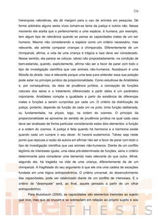 226
hierarquias valorativas, ela dá margem para o uso de animais em pesquisa. De
forma arbitrária alguns seres vivos tornam-se tema da justiça e outros não. Nesse
momento ela aceita que o pertencimento a uma espécie, à humana, por exemplo,
tem algum tipo de relevância quando se pensa as capacidades inatas de um ser
humano. Mesmo não considerando a espécie como um critério necessário, mas
relevante, ela admite comparar crianças a chimpanzés. Diferentemente de um
chimpanzé, afirma, a vida de uma criança é trágica e isso deve ser considerado.
Nesse sentido, ela parece se colocar, talvez não propositadamente, na condição de
bem-estarista, quando, explicitamente, afirma não ser a favor de parar com todo o
tipo de investigação científica que use animais não-humanos. Nussbaum é uma
filósofa do direito. Isso é relevante porque uma tese para entender essa sua posição
pode estar no principio jurídico da proporcionalidade. Como estudiosa de Aristóteles
e, por consequência, da ideia de prudência jurídica, a concepção de funções
naturais dos seres e o tratamento diferenciado a partir delas é um parâmetro
importante. Aristóteles compõe a igualdade a partir da existência de diferenças
inatas e funções a serem cumpridas por cada um. O critério da distribuição da
justiça, portanto, depende da função de cada um na polis. Uma função deliberada,
ou fundamentada, na physis, logo, na ordem do cosmos. O principio da
proporcionalidade se aproxima do sentido de prudência jurídica na qual cada caso
deve ser analisado de forma particular considerando estes dois elementos: a função
e a ordem do cosmos. A justiça é feita quando há harmonia e a harmonia existe
quando cada um cumpre o seu dever. Aí haverá eudaimonia. Talvez seja neste
ponto que repouse a razão da autora em afirmar não ser a favor de parar com todo o
tipo de investigação cientifica que use animais não-humanos. Diante de um conflito
legítimo de interesses iguais, uma ideia pré-determinada de funções, seria o critério
determinante para considerar uma demanda mais relevante do que outra. Afinal,
segundo ela, há tragédia na vida de uma criança, diferentemente da de um
chimpanzé. A fragilidade do seu argumento é que ele cria uma cadeia de exceções
fundada em uma lógica antropocêntrica. O critério universal, do desenvolvimento
das capacidades, pode ser relativizado diante de um conflito de interesses. E o
critério de “desempate” será, ao final, aquele pensado a partir de um olhar
antropocêntrico.
Para Nussbaum (2004), as capacidades são elementos inerentes ao sujeito
que vive, mas que se cruzam e se sobrepõem em relação ao próprio sujeito e aos
 