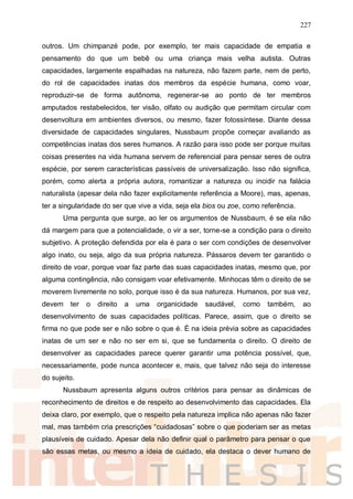 227
outros. Um chimpanzé pode, por exemplo, ter mais capacidade de empatia e
pensamento do que um bebê ou uma criança mais velha autista. Outras
capacidades, largamente espalhadas na natureza, não fazem parte, nem de perto,
do rol de capacidades inatas dos membros da espécie humana, como voar,
reproduzir-se de forma autônoma, regenerar-se ao ponto de ter membros
amputados restabelecidos, ter visão, olfato ou audição que permitam circular com
desenvoltura em ambientes diversos, ou mesmo, fazer fotossíntese. Diante dessa
diversidade de capacidades singulares, Nussbaum propõe começar avaliando as
competências inatas dos seres humanos. A razão para isso pode ser porque muitas
coisas presentes na vida humana servem de referencial para pensar seres de outra
espécie, por serem características passíveis de universalização. Isso não significa,
porém, como alerta a própria autora, romantizar a natureza ou incidir na falácia
naturalista (apesar dela não fazer explicitamente referência a Moore), mas, apenas,
ter a singularidade do ser que vive a vida, seja ela bios ou zoe, como referência.
Uma pergunta que surge, ao ler os argumentos de Nussbaum, é se ela não
dá margem para que a potencialidade, o vir a ser, torne-se a condição para o direito
subjetivo. A proteção defendida por ela é para o ser com condições de desenvolver
algo inato, ou seja, algo da sua própria natureza. Pássaros devem ter garantido o
direito de voar, porque voar faz parte das suas capacidades inatas, mesmo que, por
alguma contingência, não consigam voar efetivamente. Minhocas têm o direito de se
moverem livremente no solo, porque isso é da sua natureza. Humanos, por sua vez,
devem ter o direito a uma organicidade saudável, como também, ao
desenvolvimento de suas capacidades políticas. Parece, assim, que o direito se
firma no que pode ser e não sobre o que é. É na ideia prévia sobre as capacidades
inatas de um ser e não no ser em si, que se fundamenta o direito. O direito de
desenvolver as capacidades parece querer garantir uma potência possível, que,
necessariamente, pode nunca acontecer e, mais, que talvez não seja do interesse
do sujeito.
Nussbaum apresenta alguns outros critérios para pensar as dinâmicas de
reconhecimento de direitos e de respeito ao desenvolvimento das capacidades. Ela
deixa claro, por exemplo, que o respeito pela natureza implica não apenas não fazer
mal, mas também cria prescrições “cuidadosas” sobre o que poderiam ser as metas
plausíveis de cuidado. Apesar dela não definir qual o parâmetro para pensar o que
são essas metas, ou mesmo a ideia de cuidado, ela destaca o dever humano de
 