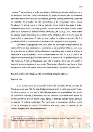 228
restaurar18
ou considerar a ação que afete os habitats de animais não-humanos e
ecossistemas naturais. Essa consideração faz parte do direito que os diferentes
seres têm de desenvolver suas capacidades, gerando, consequentemente, um dever
de respeito, de proteção, de não interferência e de restauração. Como afirma
Nussbaum, “o animal, como a criança, vai reter certos direitos dos quais é titular,
independentemente do que o seu guardião humano pensa. Ele não é apenas objeto
para uso e controle dos seres humanos” (NUSSBAUM, 2004, p. 313). Resta saber
se o direito existe, mesmo que o ser jamais tenha condições de vir a ser, no caso, de
desenvolver a capacidade. E mais, em que medida os testes em animais não é o
puro exercício do controle humano? Nussbaum não responde a esta pergunta.
Conforme sua proposta inicial, de ir além da abordagem antropocêntrica do
desenvolvimento das capacidades, estendendo-a para não-humanos, e, com isso,
ter uma série de princípios políticos básicos e mapeados que venham a orientar a
legislação e a política pública, a autora desenvolve uma lista na qual conceitua as
capacidades humanas que considera centrais, e desenvolve um parâmetro para os
não-humanos. A lista de Nussbaum, que não é taxativa, deve ficar em aberto e
sujeita à suplementação ou à supressão. Atualmente, a lista tem dez itens, e deve
ser pensada, como ela sugere, como uma sistematização de normas de princípios.
Fundamentando direitos para não-humanos: princípios básicos
Direito à Vida
O ser humano deve ter assegurado o direito de viver até o fim da sua vida, de
forma que essa vida não lhe seja tirada prematuramente e valha a pena ser vivida.
Os não-humanos, por sua vez, a partir da abordagem das capacidades, têm direito
de continuar a sua vida, quer tenham, ou não, interesse consciente nisso. Todos os
animais sensíveis têm um direito seguro contra a matança gratuita. Matar, por luxo
ou esporte, é prática condenável. Por outro lado, o assassinato piedoso, como
ocorre na eutanásia, ou quando do conflito de interesses, como no caso de uso de
animais em pesquisa, deve ser ponderado.
18
Essa ideia é muito semelhante à proposta da justiça restitutiva de Paul Taylor (1987), porém,
Nussbaum não faz referência a ele em seu texto.
 