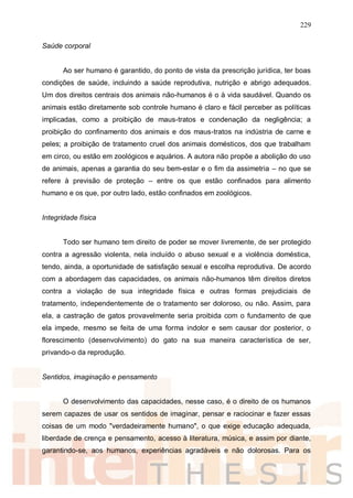 229
Saúde corporal
Ao ser humano é garantido, do ponto de vista da prescrição jurídica, ter boas
condições de saúde, incluindo a saúde reprodutiva, nutrição e abrigo adequados.
Um dos direitos centrais dos animais não-humanos é o à vida saudável. Quando os
animais estão diretamente sob controle humano é claro e fácil perceber as políticas
implicadas, como a proibição de maus-tratos e condenação da negligência; a
proibição do confinamento dos animais e dos maus-tratos na indústria de carne e
peles; a proibição de tratamento cruel dos animais domésticos, dos que trabalham
em circo, ou estão em zoológicos e aquários. A autora não propõe a abolição do uso
de animais, apenas a garantia do seu bem-estar e o fim da assimetria – no que se
refere à previsão de proteção – entre os que estão confinados para alimento
humano e os que, por outro lado, estão confinados em zoológicos.
Integridade física
Todo ser humano tem direito de poder se mover livremente, de ser protegido
contra a agressão violenta, nela incluído o abuso sexual e a violência doméstica,
tendo, ainda, a oportunidade de satisfação sexual e escolha reprodutiva. De acordo
com a abordagem das capacidades, os animais não-humanos têm direitos diretos
contra a violação de sua integridade física e outras formas prejudiciais de
tratamento, independentemente de o tratamento ser doloroso, ou não. Assim, para
ela, a castração de gatos provavelmente seria proibida com o fundamento de que
ela impede, mesmo se feita de uma forma indolor e sem causar dor posterior, o
florescimento (desenvolvimento) do gato na sua maneira característica de ser,
privando-o da reprodução.
Sentidos, imaginação e pensamento
O desenvolvimento das capacidades, nesse caso, é o direito de os humanos
serem capazes de usar os sentidos de imaginar, pensar e raciocinar e fazer essas
coisas de um modo "verdadeiramente humano", o que exige educação adequada,
liberdade de crença e pensamento, acesso à literatura, música, e assim por diante,
garantindo-se, aos humanos, experiências agradáveis e não dolorosas. Para os
 