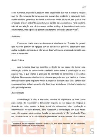 230
seres humanos, segundo Nussbaum, essa capacidade leva-nos a pensar a relação
com os não-humanos de forma que eles tenham leis proibindo o tratamento duro,
cruel e abusivo, garantindo ao animal o acesso às fontes de prazer, tais quais a livre
circulação em um ambiente que estimule e agrade os seus sentidos. Para a autora,
não há, em relação aos não-humanos, caráter análogo à liberdade e à autonomia
dos humanos, mas é possível pensar na autonomia prática de Steven Wise19
.
Emoções
Esse é um direito comum a humanos e não-humanos. Trata-se de garantir
que os seres possam ter ligações com as coisas e as pessoas, desenvolver seus
afetos, cuidado e compaixão e não ter um desenvolvimento emocional marcado pelo
medo e ansiedade.
Razão Prática
Aos humanos deve ser garantido o direito de ser capaz de formar uma
concepção própria de bem e iniciar a reflexão crítica sobre a planificação da sua
própria vida, o que implica a proteção da liberdade de consciência e de prática
religiosa. No caso dos não-humanos, deve-se perguntar em que medida a criatura
tem capacidade para enquadrar metas e projetos e planejar a sua vida. Sempre que
essa capacidade estiver presente, ela deverá ser apoiada por critérios fundados no
princípio da igualdade.
A socialização
A socialização é tanto a alteridade, presente na capacidade de viver com e
para outros, de reconhecer e demonstrar respeito, de ser capaz de imaginar a
situação de outro, quanto a base social da auto-estima, não humilhação e
discriminação. No caso humano, para Nussbaum, a socialização tem duas faces:
uma, interpessoal, outra, pública, focada no auto-respeito e não humilhação. Para
ela, as duas faces da socialização são pertinentes para os animais não-humanos.
19
Nussbaum não faz referência explicita a Wise (2002), mas estão presentes, em seu argumento,
elementos do conceito de “autonomia prática”.
 