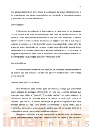 231
Isso porque eles também têm o direito à oportunidade de formar relacionamentos e
de empenhar-se nas formas características de vinculação e inter-relacionamento
gratificantes, recíprocos e não tirânicos.
Outras espécies
É direito dos seres humanos desenvolverem a capacidade de se preocupar
com os animais e de viver em relação com eles, com as plantas e o mundo da
natureza. Se os seres humanos têm direito a tudo isso, para Nussbaum, o mesmo
acontece com os outros animais, em relação às espécies que não a sua própria,
incluindo a humana, e o resto do mundo natural. Essa capacidade, vista a partir de
ambos os lados, do animal e do humano, convida para a formação gradual de um
mundo interdependente em que todas as espécies desfrutarão da cooperação e de
relações de apoio mútuo. Mas, como a cooperação não é característica da natureza,
a autora propõe a suplantação gradual do natural pelo justo.
Interações lúdicas
O direito humano de brincar e de desfrutar de atividades recreativas também
se estende aos não-humanos, por ser uma atividade fundamental à vida de todo
animal sensível.
Controle sobre o próprio ambiente
Para Nussbaum, esse controle pode ser “político”, ou seja, que os humanos
sejam capazes de participar efetivamente em uma das escolhas políticas que
governam suas vidas, e “material”. O controle “político”, em outras palavras, é
definido em termos de cidadania ativa e de direitos de participação política. O
“material”, por sua vez, é definido em termos de garantia de igualdade nas mais
diversas esferas da vida. Para animais não-humanos, a autora afirma que o
importante é ser parte de uma concepção política que está estruturada de forma a
respeitá-los e que se comprometa a tratá-los com justiça.
Nussbaum, ao final da sua lista, destaca que os conflitos entre os interesses
de um e outro ser vivo são inevitáveis. Nessa hipótese, ela propõe o bem-estarismo
 