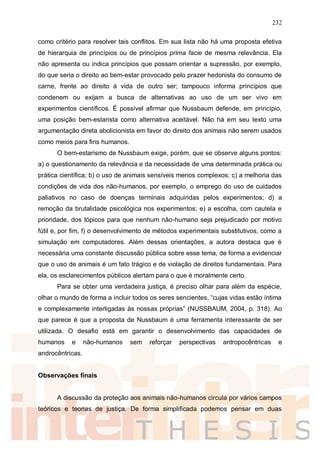 232
como critério para resolver tais conflitos. Em sua lista não há uma proposta efetiva
de hierarquia de princípios ou de princípios prima facie de mesma relevância. Ela
não apresenta ou indica princípios que possam orientar a supressão, por exemplo,
do que seria o direito ao bem-estar provocado pelo prazer hedonista do consumo de
carne, frente ao direito à vida de outro ser; tampouco informa princípios que
condenem ou exijam a busca de alternativas ao uso de um ser vivo em
experimentos científicos. É possível afirmar que Nussbaum defende, em princípio,
uma posição bem-estarista como alternativa aceitável. Não há em seu texto uma
argumentação direta abolicionista em favor do direito dos animais não serem usados
como meios para fins humanos.
O bem-estarismo de Nussbaum exige, porém, que se observe alguns pontos:
a) o questionamento da relevância e da necessidade de uma determinada prática ou
prática científica; b) o uso de animais sensíveis menos complexos; c) a melhoria das
condições de vida dos não-humanos, por exemplo, o emprego do uso de cuidados
paliativos no caso de doenças terminais adquiridas pelos experimentos; d) a
remoção da brutalidade psicológica nos experimentos; e) a escolha, com cautela e
prioridade, dos tópicos para que nenhum não-humano seja prejudicado por motivo
fútil e, por fim, f) o desenvolvimento de métodos experimentais substitutivos, como a
simulação em computadores. Além dessas orientações, a autora destaca que é
necessária uma constante discussão pública sobre esse tema, de forma a evidenciar
que o uso de animais é um fato trágico e de violação de direitos fundamentais. Para
ela, os esclarecimentos públicos alertam para o que é moralmente certo.
Para se obter uma verdadeira justiça, é preciso olhar para além da espécie,
olhar o mundo de forma a incluir todos os seres sencientes, “cujas vidas estão íntima
e complexamente interligadas às nossas próprias” (NUSSBAUM, 2004, p. 318). Ao
que parece é que a proposta de Nussbaum é uma ferramenta interessante de ser
utilizada. O desafio está em garantir o desenvolvimento das capacidades de
humanos e não-humanos sem reforçar perspectivas antropocêntricas e
androcêntricas.
Observações finais
A discussão da proteção aos animais não-humanos circula por vários campos
teóricos e teorias de justiça. De forma simplificada podemos pensar em duas
 