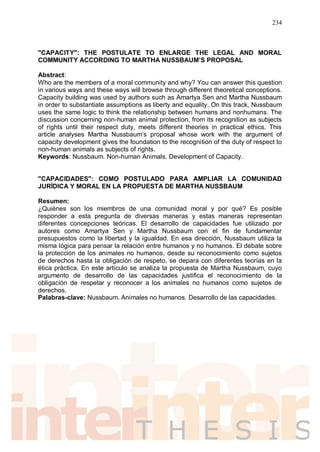 234
"CAPACITY": THE POSTULATE TO ENLARGE THE LEGAL AND MORAL
COMMUNITY ACCORDING TO MARTHA NUSSBAUM’S PROPOSAL
Abstract:
Who are the members of a moral community and why? You can answer this question
in various ways and these ways will browse through different theoretical conceptions.
Capacity building was used by authors such as Amartya Sen and Martha Nussbaum
in order to substantiate assumptions as liberty and equality. On this track, Nussbaum
uses the same logic to think the relationship between humans and nonhumans. The
discussion concerning non-human animal protection, from its recognition as subjects
of rights until their respect duty, meets different theories in practical ethics. This
article analyses Martha Nussbaum’s proposal whose work with the argument of
capacity development gives the foundation to the recognition of the duty of respect to
non-human animals as subjects of rights.
Keywords: Nussbaum. Non-human Animals. Development of Capacity.
"CAPACIDADES": COMO POSTULADO PARA AMPLIAR LA COMUNIDAD
JURÍDICA Y MORAL EN LA PROPUESTA DE MARTHA NUSSBAUM
Resumen:
¿Quiénes son los miembros de una comunidad moral y por qué? Es posible
responder a esta pregunta de diversas maneras y estas maneras representan
diferentes concepciones teóricas. El desarrollo de capacidades fue utilizado por
autores como Amartya Sen y Martha Nussbaum con el fin de fundamentar
presupuestos como la libertad y la igualdad. En esa dirección, Nussbaum utiliza la
misma lógica para pensar la relación entre humanos y no humanos. El debate sobre
la protección de los animales no humanos, desde su reconocimiento como sujetos
de derechos hasta la obligación de respeto, se depara con diferentes teorías en la
ética práctica. En este artículo se analiza la propuesta de Martha Nussbaum, cuyo
argumento de desarrollo de las capacidades justifica el reconocimiento de la
obligación de respetar y reconocer a los animales no humanos como sujetos de
derechos.
Palabras-clave: Nussbaum. Animales no humanos. Desarrollo de las capacidades.
 