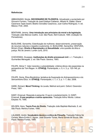 235
Referências
ABBAGNANO, Nicola. DICCIONARIO DE FILOSOFIA. Actualizado y aumentado por
Giovanni Fornero. Tradução de José Esteban Calderón, Alfredo N. Galleti, Eliane
Cazenave Tapie Isoard, Beatriz González Casanova, Juan Carlos Rodríguez. 4. ed.
México: FCE, 2004.
BENTHAM, Jeremy. Uma introdução aos princípios da moral e da legislação.
Tradução João Marcos Coelho. 3.ed. São Paulo: Abril Cultural, 1984. (Coleção Os
Pensadores).
BUGLIONE, Samantha. Esterilização de mulheres: desenvolvimento, preservação
de recursos naturais e respeito à autonomia. In: BUGLIONE, Samantha; VENTURA,
Miriam (Orgs). Direito à Reprodução e à Sexualidade: uma questão de ética e
justiça. Rio de Janeiro: Lumen Juris, 2010.
CHIOVENDA, Giuseppe. Instituições de direito processual civil. v. I. Tradução J.
Guimarães Menegale. 2. ed. São Paulo: Saraiva, 1965.
FELIPE, Sônia T. Valor inerente e vulnerabilidade: critérios éticos não-especistas na
perspectiva de Tom Regan. In: ETHIC@, Florianópolis, v. 5, n. 3, p. 125-146, jul.
2006.
FELIPE, Sonia. Ética Biocêntrica: tentativa de Superação do Antropocentrismo e do
Sencientismo Ético. In: ETHIC@. Florianópolis, v. 7, n. 3, p. 1- 7, dez. 2008.
HARE, Richard. Moral Thinking: its Levels, Method and point. Oxford: Clarendon
Press, 1981.
KANT, Emanuel. Resposta à pergunta: O que é o esclarecimento. In: KANT,
Emanuel. À paz perpétua e outros opúsculos. Tradução Arthur Morão. Lisboa:
Edições 70, 1995.
KELSEN, Hans. Teoria Pura do Direito. Tradução João Baptista Machado. 6. ed.
São Paulo: Martins Fontes, 1998.
LALANDE, André. Vocabulário técnico e crítico de Filosofia. Tradução Fátima Sá
Correia, Maria Emília V. Aguiar, José Eduardo Torres, Maria Gorete de Souza. São
Paulo: Martins Fontes, 1999.
 