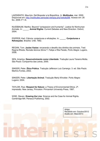 236
LAZZARATO, Maurízio. Del Biopoder a la Biopolítica. In: Multitudes, mar. 2000.
Disponível em: http://multitudes.samizdat.net/spip.php?article298. Acesso em: 26
fev. 2009. P 1-6.
NUSSBAUM, Martha. Beyond “compassion and humanity”: Justice for Nonhuman
Animals. In: _____. Animal Rights: Current Debates and New Direction. Oxford,
2004.
POPPER, Karl. Ciência: conjecturas e refutações. In: _____. Conjecturas e
Refutações. Brasília: UnB, 1982.
REGAN, Tom. Jaulas Vazias: encarando o desafio dos direitos dos animais. Trad.
Regina Rheda. Revisão técnica Sônia T. Felipe e Rita Paixão. Porto Alegre: Lugano,
2006.
SEN, Amartya. Desenvolvimento como Liberdade. Tradução Laura Teixeira Motta.
São Paulo: Companhia das Letras, 2000.
SINGER, Peter. Ética Prática. Tradução Jefferson Luiz Camargo. 3. ed. São Paulo:
Martins Fontes, 2002.
SINGER, Peter. Libertação Animal. Tradução Marly Winckler. Porto Alegre:
Lugano: 2004.
TAYLOR, Paul. Respect for Nature: a Theory of Environmental Ethics. 2ª.
impressão. New Jersey, Princeton: Princenton University Press, 1987.
WISE, Steven. Drawing the Line: Science and the Case for Animal Rights.
Cambridge MA: Perseus Publishing, 2002.
Artigo:
Recebido em: Outubro/2012
Aceito em: Maio/2013
 
