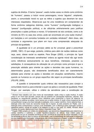 214
sujeitos de direitos. O termo “pessoa”, usado muitas vezes no direito como sinônimo
de “humano”, passou a incluir novos personagens, novos “alguéns”, ampliando,
assim, a comunidade moral no que se refere a sujeitos que deveriam ter seus
interesses respeitados. Observa-se que há uma insistência em compreender de
forma sinônima categorias distintas, como “humano” (configuração biológica) e
“pessoa” (configuração política), e de utilizá-las arbitrariamente para justificar
prescrições e ações jurídicas e morais. O fundamento de tais condutas, como a do
ministro do STJ no caso dos símios, pode ser encontrado em uma razão intuitiva5
,
em tradições e em conceitos fundados em verdades refutáveis6
. Além disso, são
condutas e argumentos que põem em risco uma compreensão adequada do
princípio da igualdade.
A igualdade só é um princípio válido se for universal, geral e prescritível
(HARE, 1981). O que exige, portanto, critérios para além de razões relativas como
raça, sexo, classe social ou espécie. Para Singer (2002), o princípio da “igual
consideração de interesses semelhantes” ordena ao agente moral não agir tendo
como referência exclusivamente os seus benefícios, interesses, prazeres ou
satisfações. A consequência da utilização de um princípio como princípio é que a
prescrição adotada para orientar as ações e decisões das quais humanos, ou
determinados grupos, são diretamente beneficiados deve ser coerentemente
adotada para orientar as ações e decisões em situações semelhantes, mesmo
quando os humanos ou um grupo específico não sejam os principais beneficiados
(FELIPE, 2008).
A questão é compreender quais critérios são necessários para compor a
comunidade moral ou para entender a quem se aplica o conceito de igualdade. Peter
Singer, por exemplo, utiliza o critério da senciência para a constituição da
5
Richard Hare trabalha com dois níveis de racionalidade: razão crítica e razão intuitiva. A razão
crítica é um nível mais apurado, porque não se sustenta em percepções históricas, culturais, ritos
familiares ou experiências pessoais como referência para condicionar a forma de observar os
fenômenos ou justificar as ações, como ocorre com a razão intuitiva. A razão crítica é passível de ser
compartilhada e exige uma maior atenção e avaliação, como o saber científico. Como salienta Hare, a
distinção entre dois níveis de raciocínio moral não é original. Já está presente em Platão, com a
distinção entre conhecimento e crença, e em Aristóteles, com a diferença entre motivação correta e
sabedoria prática, virtude do caráter e do intelecto (o quê e o por quê). Cf. HARE, Richard. Moral
Thinking: its Levels, Method and Point. Oxford: Clarendon Press, 1981.
6
Popper (1982) propôs um critério de comprovação, que denominou falseabilidade para determinar a
validez científica e sublinhou o caráter hipotético-dedutivo da ciência. Esse critério parte do
pressuposto de que as verdades científicas só são científicas se passíveis de serem refutadas. O que
dá seriedade à ciência não é a crença na informação, mas a possibilidade de verificação e superação
de uma determinada informação. Independente das críticas possíveis a Popper, a ideia da verificação
de uma tese científica contribui indiscutivelmente para a compreensão do que é ciência.
 