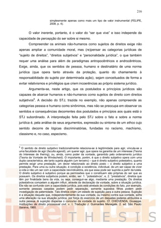 216
simplesmente apenas como mais um tipo de valor instrumental (FELIPE,
2008, p. 4).
O valor inerente, portanto, é o valor do “ser que vive” e isso independe da
capacidade de percepção do ser sobre si mesmo.
Compreender os animais não-humanos como sujeitos de direitos exige não
apenas ampliar a comunidade moral, mas (re)pensar as categorias jurídicas de
“sujeito de direitos”, “direitos subjetivos” e “personalidade jurídica”, o que também
requer uma análise para além de paradigmas antropocêntricos e androcêntricos.
Exige, ainda, que os sentidos de pessoa, humano e destinatário de uma norma
jurídica (que opera tanto através da proteção, quanto do chamamento à
responsabilidade do sujeito por determinada ação), sejam conceituados de forma a
evitar relativismos e privilégios que criem incoerências ao próprio sistema jurídico.
Argumenta-se, neste artigo, que os postulados e princípios jurídicos são
capazes de abarcar humanos e não-humanos como sujeitos de direito com direitos
subjetivos8
. A decisão do STJ, trazida no exemplo, não apenas compreende as
categorias pessoa e humano como sinônimos, mas não se preocupa em observar os
sentidos e consequências decorrentes dos postulados e princípios aos quais está o
STJ subordinado. A interpretação feita pelo STJ sobre o fato e sobre a norma
jurídica é, pela análise de seus argumentos, expressão ou sintoma de um ethos cujo
sentido decorre de lógicas discriminatórias, fundadas no racismo, machismo,
classismo e, no caso, especismo.
8
O sentido de direito subjetivo tradicionalmente relaciona-se à legitimidade para agir, vincula-se a
uma faculdade de agir (faculta agendi), um querer agir, que opera na garantia de um interesse (Teoria
do Interesse de Ihering), ou, ainda, como poder da vontade, garantido pelo ordenamento jurídico
(Teoria da Vontade de Windscheid). O importante, porém, é que o direito subjetivo opera com uma
dupla característica, ele tanto sujeita alguém (um terceiro) – que é direito subjetivo potestativo, quanto
permite exigir uma prestação, um dever relacionado ao direito posto – o direito subjetivo a uma
prestação. Para uma ou outra situação, é condição a existência, individual, de um ser capaz de viver
a vida e não um ser com a capacidade reivindicatória, eis que essa pode ser suprida a partir da tutela.
O direito subjetivo é subjetivo porque as permissões que o constituem são próprias do ser que as
possuem. Os direitos subjetivos podem, então, ser: 1. “potestativos”, e, 2. “prestativos”, direitos que
têm por finalidade bens da vida, ou seja, conseguir-se algo, mediante uma prestação. Os direitos
potestativos competem a alguém influir, através da declaração da vontade, sobre a situação jurídica.
Ele não se confunde com a capacidade jurídica, pois está atrelado às condições do fato, por exemplo,
somente pessoas casadas podem pedir separação, somente supostos filhos podem pedir
investigação de paternidade. Tais direitos criam um estado de sujeição para a outra pessoa. Sujeição
é a situação daquele que, independentemente da sua vontade, ou mesmo contra sua vontade, sofre
uma alteração na sua situação jurídica, por força do exercício de um daqueles poderes atribuídos a
outra pessoa. A sujeição dispensa o concurso da vontade do sujeito. Cf. CHIOVENDA, Giuseppe.
Instituições de direito processual civil. v. I. Tradução J. Guimarães Menegale. 2. ed. São Paulo:
Saraiva, 1965.
 