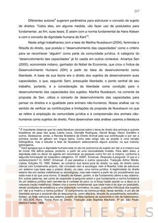 217
Diferentes autores9
sugerem parâmetros para estruturar o conceito de sujeito
de direitos. Todos eles, em alguma medida, vão fazer uso de postulados para
fundamentar, ao fim, suas teses. É assim com a norma fundamental de Hans Kelsen
e com o conceito de dignidade humana de Kant10
.
Neste artigo trabalhamos com a tese de Martha Nussbaum (2004), feminista e
filósofa do direito, que postula o “desenvolvimento das capacidades” como o critério
para se reconhecer “alguém” como parte da comunidade jurídica. A categoria do
“desenvolvimento das capacidades” já foi usada em outros contextos. Amartya Sen
(2000), economista indiano, ganhador do Nobel de Economia, que criou o Índice de
Desenvolvimento Humano (IDH) a partir da ideia de desenvolvimento como
liberdade. A base da sua teoria era o direito dos sujeitos de desenvolverem suas
capacidades, o que, segundo Sem, pressupõe liberdade; o ponto central de seu
trabalho, portanto, é a consideração da liberdade como condição para o
desenvolvimento das capacidades dos sujeitos. Martha Nussbaum, na corrente da
proposta de Sen, utiliza o conceito de desenvolvimento das capacidades para
pensar os direitos e a igualdade para animais não-humanos. Nossa análise vai no
sentido de verificar as contribuições e limitações da proposta de Nussbaum no que
se refere à ampliação da comunidade jurídica e à compreensão dos animais não-
humanos como sujeitos de direito. Para desenvolver esta análise usamos a literatura
9
É importante observar que há vasta literatura nacional sobre o tema de direito dos animais e autores
brasileiros de peso tais quais Laerte Levai, Danielle Rodrigues, Daniel Braga, Heron Gordilho e
outros. Destaca-se, ainda, a Revista Brasileira de Direito Animal pela sua contribuição e por ser a
primeira revista do gênero em língua latina. Como este artigo não se propõe a uma revisão
bibliográfica, mas a estudar a tese de Nussbaum selecionamos alguns autores, na sua maioria,
estrangeiros.
10
Kant apregoa que a dignidade humana está no ato de autonomia do sujeito em dar a si mesmo sua
lei moral. Ele define pessoa, portanto, a partir de uma racionalidade modelo. Para além disso, a
dignidade está no dever do agente em reconhecer as pessoas como fim em si mesmo, conforme a
segunda formulação do imperativo categórico. Cf. KANT, Emanuel. Resposta à pergunta: O que é o
esclarecimento? In: KANT, Emanuel. À paz perpétua e outros opúsculos. Tradução Arthur Morão.
Lisboa: Edições 70, 1995. Kelsen, ao construir sua teoria pura do direito, ou seja, do direito como
ciência com fundamento próprio, não vinculado nem à sociologia, nem à filosofia, trata de estruturar
um sistema cuja base seja o próprio direito, no caso, uma norma jurídica. A legitimidade do direito
estaria não em razões metafísicas ou sociológicas, mas nele mesmo a partir de um procedimento que
nada mais é do que uma norma. O desafio de Kelsen, porém, é dar fundamento último a seu sistema.
Em outras palavras, dar conta de responder à pergunta sobre o que fundamenta a norma fundadora
de um sistema jurídico sem remeter-se à vontade do povo ou à força (razão social) ou a deus ou à
natureza (razão metafísica). Kelsen cria a norma fundamental, que nada mais é do que um postulado,
dando condições de existência a uma prescrição normativa, no caso, a escolha individual dos sujeitos
em “dar a si mesmo a norma jurídica”. O cumprimento da norma jurídica, nesse sentido, é um ato de
liberdade porque é possível não só descumpri-la, como alterá-la, através do procedimento normativo.
Kelsen, ao final, estrutura seu sistema a partir da ideia kantiana de autonomia e não de heteronomia.
Cf. KELSEN, Hans. Teoria Pura do Direito. Tradução João Baptista Machado. 6ª ed. São Paulo:
Martins Fontes, 1998.
 