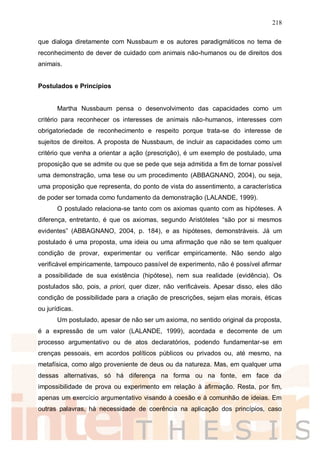 218
que dialoga diretamente com Nussbaum e os autores paradigmáticos no tema de
reconhecimento de dever de cuidado com animais não-humanos ou de direitos dos
animais.
Postulados e Princípios
Martha Nussbaum pensa o desenvolvimento das capacidades como um
critério para reconhecer os interesses de animais não-humanos, interesses com
obrigatoriedade de reconhecimento e respeito porque trata-se do interesse de
sujeitos de direitos. A proposta de Nussbaum, de incluir as capacidades como um
critério que venha a orientar a ação (prescrição), é um exemplo de postulado, uma
proposição que se admite ou que se pede que seja admitida a fim de tornar possível
uma demonstração, uma tese ou um procedimento (ABBAGNANO, 2004), ou seja,
uma proposição que representa, do ponto de vista do assentimento, a característica
de poder ser tomada como fundamento da demonstração (LALANDE, 1999).
O postulado relaciona-se tanto com os axiomas quanto com as hipóteses. A
diferença, entretanto, é que os axiomas, segundo Aristóteles “são por si mesmos
evidentes” (ABBAGNANO, 2004, p. 184), e as hipóteses, demonstráveis. Já um
postulado é uma proposta, uma ideia ou uma afirmação que não se tem qualquer
condição de provar, experimentar ou verificar empiricamente. Não sendo algo
verificável empiricamente, tampouco passível de experimento, não é possível afirmar
a possibilidade de sua existência (hipótese), nem sua realidade (evidência). Os
postulados são, pois, a priori, quer dizer, não verificáveis. Apesar disso, eles dão
condição de possibilidade para a criação de prescrições, sejam elas morais, éticas
ou jurídicas.
Um postulado, apesar de não ser um axioma, no sentido original da proposta,
é a expressão de um valor (LALANDE, 1999), acordada e decorrente de um
processo argumentativo ou de atos declaratórios, podendo fundamentar-se em
crenças pessoais, em acordos políticos públicos ou privados ou, até mesmo, na
metafísica, como algo proveniente de deus ou da natureza. Mas, em qualquer uma
dessas alternativas, só há diferença na forma ou na fonte, em face da
impossibilidade de prova ou experimento em relação à afirmação. Resta, por fim,
apenas um exercício argumentativo visando à coesão e à comunhão de ideias. Em
outras palavras, há necessidade de coerência na aplicação dos princípios, caso
 