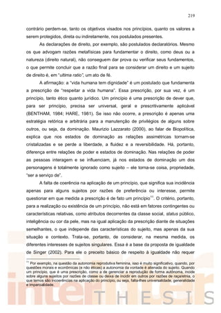 219
contrário perdem-se, tanto os objetivos visados nos princípios, quanto os valores a
serem protegidos, direta ou indiretamente, nos postulados presentes.
As declarações de direito, por exemplo, são postulados declaratórios. Mesmo
os que advogam razões metafísicas para fundamentar o direito, como deus ou a
natureza (direito natural), não conseguem dar prova ou verificar seus fundamentos,
o que permite concluir que a razão final para se considerar um direito e um sujeito
de direito é, em “ultima ratio”, um ato de fé.
A afirmação: a “vida humana tem dignidade” é um postulado que fundamenta
a prescrição de “respeitar a vida humana”. Essa prescrição, por sua vez, é um
princípio, tanto ético quanto jurídico. Um princípio é uma prescrição de dever que,
para ser princípio, precisa ser universal, geral e prescritivamente aplicável
(BENTHAM, 1984; HARE, 1981). Se isso não ocorre, a prescrição é apenas uma
estratégia retórica e arbitrária para a manutenção de privilégios de alguns sobre
outros, ou seja, da dominação. Maurizio Lazzarato (2000), ao falar de Biopolítica,
explica que nos estados de dominação as relações assimétricas tornam-se
cristalizadas e se perde a liberdade, a fluidez e a reversibilidade. Há, portanto,
diferença entre relações de poder e estados de dominação. Nas relações de poder
as pessoas interagem e se influenciam, já nos estados de dominação um dos
personagens é totalmente ignorado como sujeito – ele torna-se coisa, propriedade,
“ser a serviço de”.
A falta de coerência na aplicação de um princípio, que significa sua incidência
apenas para alguns sujeitos por razões de preferência ou interesse, permite
questionar em que medida a prescrição é de fato um princípio11
. O critério, portanto,
para a realização ou existência de um princípio, não está em fatores contingentes ou
características relativas, como atributos decorrentes da classe social, status público,
inteligência ou cor da pele, mas na igual aplicação da prescrição diante de situações
semelhantes, o que independe das características do sujeito, mas apenas da sua
situação e contexto. Trata-se, portanto, de considerar, na mesma medida, os
diferentes interesses de sujeitos singulares. Essa é a base da proposta de igualdade
de Singer (2002). Para ele o preceito básico de respeito à igualdade não requer
11
Por exemplo, na questão da autonomia reprodutiva feminina, isso é muito significativo, quando, por
questões morais e econômicas (e não éticas) a autonomia da vontade é alienada do sujeito. Quando
um princípio, que é uma prescrição, como a de gerenciar a reprodução de forma autônoma, incide
sobre alguns sujeitos por razões de classe ou deixa de incidir em outros por razões de raça/etnia, o
que temos são incoerências na aplicação do princípio, ou seja, falta-lhes universalidade, generalidade
e imparcialidade.
 