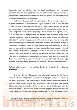 220
tratamento igual ou idêntico, mas sim igual consideração aos interesses
semelhantes (como integridade física, estar vivo, não viver confinado), o que implica,
muitas vezes, um tratamento diferenciado, mas que garanta um mesmo resultado
considerando a semelhança do interesse.
A afirmação de que postulados e princípios do direito permitem incluir não-
humanos fundamenta-se no fato de que o sujeito passivo da ação do outro, no caso
o sujeito de direitos, destinatário da ação ou da consequência da ação, não precisa
ser humano, como é o caso das pessoas jurídicas. Precisa, simplesmente, estar em
uma situação na qual a previsão de proteção sobre si exista. Isso significa, ainda,
que, no direito, não há a exigência de que a pessoa seja, ao mesmo tempo e nas
mesmas condições, autor e destinatário de uma ação, porque há diferentes
situações de sujeitos incapazes para atos autônomos que, nem por isso, são
excluídos de proteção ou da condição de sujeitos de direito, por exemplo, crianças e
pessoas com deficiência mental. O direito subjetivo vincula-se ao sentido de pessoa
que, por sua vez, é uma categoria política e mutável. Com isso, o caráter universal
para aplicação da prescrição jurídica (dado norma de princípio) não é o conceito de
pessoa, mas a situação na qual o ser que vive a vida se encontra. Esse caráter, que
não decorre do atributo ou característica do sujeito, pode ser, na proposta de
Nussbaum, a garantia do desenvolvimento das capacidades dos indivíduos, algo
presente tanto em humanos quanto em não-humanos e em ecossistemas naturais.
Animais não-humanos como sujeitos de direito: o ponto de partida de
Nussbaum
O artigo, Beyond “Compassion and Humanity”: Justice for Nonhuman
Animals” (Além da “compaixão e humanidade”: Justiça para animais não-humanos)
de Martha Nussbaum12
, tem como objeto o discurso sobre o sujeito de direito e a
ideia de justiça. Para a autora, “não há qualquer razão óbvia pela qual noções
básicas de justiça, titularidade e direito não possam ser estendidas para além da
espécie humana”. A possibilidade dessa extensão, do ponto de vista da teoria do
direito, já encontra precedente em decisões judiciais. Um bom exemplo é o caso
12
NUSSBAUM, Martha. Beyond “compassion and humanity”: Justice for Nonhuman Animals. In:
_______. Animal Rights: Current Debates and New Direction. Oxford, 2004.
 